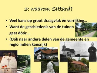 3: waarom Sittard?
• Veel kans op groot draagvlak én verrijking…
• Want de geschiedenis van de tuinen
  gaat dóór…
• (Oók naar andere delen van de gemeente en
  regio indien kansrijk)




                                                7
 