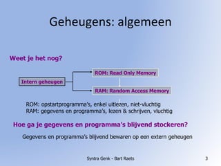 Geheugens: algemeen Syntra Genk - Bart Raets Weet je het nog? Intern geheugen ROM: Read Only Memory RAM: Random Access Memory ROM: opstartprogramma’s, enkel uitlezen, niet-vluchtig RAM: gegevens en programma’s, lezen & schrijven, vluchtig Hoe ga je gegevens en programma’s blijvend stockeren? Gegevens en programma’s blijvend bewaren op een extern geheugen 