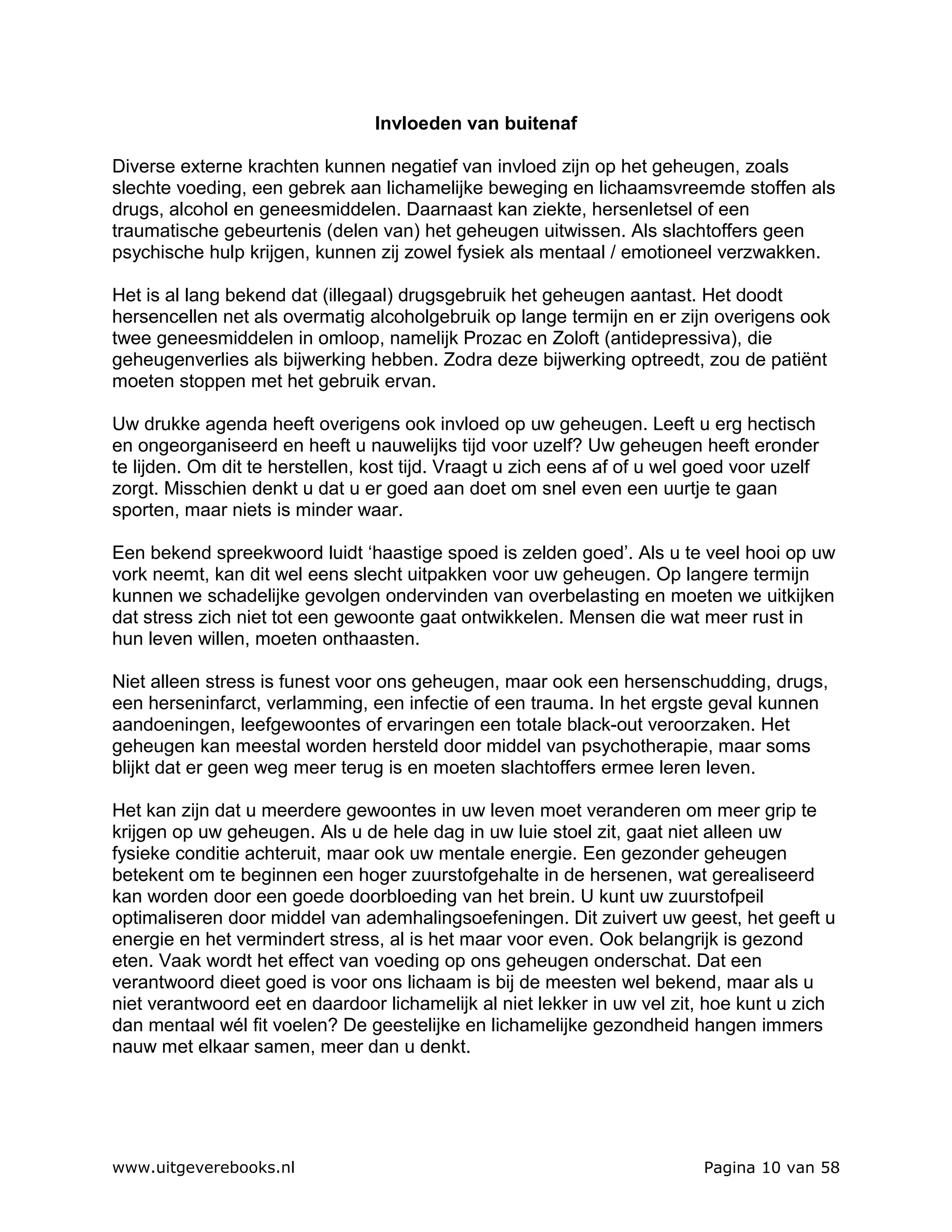 Invloeden van buitenaf

Diverse externe krachten kunnen negatief van invloed zijn op het geheugen, zoals
slechte voeding, een gebrek aan lichamelijke beweging en lichaamsvreemde stoffen als
drugs, alcohol en geneesmiddelen. Daarnaast kan ziekte, hersenletsel of een
traumatische gebeurtenis (delen van) het geheugen uitwissen. Als slachtoffers geen
psychische hulp krijgen, kunnen zij zowel fysiek als mentaal / emotioneel verzwakken.

Het is al lang bekend dat (illegaal) drugsgebruik het geheugen aantast. Het doodt
hersencellen net als overmatig alcoholgebruik op lange termijn en er zijn overigens ook
twee geneesmiddelen in omloop, namelijk Prozac en Zoloft (antidepressiva), die
geheugenverlies als bijwerking hebben. Zodra deze bijwerking optreedt, zou de patiënt
moeten stoppen met het gebruik ervan.

Uw drukke agenda heeft overigens ook invloed op uw geheugen. Leeft u erg hectisch
en ongeorganiseerd en heeft u nauwelijks tijd voor uzelf? Uw geheugen heeft eronder
te lijden. Om dit te herstellen, kost tijd. Vraagt u zich eens af of u wel goed voor uzelf
zorgt. Misschien denkt u dat u er goed aan doet om snel even een uurtje te gaan
sporten, maar niets is minder waar.

Een bekend spreekwoord luidt ‘haastige spoed is zelden goed’. Als u te veel hooi op uw
vork neemt, kan dit wel eens slecht uitpakken voor uw geheugen. Op langere termijn
kunnen we schadelijke gevolgen ondervinden van overbelasting en moeten we uitkijken
dat stress zich niet tot een gewoonte gaat ontwikkelen. Mensen die wat meer rust in
hun leven willen, moeten onthaasten.

Niet alleen stress is funest voor ons geheugen, maar ook een hersenschudding, drugs,
een herseninfarct, verlamming, een infectie of een trauma. In het ergste geval kunnen
aandoeningen, leefgewoontes of ervaringen een totale black-out veroorzaken. Het
geheugen kan meestal worden hersteld door middel van psychotherapie, maar soms
blijkt dat er geen weg meer terug is en moeten slachtoffers ermee leren leven.

Het kan zijn dat u meerdere gewoontes in uw leven moet veranderen om meer grip te
krijgen op uw geheugen. Als u de hele dag in uw luie stoel zit, gaat niet alleen uw
fysieke conditie achteruit, maar ook uw mentale energie. Een gezonder geheugen
betekent om te beginnen een hoger zuurstofgehalte in de hersenen, wat gerealiseerd
kan worden door een goede doorbloeding van het brein. U kunt uw zuurstofpeil
optimaliseren door middel van ademhalingsoefeningen. Dit zuivert uw geest, het geeft u
energie en het vermindert stress, al is het maar voor even. Ook belangrijk is gezond
eten. Vaak wordt het effect van voeding op ons geheugen onderschat. Dat een
verantwoord dieet goed is voor ons lichaam is bij de meesten wel bekend, maar als u
niet verantwoord eet en daardoor lichamelijk al niet lekker in uw vel zit, hoe kunt u zich
dan mentaal wél fit voelen? De geestelijke en lichamelijke gezondheid hangen immers
nauw met elkaar samen, meer dan u denkt.




www.uitgeverebooks.nl                                                      Pagina 10 van 58
 