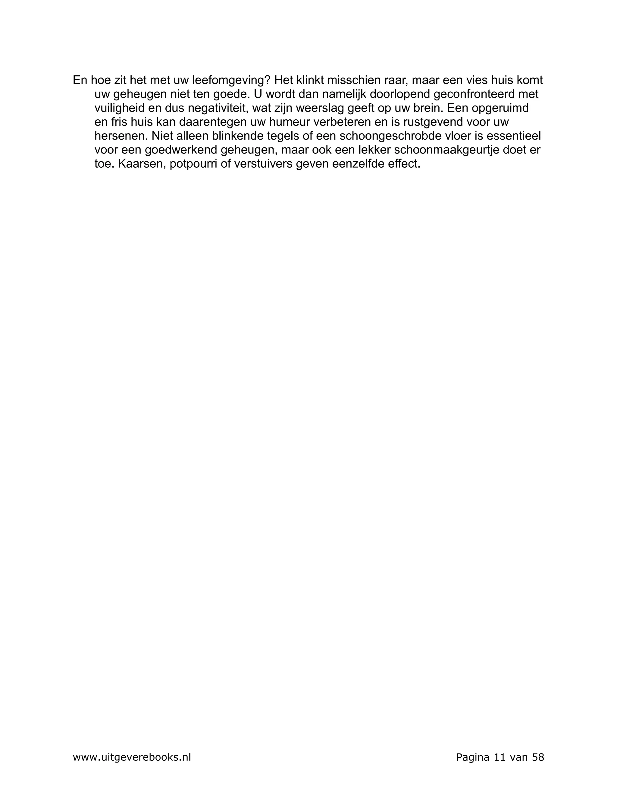 En hoe zit het met uw leefomgeving? Het klinkt misschien raar, maar een vies huis komt
    uw geheugen niet ten goede. U wordt dan namelijk doorlopend geconfronteerd met
    vuiligheid en dus negativiteit, wat zijn weerslag geeft op uw brein. Een opgeruimd
    en fris huis kan daarentegen uw humeur verbeteren en is rustgevend voor uw
    hersenen. Niet alleen blinkende tegels of een schoongeschrobde vloer is essentieel
    voor een goedwerkend geheugen, maar ook een lekker schoonmaakgeurtje doet er
    toe. Kaarsen, potpourri of verstuivers geven eenzelfde effect.




www.uitgeverebooks.nl                                                 Pagina 11 van 58
 