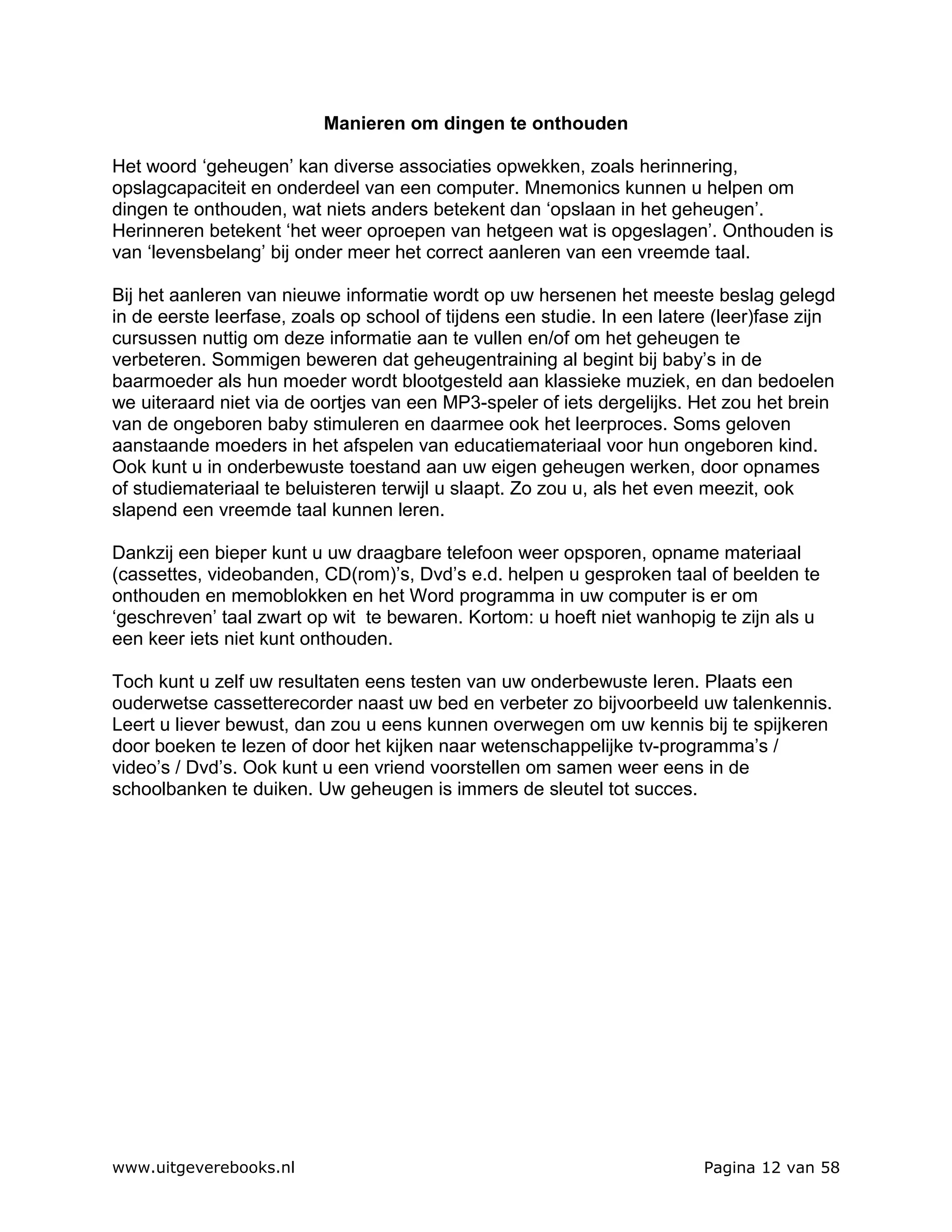 Manieren om dingen te onthouden

Het woord ‘geheugen’ kan diverse associaties opwekken, zoals herinnering,
opslagcapaciteit en onderdeel van een computer. Mnemonics kunnen u helpen om
dingen te onthouden, wat niets anders betekent dan ‘opslaan in het geheugen’.
Herinneren betekent ‘het weer oproepen van hetgeen wat is opgeslagen’. Onthouden is
van ‘levensbelang’ bij onder meer het correct aanleren van een vreemde taal.

Bij het aanleren van nieuwe informatie wordt op uw hersenen het meeste beslag gelegd
in de eerste leerfase, zoals op school of tijdens een studie. In een latere (leer)fase zijn
cursussen nuttig om deze informatie aan te vullen en/of om het geheugen te
verbeteren. Sommigen beweren dat geheugentraining al begint bij baby’s in de
baarmoeder als hun moeder wordt blootgesteld aan klassieke muziek, en dan bedoelen
we uiteraard niet via de oortjes van een MP3-speler of iets dergelijks. Het zou het brein
van de ongeboren baby stimuleren en daarmee ook het leerproces. Soms geloven
aanstaande moeders in het afspelen van educatiemateriaal voor hun ongeboren kind.
Ook kunt u in onderbewuste toestand aan uw eigen geheugen werken, door opnames
of studiemateriaal te beluisteren terwijl u slaapt. Zo zou u, als het even meezit, ook
slapend een vreemde taal kunnen leren.

Dankzij een bieper kunt u uw draagbare telefoon weer opsporen, opname materiaal
(cassettes, videobanden, CD(rom)’s, Dvd’s e.d. helpen u gesproken taal of beelden te
onthouden en memoblokken en het Word programma in uw computer is er om
‘geschreven’ taal zwart op wit te bewaren. Kortom: u hoeft niet wanhopig te zijn als u
een keer iets niet kunt onthouden.

Toch kunt u zelf uw resultaten eens testen van uw onderbewuste leren. Plaats een
ouderwetse cassetterecorder naast uw bed en verbeter zo bijvoorbeeld uw talenkennis.
Leert u liever bewust, dan zou u eens kunnen overwegen om uw kennis bij te spijkeren
door boeken te lezen of door het kijken naar wetenschappelijke tv-programma’s /
video’s / Dvd’s. Ook kunt u een vriend voorstellen om samen weer eens in de
schoolbanken te duiken. Uw geheugen is immers de sleutel tot succes.




www.uitgeverebooks.nl                                                     Pagina 12 van 58
 