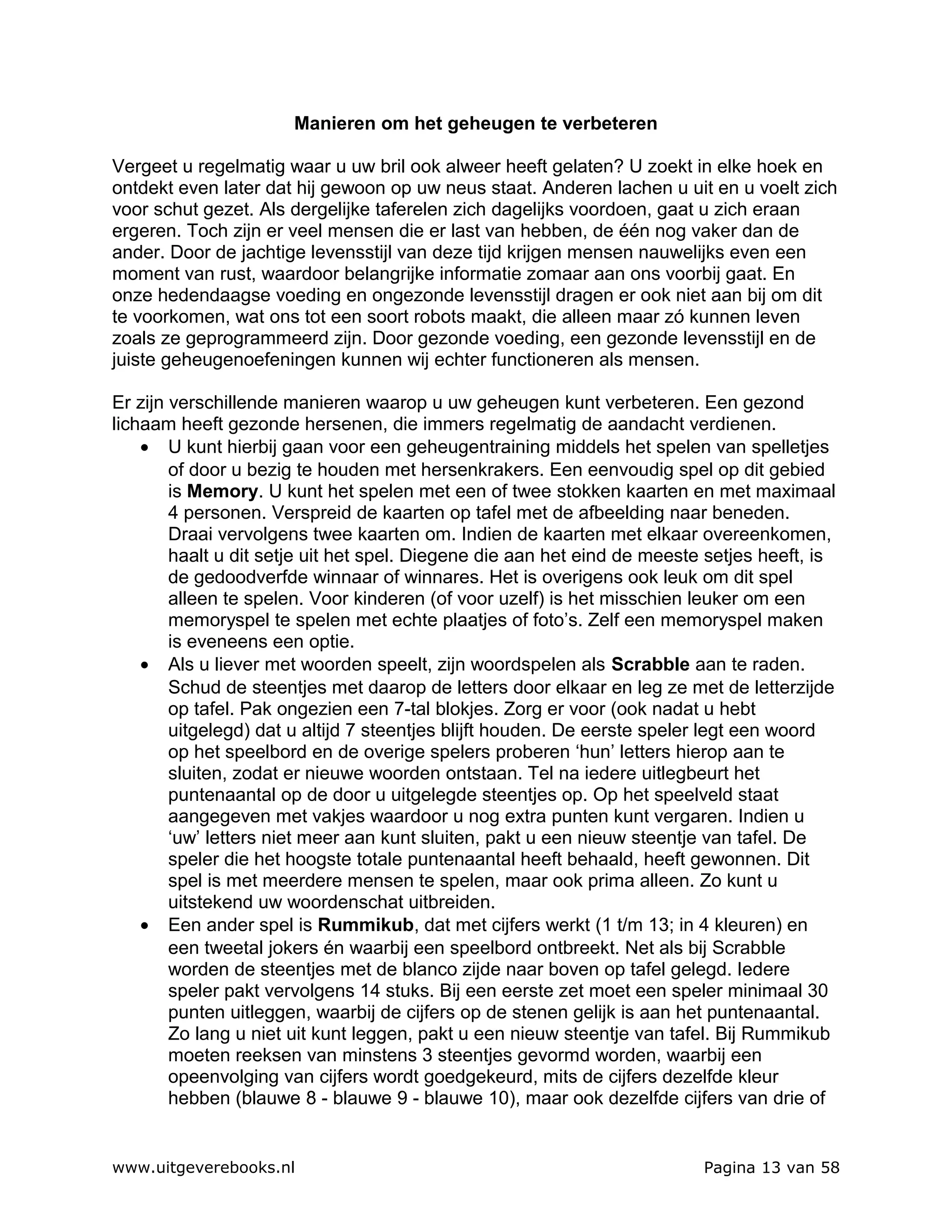 Manieren om het geheugen te verbeteren

Vergeet u regelmatig waar u uw bril ook alweer heeft gelaten? U zoekt in elke hoek en
ontdekt even later dat hij gewoon op uw neus staat. Anderen lachen u uit en u voelt zich
voor schut gezet. Als dergelijke taferelen zich dagelijks voordoen, gaat u zich eraan
ergeren. Toch zijn er veel mensen die er last van hebben, de één nog vaker dan de
ander. Door de jachtige levensstijl van deze tijd krijgen mensen nauwelijks even een
moment van rust, waardoor belangrijke informatie zomaar aan ons voorbij gaat. En
onze hedendaagse voeding en ongezonde levensstijl dragen er ook niet aan bij om dit
te voorkomen, wat ons tot een soort robots maakt, die alleen maar zó kunnen leven
zoals ze geprogrammeerd zijn. Door gezonde voeding, een gezonde levensstijl en de
juiste geheugenoefeningen kunnen wij echter functioneren als mensen.

Er zijn verschillende manieren waarop u uw geheugen kunt verbeteren. Een gezond
lichaam heeft gezonde hersenen, die immers regelmatig de aandacht verdienen.
    • U kunt hierbij gaan voor een geheugentraining middels het spelen van spelletjes
        of door u bezig te houden met hersenkrakers. Een eenvoudig spel op dit gebied
        is Memory. U kunt het spelen met een of twee stokken kaarten en met maximaal
        4 personen. Verspreid de kaarten op tafel met de afbeelding naar beneden.
        Draai vervolgens twee kaarten om. Indien de kaarten met elkaar overeenkomen,
        haalt u dit setje uit het spel. Diegene die aan het eind de meeste setjes heeft, is
        de gedoodverfde winnaar of winnares. Het is overigens ook leuk om dit spel
        alleen te spelen. Voor kinderen (of voor uzelf) is het misschien leuker om een
        memoryspel te spelen met echte plaatjes of foto’s. Zelf een memoryspel maken
        is eveneens een optie.
    • Als u liever met woorden speelt, zijn woordspelen als Scrabble aan te raden.
        Schud de steentjes met daarop de letters door elkaar en leg ze met de letterzijde
        op tafel. Pak ongezien een 7-tal blokjes. Zorg er voor (ook nadat u hebt
        uitgelegd) dat u altijd 7 steentjes blijft houden. De eerste speler legt een woord
        op het speelbord en de overige spelers proberen ‘hun’ letters hierop aan te
        sluiten, zodat er nieuwe woorden ontstaan. Tel na iedere uitlegbeurt het
        puntenaantal op de door u uitgelegde steentjes op. Op het speelveld staat
        aangegeven met vakjes waardoor u nog extra punten kunt vergaren. Indien u
        ‘uw’ letters niet meer aan kunt sluiten, pakt u een nieuw steentje van tafel. De
        speler die het hoogste totale puntenaantal heeft behaald, heeft gewonnen. Dit
        spel is met meerdere mensen te spelen, maar ook prima alleen. Zo kunt u
        uitstekend uw woordenschat uitbreiden.
    • Een ander spel is Rummikub, dat met cijfers werkt (1 t/m 13; in 4 kleuren) en
        een tweetal jokers én waarbij een speelbord ontbreekt. Net als bij Scrabble
        worden de steentjes met de blanco zijde naar boven op tafel gelegd. Iedere
        speler pakt vervolgens 14 stuks. Bij een eerste zet moet een speler minimaal 30
        punten uitleggen, waarbij de cijfers op de stenen gelijk is aan het puntenaantal.
        Zo lang u niet uit kunt leggen, pakt u een nieuw steentje van tafel. Bij Rummikub
        moeten reeksen van minstens 3 steentjes gevormd worden, waarbij een
        opeenvolging van cijfers wordt goedgekeurd, mits de cijfers dezelfde kleur
        hebben (blauwe 8 - blauwe 9 - blauwe 10), maar ook dezelfde cijfers van drie of


www.uitgeverebooks.nl                                                     Pagina 13 van 58
 