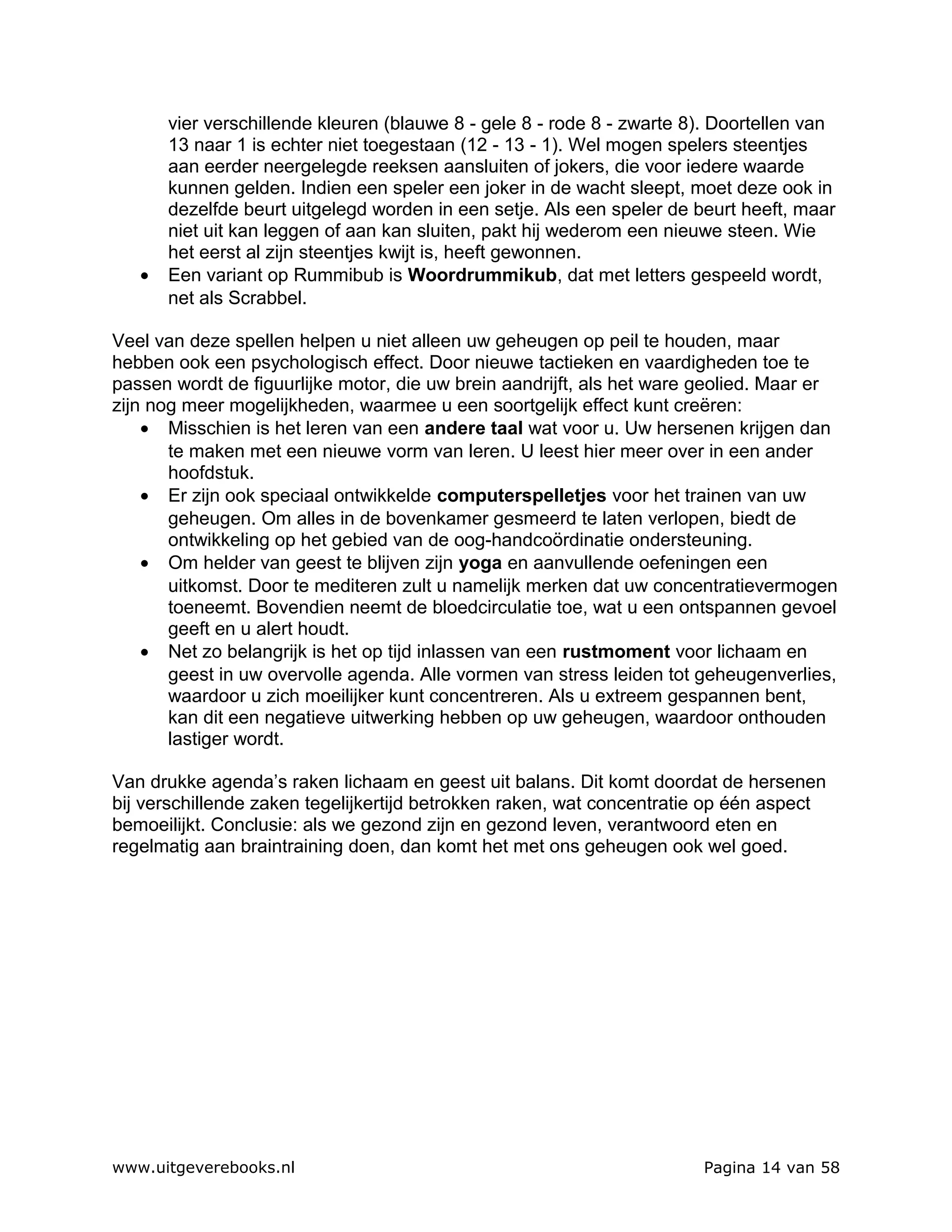 vier verschillende kleuren (blauwe 8 - gele 8 - rode 8 - zwarte 8). Doortellen van
       13 naar 1 is echter niet toegestaan (12 - 13 - 1). Wel mogen spelers steentjes
       aan eerder neergelegde reeksen aansluiten of jokers, die voor iedere waarde
       kunnen gelden. Indien een speler een joker in de wacht sleept, moet deze ook in
       dezelfde beurt uitgelegd worden in een setje. Als een speler de beurt heeft, maar
       niet uit kan leggen of aan kan sluiten, pakt hij wederom een nieuwe steen. Wie
       het eerst al zijn steentjes kwijt is, heeft gewonnen.
   •   Een variant op Rummibub is Woordrummikub, dat met letters gespeeld wordt,
       net als Scrabbel.

Veel van deze spellen helpen u niet alleen uw geheugen op peil te houden, maar
hebben ook een psychologisch effect. Door nieuwe tactieken en vaardigheden toe te
passen wordt de figuurlijke motor, die uw brein aandrijft, als het ware geolied. Maar er
zijn nog meer mogelijkheden, waarmee u een soortgelijk effect kunt creëren:
    • Misschien is het leren van een andere taal wat voor u. Uw hersenen krijgen dan
       te maken met een nieuwe vorm van leren. U leest hier meer over in een ander
       hoofdstuk.
    • Er zijn ook speciaal ontwikkelde computerspelletjes voor het trainen van uw
       geheugen. Om alles in de bovenkamer gesmeerd te laten verlopen, biedt de
       ontwikkeling op het gebied van de oog-handcoördinatie ondersteuning.
    • Om helder van geest te blijven zijn yoga en aanvullende oefeningen een
       uitkomst. Door te mediteren zult u namelijk merken dat uw concentratievermogen
       toeneemt. Bovendien neemt de bloedcirculatie toe, wat u een ontspannen gevoel
       geeft en u alert houdt.
    • Net zo belangrijk is het op tijd inlassen van een rustmoment voor lichaam en
       geest in uw overvolle agenda. Alle vormen van stress leiden tot geheugenverlies,
       waardoor u zich moeilijker kunt concentreren. Als u extreem gespannen bent,
       kan dit een negatieve uitwerking hebben op uw geheugen, waardoor onthouden
       lastiger wordt.

Van drukke agenda’s raken lichaam en geest uit balans. Dit komt doordat de hersenen
bij verschillende zaken tegelijkertijd betrokken raken, wat concentratie op één aspect
bemoeilijkt. Conclusie: als we gezond zijn en gezond leven, verantwoord eten en
regelmatig aan braintraining doen, dan komt het met ons geheugen ook wel goed.




www.uitgeverebooks.nl                                                   Pagina 14 van 58
 