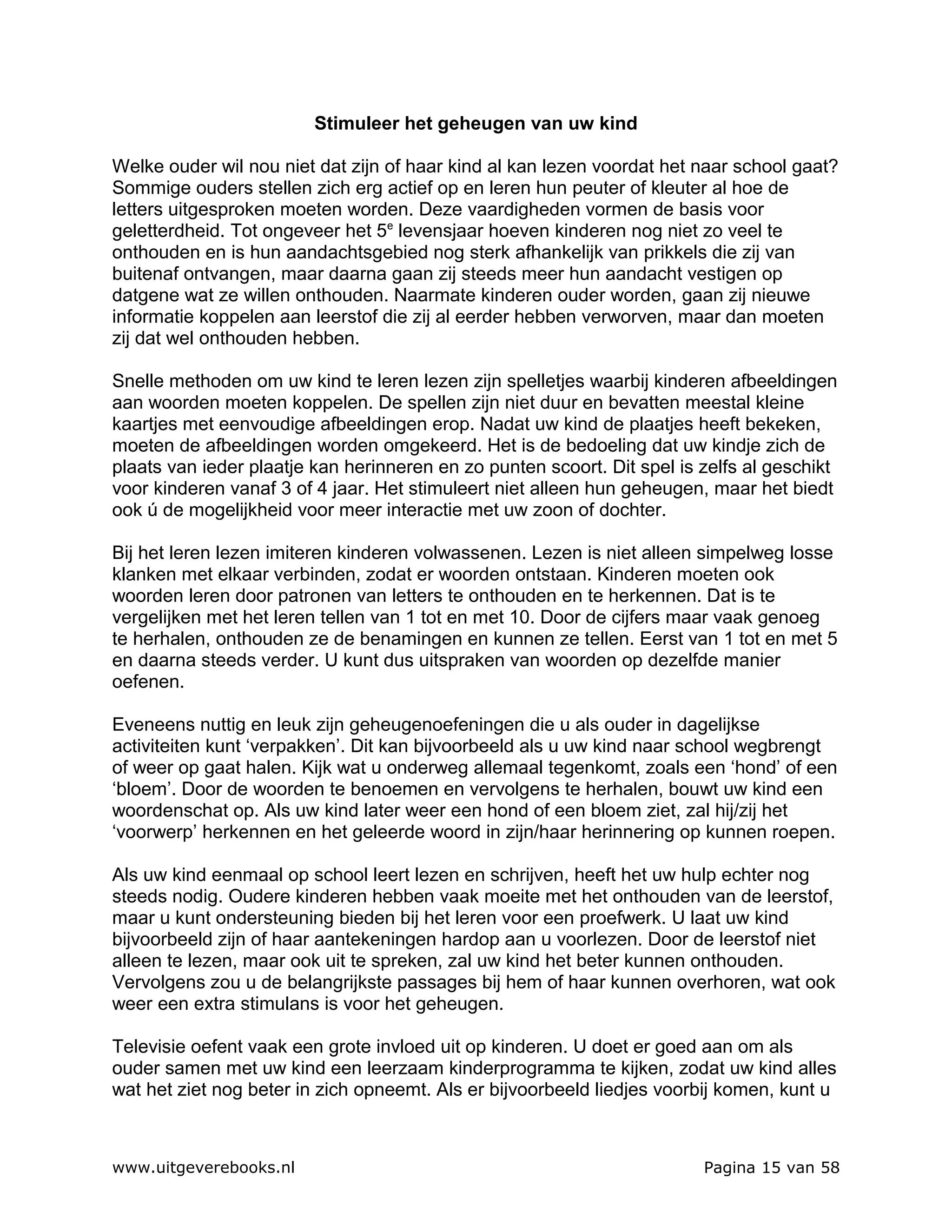 Stimuleer het geheugen van uw kind

Welke ouder wil nou niet dat zijn of haar kind al kan lezen voordat het naar school gaat?
Sommige ouders stellen zich erg actief op en leren hun peuter of kleuter al hoe de
letters uitgesproken moeten worden. Deze vaardigheden vormen de basis voor
geletterdheid. Tot ongeveer het 5e levensjaar hoeven kinderen nog niet zo veel te
onthouden en is hun aandachtsgebied nog sterk afhankelijk van prikkels die zij van
buitenaf ontvangen, maar daarna gaan zij steeds meer hun aandacht vestigen op
datgene wat ze willen onthouden. Naarmate kinderen ouder worden, gaan zij nieuwe
informatie koppelen aan leerstof die zij al eerder hebben verworven, maar dan moeten
zij dat wel onthouden hebben.

Snelle methoden om uw kind te leren lezen zijn spelletjes waarbij kinderen afbeeldingen
aan woorden moeten koppelen. De spellen zijn niet duur en bevatten meestal kleine
kaartjes met eenvoudige afbeeldingen erop. Nadat uw kind de plaatjes heeft bekeken,
moeten de afbeeldingen worden omgekeerd. Het is de bedoeling dat uw kindje zich de
plaats van ieder plaatje kan herinneren en zo punten scoort. Dit spel is zelfs al geschikt
voor kinderen vanaf 3 of 4 jaar. Het stimuleert niet alleen hun geheugen, maar het biedt
ook ú de mogelijkheid voor meer interactie met uw zoon of dochter.

Bij het leren lezen imiteren kinderen volwassenen. Lezen is niet alleen simpelweg losse
klanken met elkaar verbinden, zodat er woorden ontstaan. Kinderen moeten ook
woorden leren door patronen van letters te onthouden en te herkennen. Dat is te
vergelijken met het leren tellen van 1 tot en met 10. Door de cijfers maar vaak genoeg
te herhalen, onthouden ze de benamingen en kunnen ze tellen. Eerst van 1 tot en met 5
en daarna steeds verder. U kunt dus uitspraken van woorden op dezelfde manier
oefenen.

Eveneens nuttig en leuk zijn geheugenoefeningen die u als ouder in dagelijkse
activiteiten kunt ‘verpakken’. Dit kan bijvoorbeeld als u uw kind naar school wegbrengt
of weer op gaat halen. Kijk wat u onderweg allemaal tegenkomt, zoals een ‘hond’ of een
‘bloem’. Door de woorden te benoemen en vervolgens te herhalen, bouwt uw kind een
woordenschat op. Als uw kind later weer een hond of een bloem ziet, zal hij/zij het
‘voorwerp’ herkennen en het geleerde woord in zijn/haar herinnering op kunnen roepen.

Als uw kind eenmaal op school leert lezen en schrijven, heeft het uw hulp echter nog
steeds nodig. Oudere kinderen hebben vaak moeite met het onthouden van de leerstof,
maar u kunt ondersteuning bieden bij het leren voor een proefwerk. U laat uw kind
bijvoorbeeld zijn of haar aantekeningen hardop aan u voorlezen. Door de leerstof niet
alleen te lezen, maar ook uit te spreken, zal uw kind het beter kunnen onthouden.
Vervolgens zou u de belangrijkste passages bij hem of haar kunnen overhoren, wat ook
weer een extra stimulans is voor het geheugen.

Televisie oefent vaak een grote invloed uit op kinderen. U doet er goed aan om als
ouder samen met uw kind een leerzaam kinderprogramma te kijken, zodat uw kind alles
wat het ziet nog beter in zich opneemt. Als er bijvoorbeeld liedjes voorbij komen, kunt u



www.uitgeverebooks.nl                                                    Pagina 15 van 58
 