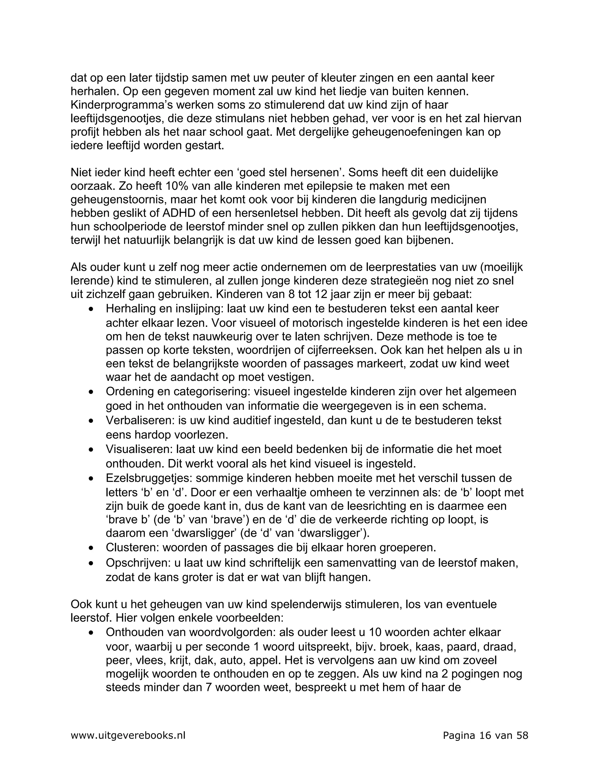 dat op een later tijdstip samen met uw peuter of kleuter zingen en een aantal keer
herhalen. Op een gegeven moment zal uw kind het liedje van buiten kennen.
Kinderprogramma’s werken soms zo stimulerend dat uw kind zijn of haar
leeftijdsgenootjes, die deze stimulans niet hebben gehad, ver voor is en het zal hiervan
profijt hebben als het naar school gaat. Met dergelijke geheugenoefeningen kan op
iedere leeftijd worden gestart.

Niet ieder kind heeft echter een ‘goed stel hersenen’. Soms heeft dit een duidelijke
oorzaak. Zo heeft 10% van alle kinderen met epilepsie te maken met een
geheugenstoornis, maar het komt ook voor bij kinderen die langdurig medicijnen
hebben geslikt of ADHD of een hersenletsel hebben. Dit heeft als gevolg dat zij tijdens
hun schoolperiode de leerstof minder snel op zullen pikken dan hun leeftijdsgenootjes,
terwijl het natuurlijk belangrijk is dat uw kind de lessen goed kan bijbenen.

Als ouder kunt u zelf nog meer actie ondernemen om de leerprestaties van uw (moeilijk
lerende) kind te stimuleren, al zullen jonge kinderen deze strategieën nog niet zo snel
uit zichzelf gaan gebruiken. Kinderen van 8 tot 12 jaar zijn er meer bij gebaat:
    • Herhaling en inslijping: laat uw kind een te bestuderen tekst een aantal keer
        achter elkaar lezen. Voor visueel of motorisch ingestelde kinderen is het een idee
        om hen de tekst nauwkeurig over te laten schrijven. Deze methode is toe te
        passen op korte teksten, woordrijen of cijferreeksen. Ook kan het helpen als u in
        een tekst de belangrijkste woorden of passages markeert, zodat uw kind weet
        waar het de aandacht op moet vestigen.
    • Ordening en categorisering: visueel ingestelde kinderen zijn over het algemeen
        goed in het onthouden van informatie die weergegeven is in een schema.
    • Verbaliseren: is uw kind auditief ingesteld, dan kunt u de te bestuderen tekst
        eens hardop voorlezen.
    • Visualiseren: laat uw kind een beeld bedenken bij de informatie die het moet
        onthouden. Dit werkt vooral als het kind visueel is ingesteld.
    • Ezelsbruggetjes: sommige kinderen hebben moeite met het verschil tussen de
        letters ‘b’ en ‘d’. Door er een verhaaltje omheen te verzinnen als: de ‘b’ loopt met
        zijn buik de goede kant in, dus de kant van de leesrichting en is daarmee een
        ‘brave b’ (de ‘b’ van ‘brave’) en de ‘d’ die de verkeerde richting op loopt, is
        daarom een ‘dwarsligger’ (de ‘d’ van ‘dwarsligger’).
    • Clusteren: woorden of passages die bij elkaar horen groeperen.
    • Opschrijven: u laat uw kind schriftelijk een samenvatting van de leerstof maken,
        zodat de kans groter is dat er wat van blijft hangen.

Ook kunt u het geheugen van uw kind spelenderwijs stimuleren, los van eventuele
leerstof. Hier volgen enkele voorbeelden:
    • Onthouden van woordvolgorden: als ouder leest u 10 woorden achter elkaar
       voor, waarbij u per seconde 1 woord uitspreekt, bijv. broek, kaas, paard, draad,
       peer, vlees, krijt, dak, auto, appel. Het is vervolgens aan uw kind om zoveel
       mogelijk woorden te onthouden en op te zeggen. Als uw kind na 2 pogingen nog
       steeds minder dan 7 woorden weet, bespreekt u met hem of haar de



www.uitgeverebooks.nl                                                     Pagina 16 van 58
 