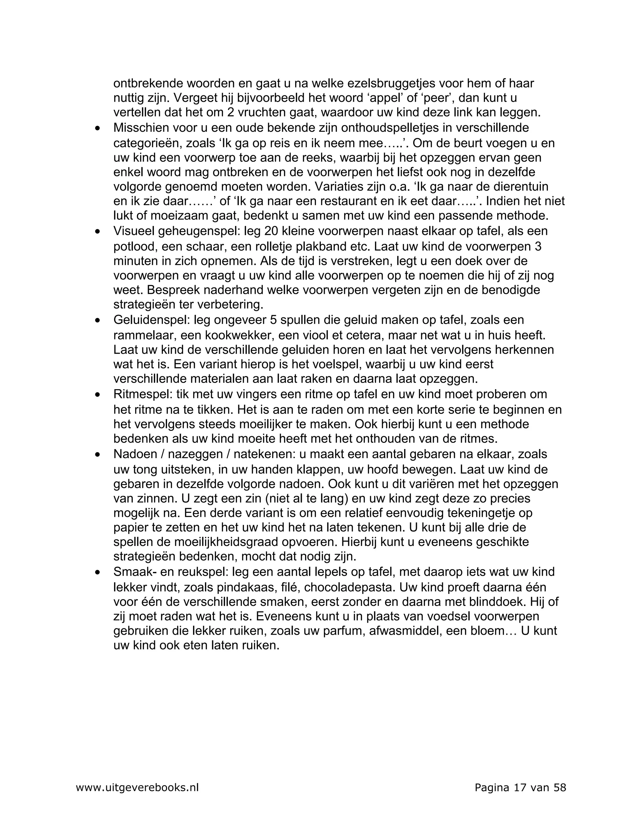 ontbrekende woorden en gaat u na welke ezelsbruggetjes voor hem of haar
       nuttig zijn. Vergeet hij bijvoorbeeld het woord ‘appel’ of ‘peer’, dan kunt u
       vertellen dat het om 2 vruchten gaat, waardoor uw kind deze link kan leggen.
   •   Misschien voor u een oude bekende zijn onthoudspelletjes in verschillende
       categorieën, zoals ‘Ik ga op reis en ik neem mee…..’. Om de beurt voegen u en
       uw kind een voorwerp toe aan de reeks, waarbij bij het opzeggen ervan geen
       enkel woord mag ontbreken en de voorwerpen het liefst ook nog in dezelfde
       volgorde genoemd moeten worden. Variaties zijn o.a. ‘Ik ga naar de dierentuin
       en ik zie daar……’ of ‘Ik ga naar een restaurant en ik eet daar…..’. Indien het niet
       lukt of moeizaam gaat, bedenkt u samen met uw kind een passende methode.
   •   Visueel geheugenspel: leg 20 kleine voorwerpen naast elkaar op tafel, als een
       potlood, een schaar, een rolletje plakband etc. Laat uw kind de voorwerpen 3
       minuten in zich opnemen. Als de tijd is verstreken, legt u een doek over de
       voorwerpen en vraagt u uw kind alle voorwerpen op te noemen die hij of zij nog
       weet. Bespreek naderhand welke voorwerpen vergeten zijn en de benodigde
       strategieën ter verbetering.
   •   Geluidenspel: leg ongeveer 5 spullen die geluid maken op tafel, zoals een
       rammelaar, een kookwekker, een viool et cetera, maar net wat u in huis heeft.
       Laat uw kind de verschillende geluiden horen en laat het vervolgens herkennen
       wat het is. Een variant hierop is het voelspel, waarbij u uw kind eerst
       verschillende materialen aan laat raken en daarna laat opzeggen.
   •   Ritmespel: tik met uw vingers een ritme op tafel en uw kind moet proberen om
       het ritme na te tikken. Het is aan te raden om met een korte serie te beginnen en
       het vervolgens steeds moeilijker te maken. Ook hierbij kunt u een methode
       bedenken als uw kind moeite heeft met het onthouden van de ritmes.
   •   Nadoen / nazeggen / natekenen: u maakt een aantal gebaren na elkaar, zoals
       uw tong uitsteken, in uw handen klappen, uw hoofd bewegen. Laat uw kind de
       gebaren in dezelfde volgorde nadoen. Ook kunt u dit variëren met het opzeggen
       van zinnen. U zegt een zin (niet al te lang) en uw kind zegt deze zo precies
       mogelijk na. Een derde variant is om een relatief eenvoudig tekeningetje op
       papier te zetten en het uw kind het na laten tekenen. U kunt bij alle drie de
       spellen de moeilijkheidsgraad opvoeren. Hierbij kunt u eveneens geschikte
       strategieën bedenken, mocht dat nodig zijn.
   •   Smaak- en reukspel: leg een aantal lepels op tafel, met daarop iets wat uw kind
       lekker vindt, zoals pindakaas, filé, chocoladepasta. Uw kind proeft daarna één
       voor één de verschillende smaken, eerst zonder en daarna met blinddoek. Hij of
       zij moet raden wat het is. Eveneens kunt u in plaats van voedsel voorwerpen
       gebruiken die lekker ruiken, zoals uw parfum, afwasmiddel, een bloem… U kunt
       uw kind ook eten laten ruiken.




www.uitgeverebooks.nl                                                    Pagina 17 van 58
 