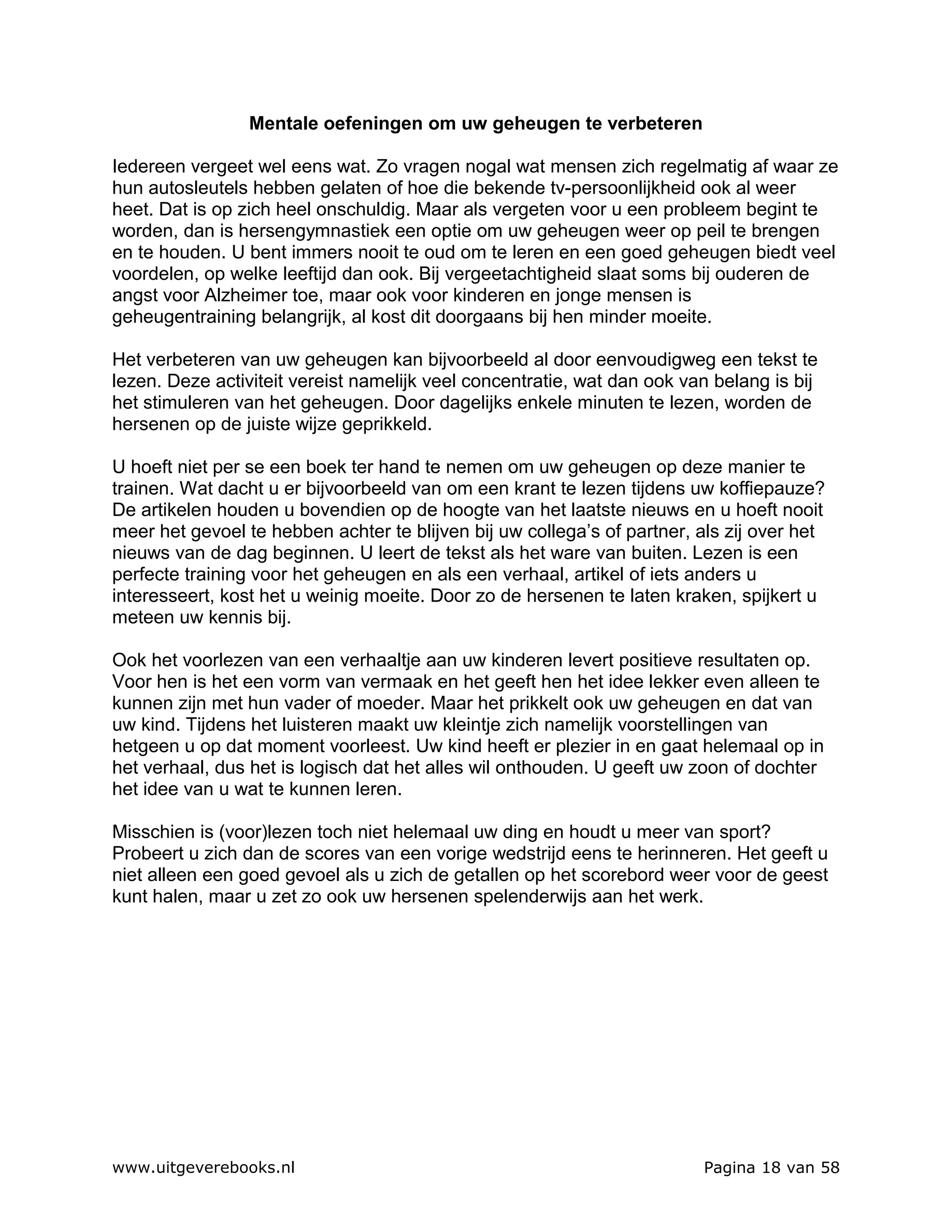 Mentale oefeningen om uw geheugen te verbeteren

Iedereen vergeet wel eens wat. Zo vragen nogal wat mensen zich regelmatig af waar ze
hun autosleutels hebben gelaten of hoe die bekende tv-persoonlijkheid ook al weer
heet. Dat is op zich heel onschuldig. Maar als vergeten voor u een probleem begint te
worden, dan is hersengymnastiek een optie om uw geheugen weer op peil te brengen
en te houden. U bent immers nooit te oud om te leren en een goed geheugen biedt veel
voordelen, op welke leeftijd dan ook. Bij vergeetachtigheid slaat soms bij ouderen de
angst voor Alzheimer toe, maar ook voor kinderen en jonge mensen is
geheugentraining belangrijk, al kost dit doorgaans bij hen minder moeite.

Het verbeteren van uw geheugen kan bijvoorbeeld al door eenvoudigweg een tekst te
lezen. Deze activiteit vereist namelijk veel concentratie, wat dan ook van belang is bij
het stimuleren van het geheugen. Door dagelijks enkele minuten te lezen, worden de
hersenen op de juiste wijze geprikkeld.

U hoeft niet per se een boek ter hand te nemen om uw geheugen op deze manier te
trainen. Wat dacht u er bijvoorbeeld van om een krant te lezen tijdens uw koffiepauze?
De artikelen houden u bovendien op de hoogte van het laatste nieuws en u hoeft nooit
meer het gevoel te hebben achter te blijven bij uw collega’s of partner, als zij over het
nieuws van de dag beginnen. U leert de tekst als het ware van buiten. Lezen is een
perfecte training voor het geheugen en als een verhaal, artikel of iets anders u
interesseert, kost het u weinig moeite. Door zo de hersenen te laten kraken, spijkert u
meteen uw kennis bij.

Ook het voorlezen van een verhaaltje aan uw kinderen levert positieve resultaten op.
Voor hen is het een vorm van vermaak en het geeft hen het idee lekker even alleen te
kunnen zijn met hun vader of moeder. Maar het prikkelt ook uw geheugen en dat van
uw kind. Tijdens het luisteren maakt uw kleintje zich namelijk voorstellingen van
hetgeen u op dat moment voorleest. Uw kind heeft er plezier in en gaat helemaal op in
het verhaal, dus het is logisch dat het alles wil onthouden. U geeft uw zoon of dochter
het idee van u wat te kunnen leren.

Misschien is (voor)lezen toch niet helemaal uw ding en houdt u meer van sport?
Probeert u zich dan de scores van een vorige wedstrijd eens te herinneren. Het geeft u
niet alleen een goed gevoel als u zich de getallen op het scorebord weer voor de geest
kunt halen, maar u zet zo ook uw hersenen spelenderwijs aan het werk.




www.uitgeverebooks.nl                                                    Pagina 18 van 58
 