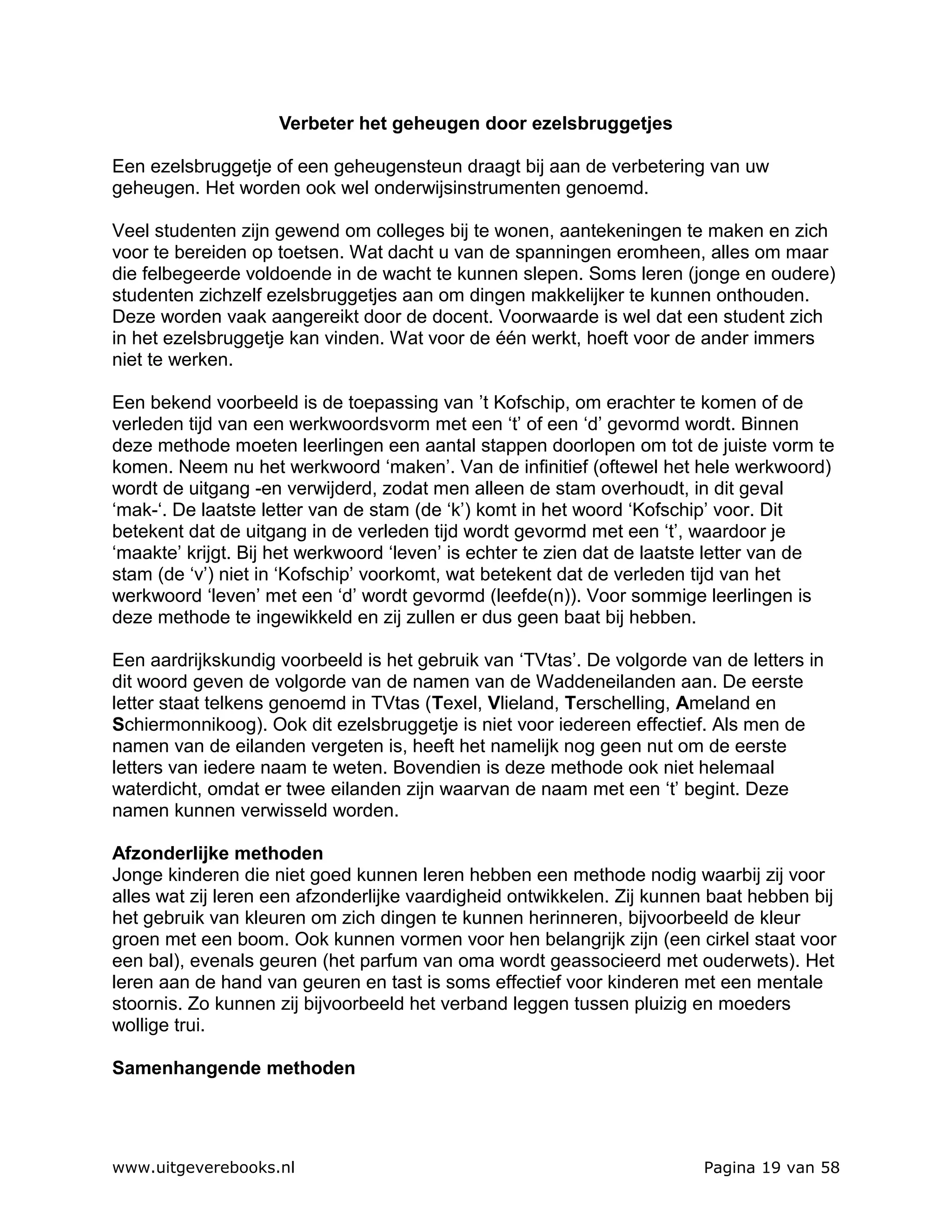 Verbeter het geheugen door ezelsbruggetjes

Een ezelsbruggetje of een geheugensteun draagt bij aan de verbetering van uw
geheugen. Het worden ook wel onderwijsinstrumenten genoemd.

Veel studenten zijn gewend om colleges bij te wonen, aantekeningen te maken en zich
voor te bereiden op toetsen. Wat dacht u van de spanningen eromheen, alles om maar
die felbegeerde voldoende in de wacht te kunnen slepen. Soms leren (jonge en oudere)
studenten zichzelf ezelsbruggetjes aan om dingen makkelijker te kunnen onthouden.
Deze worden vaak aangereikt door de docent. Voorwaarde is wel dat een student zich
in het ezelsbruggetje kan vinden. Wat voor de één werkt, hoeft voor de ander immers
niet te werken.

Een bekend voorbeeld is de toepassing van ’t Kofschip, om erachter te komen of de
verleden tijd van een werkwoordsvorm met een ‘t’ of een ‘d’ gevormd wordt. Binnen
deze methode moeten leerlingen een aantal stappen doorlopen om tot de juiste vorm te
komen. Neem nu het werkwoord ‘maken’. Van de infinitief (oftewel het hele werkwoord)
wordt de uitgang -en verwijderd, zodat men alleen de stam overhoudt, in dit geval
‘mak-‘. De laatste letter van de stam (de ‘k’) komt in het woord ‘Kofschip’ voor. Dit
betekent dat de uitgang in de verleden tijd wordt gevormd met een ‘t’, waardoor je
‘maakte’ krijgt. Bij het werkwoord ‘leven’ is echter te zien dat de laatste letter van de
stam (de ‘v’) niet in ‘Kofschip’ voorkomt, wat betekent dat de verleden tijd van het
werkwoord ‘leven’ met een ‘d’ wordt gevormd (leefde(n)). Voor sommige leerlingen is
deze methode te ingewikkeld en zij zullen er dus geen baat bij hebben.

Een aardrijkskundig voorbeeld is het gebruik van ‘TVtas’. De volgorde van de letters in
dit woord geven de volgorde van de namen van de Waddeneilanden aan. De eerste
letter staat telkens genoemd in TVtas (Texel, Vlieland, Terschelling, Ameland en
Schiermonnikoog). Ook dit ezelsbruggetje is niet voor iedereen effectief. Als men de
namen van de eilanden vergeten is, heeft het namelijk nog geen nut om de eerste
letters van iedere naam te weten. Bovendien is deze methode ook niet helemaal
waterdicht, omdat er twee eilanden zijn waarvan de naam met een ‘t’ begint. Deze
namen kunnen verwisseld worden.

Afzonderlijke methoden
Jonge kinderen die niet goed kunnen leren hebben een methode nodig waarbij zij voor
alles wat zij leren een afzonderlijke vaardigheid ontwikkelen. Zij kunnen baat hebben bij
het gebruik van kleuren om zich dingen te kunnen herinneren, bijvoorbeeld de kleur
groen met een boom. Ook kunnen vormen voor hen belangrijk zijn (een cirkel staat voor
een bal), evenals geuren (het parfum van oma wordt geassocieerd met ouderwets). Het
leren aan de hand van geuren en tast is soms effectief voor kinderen met een mentale
stoornis. Zo kunnen zij bijvoorbeeld het verband leggen tussen pluizig en moeders
wollige trui.

Samenhangende methoden




www.uitgeverebooks.nl                                                   Pagina 19 van 58
 