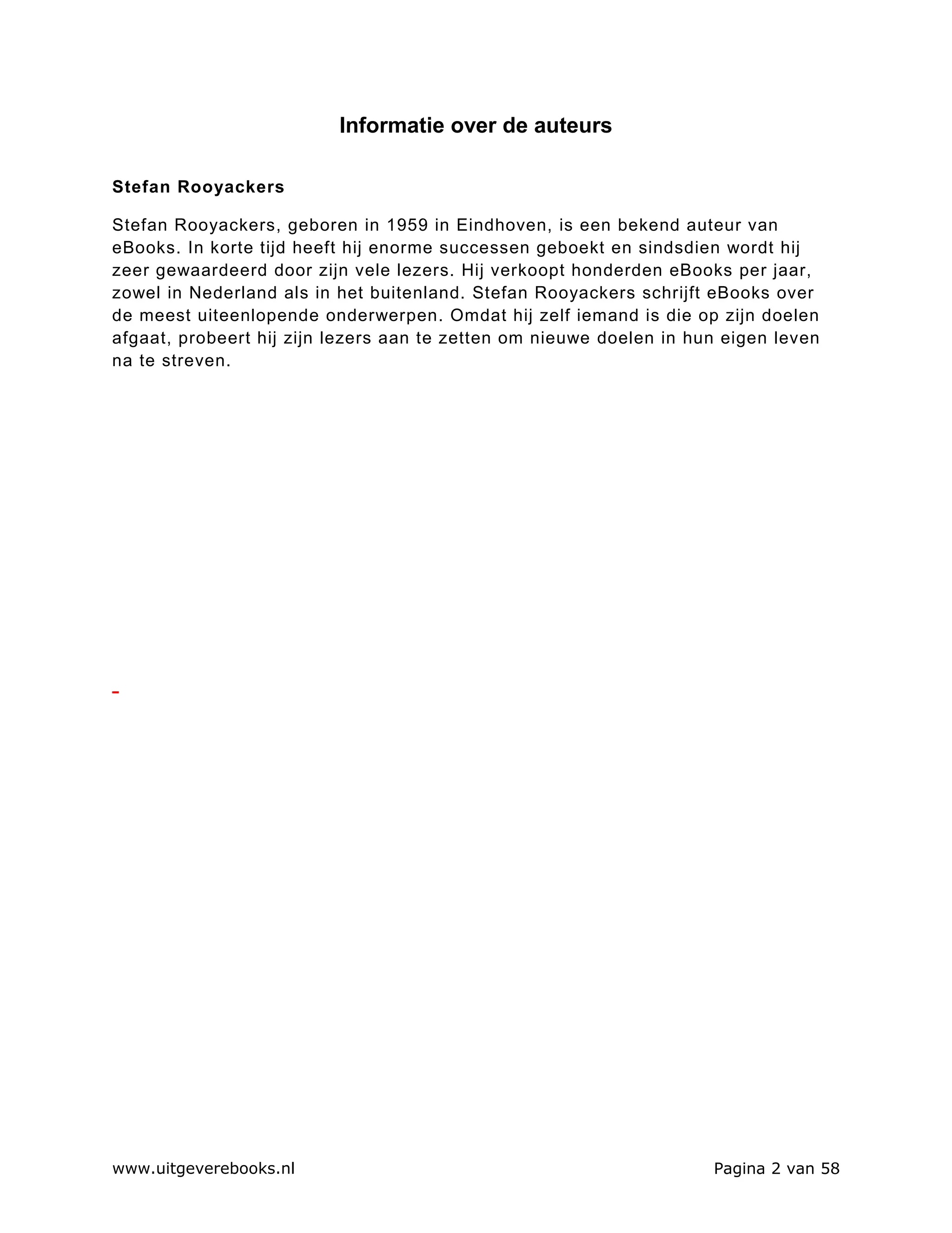 Informatie over de auteurs

Stefan Rooyackers

Stefan Rooyackers, geboren in 1959 in Eindhoven, is een bekend auteur van
eBooks. In korte tijd heeft hij enorme successen geboekt en sindsdien wordt hij
zeer gewaardeerd door zijn vele lezers. Hij verkoopt honderden eBooks per jaar,
zowel in Nederland als in het buitenland. Stefan Rooyackers schrijft eBooks over
de meest uiteenlopende onderwerpen. Omdat hij zelf iemand is die op zijn doelen
afgaat, probeert hij zijn lezers aan te zetten om nieuwe doelen in hun eigen leven
na te streven.




www.uitgeverebooks.nl                                                Pagina 2 van 58
 