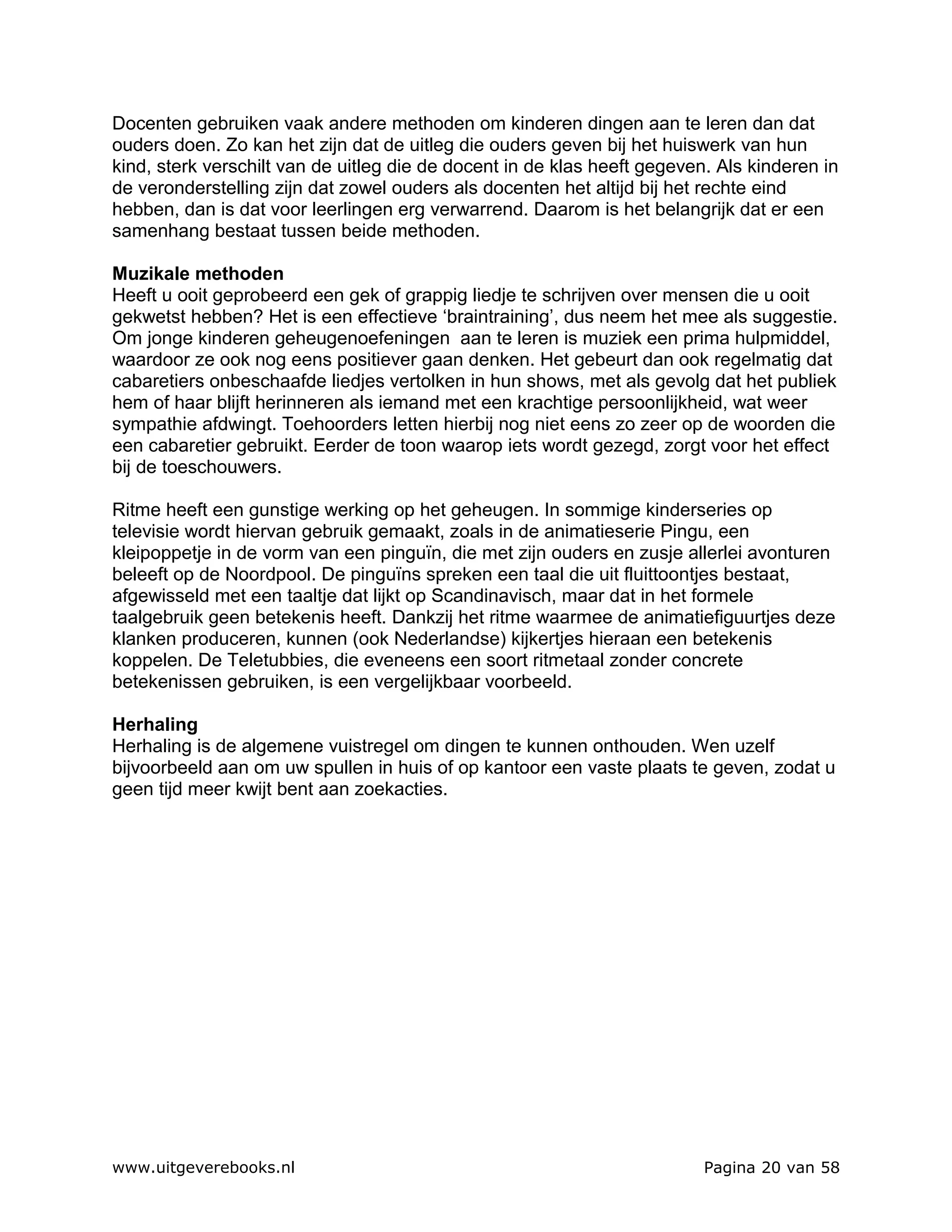 Docenten gebruiken vaak andere methoden om kinderen dingen aan te leren dan dat
ouders doen. Zo kan het zijn dat de uitleg die ouders geven bij het huiswerk van hun
kind, sterk verschilt van de uitleg die de docent in de klas heeft gegeven. Als kinderen in
de veronderstelling zijn dat zowel ouders als docenten het altijd bij het rechte eind
hebben, dan is dat voor leerlingen erg verwarrend. Daarom is het belangrijk dat er een
samenhang bestaat tussen beide methoden.

Muzikale methoden
Heeft u ooit geprobeerd een gek of grappig liedje te schrijven over mensen die u ooit
gekwetst hebben? Het is een effectieve ‘braintraining’, dus neem het mee als suggestie.
Om jonge kinderen geheugenoefeningen aan te leren is muziek een prima hulpmiddel,
waardoor ze ook nog eens positiever gaan denken. Het gebeurt dan ook regelmatig dat
cabaretiers onbeschaafde liedjes vertolken in hun shows, met als gevolg dat het publiek
hem of haar blijft herinneren als iemand met een krachtige persoonlijkheid, wat weer
sympathie afdwingt. Toehoorders letten hierbij nog niet eens zo zeer op de woorden die
een cabaretier gebruikt. Eerder de toon waarop iets wordt gezegd, zorgt voor het effect
bij de toeschouwers.

Ritme heeft een gunstige werking op het geheugen. In sommige kinderseries op
televisie wordt hiervan gebruik gemaakt, zoals in de animatieserie Pingu, een
kleipoppetje in de vorm van een pinguïn, die met zijn ouders en zusje allerlei avonturen
beleeft op de Noordpool. De pinguïns spreken een taal die uit fluittoontjes bestaat,
afgewisseld met een taaltje dat lijkt op Scandinavisch, maar dat in het formele
taalgebruik geen betekenis heeft. Dankzij het ritme waarmee de animatiefiguurtjes deze
klanken produceren, kunnen (ook Nederlandse) kijkertjes hieraan een betekenis
koppelen. De Teletubbies, die eveneens een soort ritmetaal zonder concrete
betekenissen gebruiken, is een vergelijkbaar voorbeeld.

Herhaling
Herhaling is de algemene vuistregel om dingen te kunnen onthouden. Wen uzelf
bijvoorbeeld aan om uw spullen in huis of op kantoor een vaste plaats te geven, zodat u
geen tijd meer kwijt bent aan zoekacties.




www.uitgeverebooks.nl                                                     Pagina 20 van 58
 