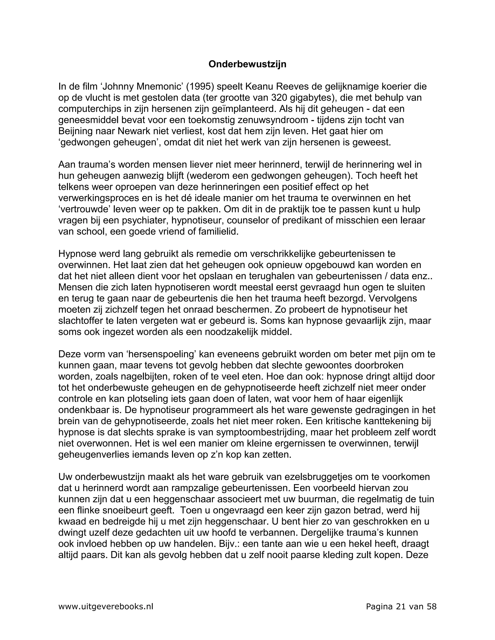 Onderbewustzijn

In de film ‘Johnny Mnemonic’ (1995) speelt Keanu Reeves de gelijknamige koerier die
op de vlucht is met gestolen data (ter grootte van 320 gigabytes), die met behulp van
computerchips in zijn hersenen zijn geïmplanteerd. Als hij dit geheugen - dat een
geneesmiddel bevat voor een toekomstig zenuwsyndroom - tijdens zijn tocht van
Beijning naar Newark niet verliest, kost dat hem zijn leven. Het gaat hier om
‘gedwongen geheugen’, omdat dit niet het werk van zijn hersenen is geweest.

Aan trauma’s worden mensen liever niet meer herinnerd, terwijl de herinnering wel in
hun geheugen aanwezig blijft (wederom een gedwongen geheugen). Toch heeft het
telkens weer oproepen van deze herinneringen een positief effect op het
verwerkingsproces en is het dé ideale manier om het trauma te overwinnen en het
‘vertrouwde’ leven weer op te pakken. Om dit in de praktijk toe te passen kunt u hulp
vragen bij een psychiater, hypnotiseur, counselor of predikant of misschien een leraar
van school, een goede vriend of familielid.

Hypnose werd lang gebruikt als remedie om verschrikkelijke gebeurtenissen te
overwinnen. Het laat zien dat het geheugen ook opnieuw opgebouwd kan worden en
dat het niet alleen dient voor het opslaan en terughalen van gebeurtenissen / data enz..
Mensen die zich laten hypnotiseren wordt meestal eerst gevraagd hun ogen te sluiten
en terug te gaan naar de gebeurtenis die hen het trauma heeft bezorgd. Vervolgens
moeten zij zichzelf tegen het onraad beschermen. Zo probeert de hypnotiseur het
slachtoffer te laten vergeten wat er gebeurd is. Soms kan hypnose gevaarlijk zijn, maar
soms ook ingezet worden als een noodzakelijk middel.

Deze vorm van ‘hersenspoeling’ kan eveneens gebruikt worden om beter met pijn om te
kunnen gaan, maar tevens tot gevolg hebben dat slechte gewoontes doorbroken
worden, zoals nagelbijten, roken of te veel eten. Hoe dan ook: hypnose dringt altijd door
tot het onderbewuste geheugen en de gehypnotiseerde heeft zichzelf niet meer onder
controle en kan plotseling iets gaan doen of laten, wat voor hem of haar eigenlijk
ondenkbaar is. De hypnotiseur programmeert als het ware gewenste gedragingen in het
brein van de gehypnotiseerde, zoals het niet meer roken. Een kritische kanttekening bij
hypnose is dat slechts sprake is van symptoombestrijding, maar het probleem zelf wordt
niet overwonnen. Het is wel een manier om kleine ergernissen te overwinnen, terwijl
geheugenverlies iemands leven op z’n kop kan zetten.

Uw onderbewustzijn maakt als het ware gebruik van ezelsbruggetjes om te voorkomen
dat u herinnerd wordt aan rampzalige gebeurtenissen. Een voorbeeld hiervan zou
kunnen zijn dat u een heggenschaar associeert met uw buurman, die regelmatig de tuin
een flinke snoeibeurt geeft. Toen u ongevraagd een keer zijn gazon betrad, werd hij
kwaad en bedreigde hij u met zijn heggenschaar. U bent hier zo van geschrokken en u
dwingt uzelf deze gedachten uit uw hoofd te verbannen. Dergelijke trauma’s kunnen
ook invloed hebben op uw handelen. Bijv.: een tante aan wie u een hekel heeft, draagt
altijd paars. Dit kan als gevolg hebben dat u zelf nooit paarse kleding zult kopen. Deze




www.uitgeverebooks.nl                                                   Pagina 21 van 58
 