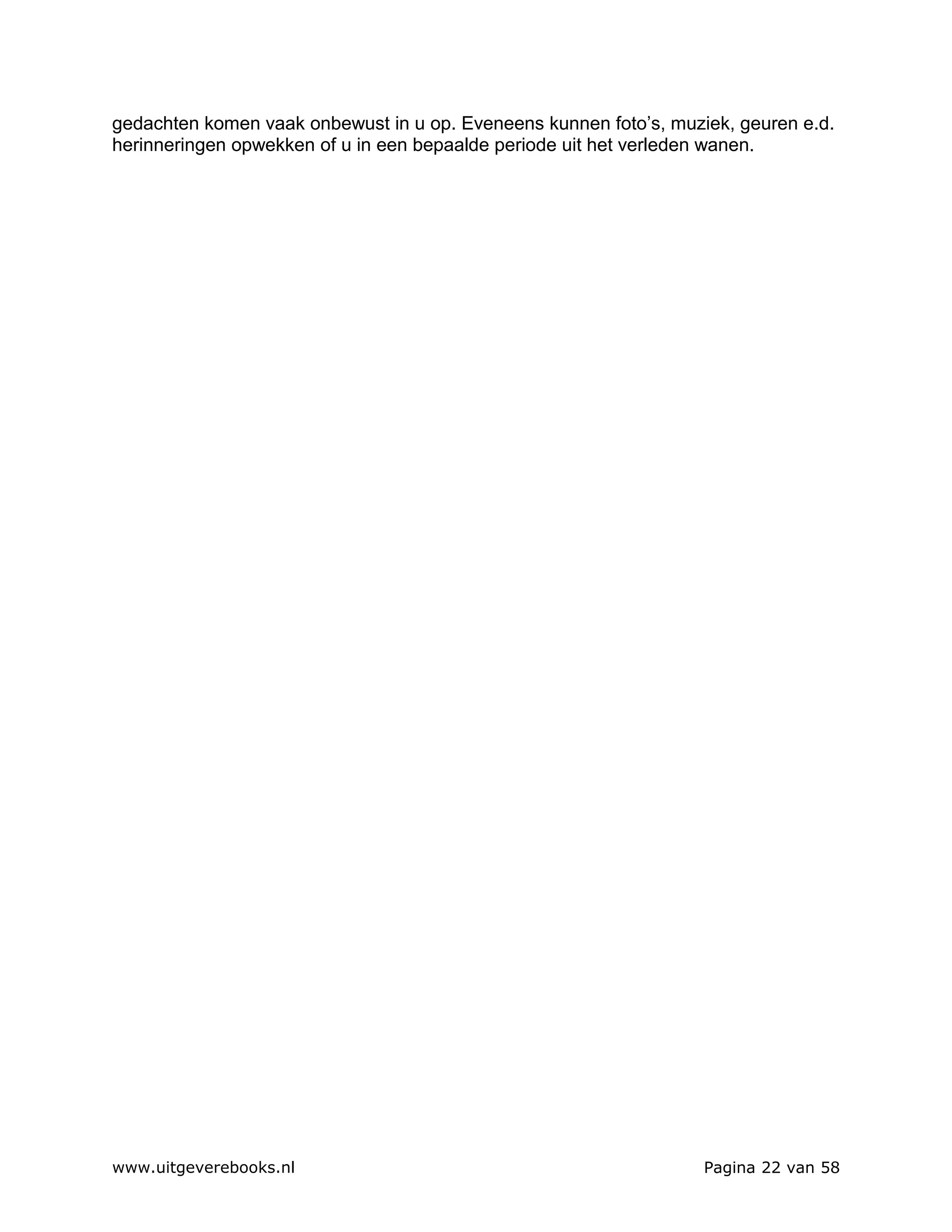 gedachten komen vaak onbewust in u op. Eveneens kunnen foto’s, muziek, geuren e.d.
herinneringen opwekken of u in een bepaalde periode uit het verleden wanen.




www.uitgeverebooks.nl                                              Pagina 22 van 58
 