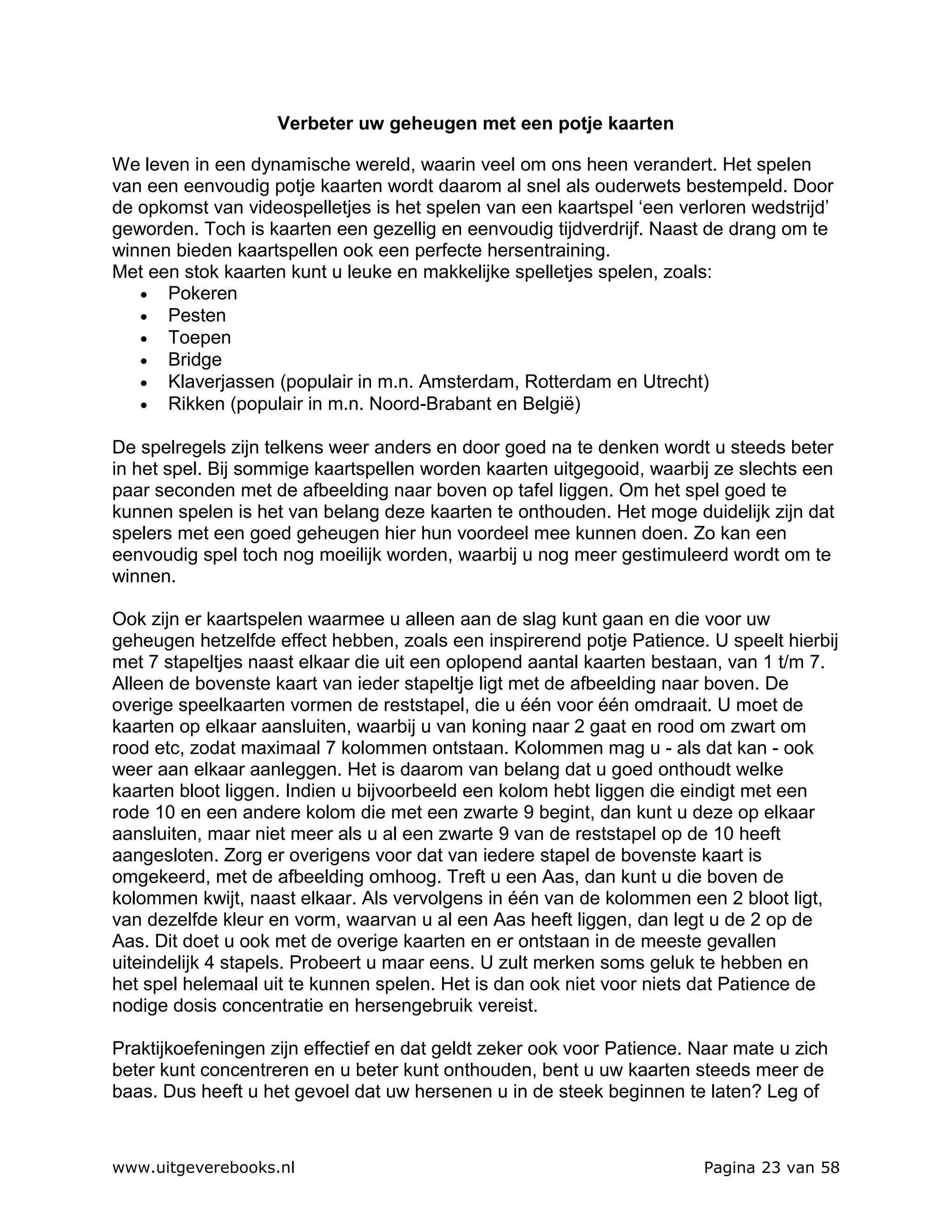Verbeter uw geheugen met een potje kaarten

We leven in een dynamische wereld, waarin veel om ons heen verandert. Het spelen
van een eenvoudig potje kaarten wordt daarom al snel als ouderwets bestempeld. Door
de opkomst van videospelletjes is het spelen van een kaartspel ‘een verloren wedstrijd’
geworden. Toch is kaarten een gezellig en eenvoudig tijdverdrijf. Naast de drang om te
winnen bieden kaartspellen ook een perfecte hersentraining.
Met een stok kaarten kunt u leuke en makkelijke spelletjes spelen, zoals:
   • Pokeren
   • Pesten
   • Toepen
   • Bridge
   • Klaverjassen (populair in m.n. Amsterdam, Rotterdam en Utrecht)
   • Rikken (populair in m.n. Noord-Brabant en België)

De spelregels zijn telkens weer anders en door goed na te denken wordt u steeds beter
in het spel. Bij sommige kaartspellen worden kaarten uitgegooid, waarbij ze slechts een
paar seconden met de afbeelding naar boven op tafel liggen. Om het spel goed te
kunnen spelen is het van belang deze kaarten te onthouden. Het moge duidelijk zijn dat
spelers met een goed geheugen hier hun voordeel mee kunnen doen. Zo kan een
eenvoudig spel toch nog moeilijk worden, waarbij u nog meer gestimuleerd wordt om te
winnen.

Ook zijn er kaartspelen waarmee u alleen aan de slag kunt gaan en die voor uw
geheugen hetzelfde effect hebben, zoals een inspirerend potje Patience. U speelt hierbij
met 7 stapeltjes naast elkaar die uit een oplopend aantal kaarten bestaan, van 1 t/m 7.
Alleen de bovenste kaart van ieder stapeltje ligt met de afbeelding naar boven. De
overige speelkaarten vormen de reststapel, die u één voor één omdraait. U moet de
kaarten op elkaar aansluiten, waarbij u van koning naar 2 gaat en rood om zwart om
rood etc, zodat maximaal 7 kolommen ontstaan. Kolommen mag u - als dat kan - ook
weer aan elkaar aanleggen. Het is daarom van belang dat u goed onthoudt welke
kaarten bloot liggen. Indien u bijvoorbeeld een kolom hebt liggen die eindigt met een
rode 10 en een andere kolom die met een zwarte 9 begint, dan kunt u deze op elkaar
aansluiten, maar niet meer als u al een zwarte 9 van de reststapel op de 10 heeft
aangesloten. Zorg er overigens voor dat van iedere stapel de bovenste kaart is
omgekeerd, met de afbeelding omhoog. Treft u een Aas, dan kunt u die boven de
kolommen kwijt, naast elkaar. Als vervolgens in één van de kolommen een 2 bloot ligt,
van dezelfde kleur en vorm, waarvan u al een Aas heeft liggen, dan legt u de 2 op de
Aas. Dit doet u ook met de overige kaarten en er ontstaan in de meeste gevallen
uiteindelijk 4 stapels. Probeert u maar eens. U zult merken soms geluk te hebben en
het spel helemaal uit te kunnen spelen. Het is dan ook niet voor niets dat Patience de
nodige dosis concentratie en hersengebruik vereist.

Praktijkoefeningen zijn effectief en dat geldt zeker ook voor Patience. Naar mate u zich
beter kunt concentreren en u beter kunt onthouden, bent u uw kaarten steeds meer de
baas. Dus heeft u het gevoel dat uw hersenen u in de steek beginnen te laten? Leg of



www.uitgeverebooks.nl                                                   Pagina 23 van 58
 