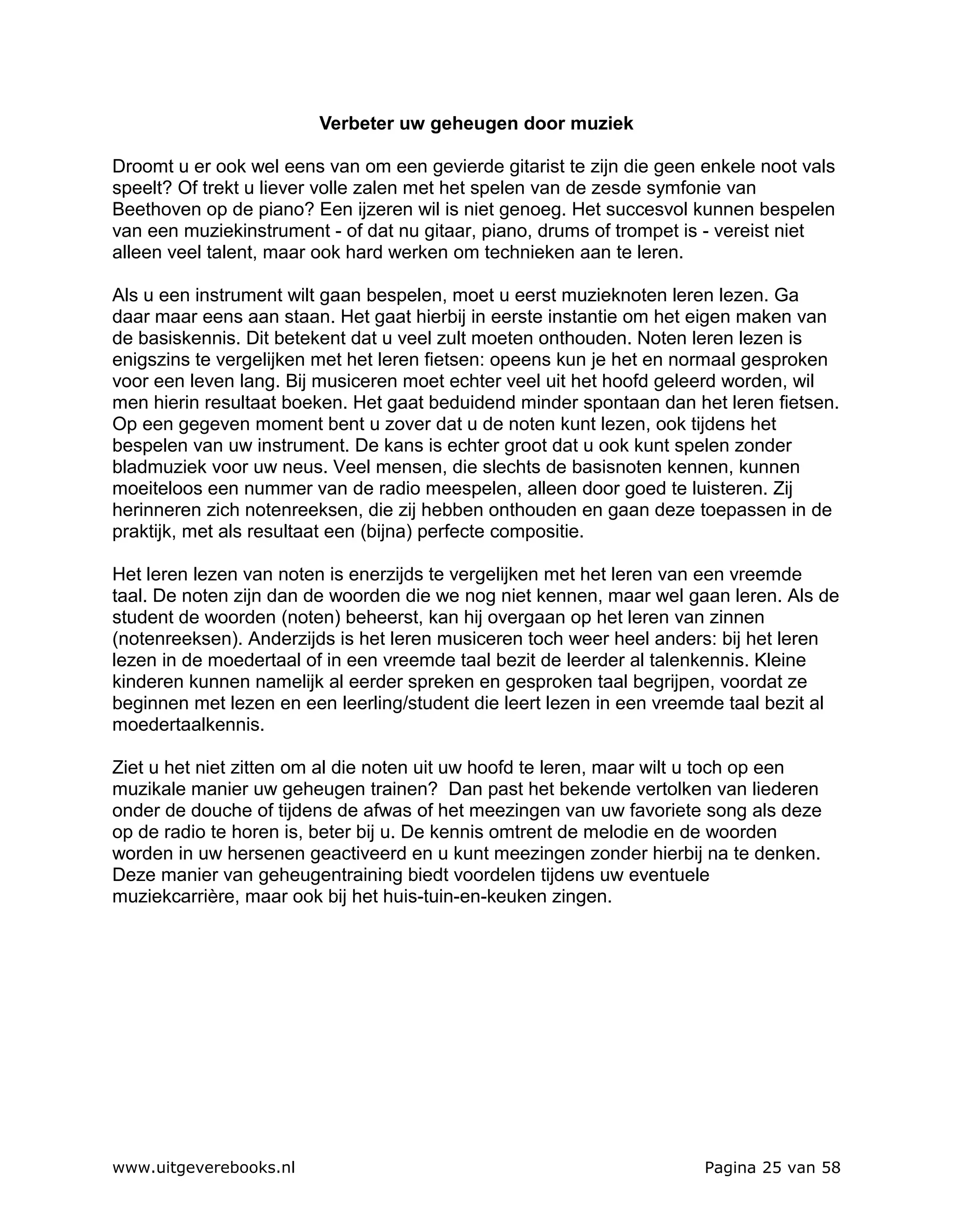 Verbeter uw geheugen door muziek

Droomt u er ook wel eens van om een gevierde gitarist te zijn die geen enkele noot vals
speelt? Of trekt u liever volle zalen met het spelen van de zesde symfonie van
Beethoven op de piano? Een ijzeren wil is niet genoeg. Het succesvol kunnen bespelen
van een muziekinstrument - of dat nu gitaar, piano, drums of trompet is - vereist niet
alleen veel talent, maar ook hard werken om technieken aan te leren.

Als u een instrument wilt gaan bespelen, moet u eerst muzieknoten leren lezen. Ga
daar maar eens aan staan. Het gaat hierbij in eerste instantie om het eigen maken van
de basiskennis. Dit betekent dat u veel zult moeten onthouden. Noten leren lezen is
enigszins te vergelijken met het leren fietsen: opeens kun je het en normaal gesproken
voor een leven lang. Bij musiceren moet echter veel uit het hoofd geleerd worden, wil
men hierin resultaat boeken. Het gaat beduidend minder spontaan dan het leren fietsen.
Op een gegeven moment bent u zover dat u de noten kunt lezen, ook tijdens het
bespelen van uw instrument. De kans is echter groot dat u ook kunt spelen zonder
bladmuziek voor uw neus. Veel mensen, die slechts de basisnoten kennen, kunnen
moeiteloos een nummer van de radio meespelen, alleen door goed te luisteren. Zij
herinneren zich notenreeksen, die zij hebben onthouden en gaan deze toepassen in de
praktijk, met als resultaat een (bijna) perfecte compositie.

Het leren lezen van noten is enerzijds te vergelijken met het leren van een vreemde
taal. De noten zijn dan de woorden die we nog niet kennen, maar wel gaan leren. Als de
student de woorden (noten) beheerst, kan hij overgaan op het leren van zinnen
(notenreeksen). Anderzijds is het leren musiceren toch weer heel anders: bij het leren
lezen in de moedertaal of in een vreemde taal bezit de leerder al talenkennis. Kleine
kinderen kunnen namelijk al eerder spreken en gesproken taal begrijpen, voordat ze
beginnen met lezen en een leerling/student die leert lezen in een vreemde taal bezit al
moedertaalkennis.

Ziet u het niet zitten om al die noten uit uw hoofd te leren, maar wilt u toch op een
muzikale manier uw geheugen trainen? Dan past het bekende vertolken van liederen
onder de douche of tijdens de afwas of het meezingen van uw favoriete song als deze
op de radio te horen is, beter bij u. De kennis omtrent de melodie en de woorden
worden in uw hersenen geactiveerd en u kunt meezingen zonder hierbij na te denken.
Deze manier van geheugentraining biedt voordelen tijdens uw eventuele
muziekcarrière, maar ook bij het huis-tuin-en-keuken zingen.




www.uitgeverebooks.nl                                                  Pagina 25 van 58
 