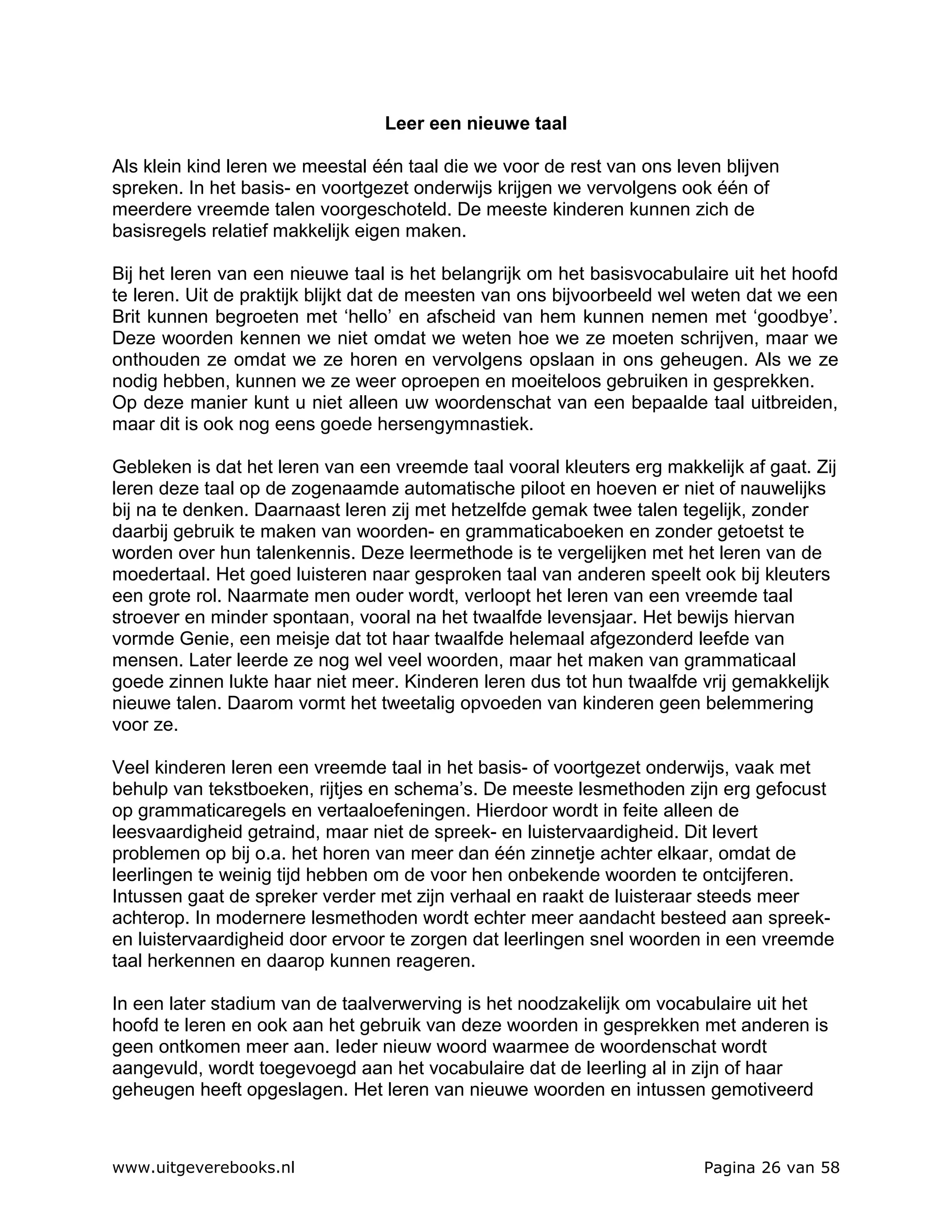 Leer een nieuwe taal

Als klein kind leren we meestal één taal die we voor de rest van ons leven blijven
spreken. In het basis- en voortgezet onderwijs krijgen we vervolgens ook één of
meerdere vreemde talen voorgeschoteld. De meeste kinderen kunnen zich de
basisregels relatief makkelijk eigen maken.

Bij het leren van een nieuwe taal is het belangrijk om het basisvocabulaire uit het hoofd
te leren. Uit de praktijk blijkt dat de meesten van ons bijvoorbeeld wel weten dat we een
Brit kunnen begroeten met ‘hello’ en afscheid van hem kunnen nemen met ‘goodbye’.
Deze woorden kennen we niet omdat we weten hoe we ze moeten schrijven, maar we
onthouden ze omdat we ze horen en vervolgens opslaan in ons geheugen. Als we ze
nodig hebben, kunnen we ze weer oproepen en moeiteloos gebruiken in gesprekken.
Op deze manier kunt u niet alleen uw woordenschat van een bepaalde taal uitbreiden,
maar dit is ook nog eens goede hersengymnastiek.

Gebleken is dat het leren van een vreemde taal vooral kleuters erg makkelijk af gaat. Zij
leren deze taal op de zogenaamde automatische piloot en hoeven er niet of nauwelijks
bij na te denken. Daarnaast leren zij met hetzelfde gemak twee talen tegelijk, zonder
daarbij gebruik te maken van woorden- en grammaticaboeken en zonder getoetst te
worden over hun talenkennis. Deze leermethode is te vergelijken met het leren van de
moedertaal. Het goed luisteren naar gesproken taal van anderen speelt ook bij kleuters
een grote rol. Naarmate men ouder wordt, verloopt het leren van een vreemde taal
stroever en minder spontaan, vooral na het twaalfde levensjaar. Het bewijs hiervan
vormde Genie, een meisje dat tot haar twaalfde helemaal afgezonderd leefde van
mensen. Later leerde ze nog wel veel woorden, maar het maken van grammaticaal
goede zinnen lukte haar niet meer. Kinderen leren dus tot hun twaalfde vrij gemakkelijk
nieuwe talen. Daarom vormt het tweetalig opvoeden van kinderen geen belemmering
voor ze.

Veel kinderen leren een vreemde taal in het basis- of voortgezet onderwijs, vaak met
behulp van tekstboeken, rijtjes en schema’s. De meeste lesmethoden zijn erg gefocust
op grammaticaregels en vertaaloefeningen. Hierdoor wordt in feite alleen de
leesvaardigheid getraind, maar niet de spreek- en luistervaardigheid. Dit levert
problemen op bij o.a. het horen van meer dan één zinnetje achter elkaar, omdat de
leerlingen te weinig tijd hebben om de voor hen onbekende woorden te ontcijferen.
Intussen gaat de spreker verder met zijn verhaal en raakt de luisteraar steeds meer
achterop. In modernere lesmethoden wordt echter meer aandacht besteed aan spreek-
en luistervaardigheid door ervoor te zorgen dat leerlingen snel woorden in een vreemde
taal herkennen en daarop kunnen reageren.

In een later stadium van de taalverwerving is het noodzakelijk om vocabulaire uit het
hoofd te leren en ook aan het gebruik van deze woorden in gesprekken met anderen is
geen ontkomen meer aan. Ieder nieuw woord waarmee de woordenschat wordt
aangevuld, wordt toegevoegd aan het vocabulaire dat de leerling al in zijn of haar
geheugen heeft opgeslagen. Het leren van nieuwe woorden en intussen gemotiveerd



www.uitgeverebooks.nl                                                   Pagina 26 van 58
 
