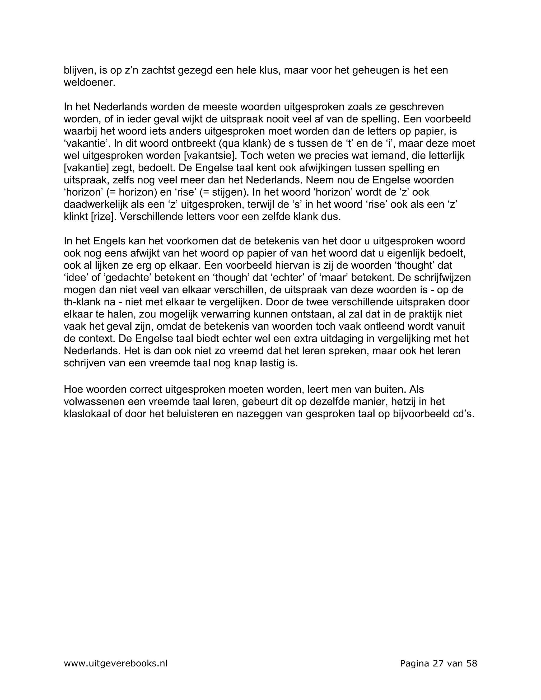 blijven, is op z’n zachtst gezegd een hele klus, maar voor het geheugen is het een
weldoener.

In het Nederlands worden de meeste woorden uitgesproken zoals ze geschreven
worden, of in ieder geval wijkt de uitspraak nooit veel af van de spelling. Een voorbeeld
waarbij het woord iets anders uitgesproken moet worden dan de letters op papier, is
‘vakantie’. In dit woord ontbreekt (qua klank) de s tussen de ‘t’ en de ‘i’, maar deze moet
wel uitgesproken worden [vakantsie]. Toch weten we precies wat iemand, die letterlijk
[vakantie] zegt, bedoelt. De Engelse taal kent ook afwijkingen tussen spelling en
uitspraak, zelfs nog veel meer dan het Nederlands. Neem nou de Engelse woorden
‘horizon’ (= horizon) en ‘rise’ (= stijgen). In het woord ‘horizon’ wordt de ‘z’ ook
daadwerkelijk als een ‘z’ uitgesproken, terwijl de ‘s’ in het woord ‘rise’ ook als een ‘z’
klinkt [rize]. Verschillende letters voor een zelfde klank dus.

In het Engels kan het voorkomen dat de betekenis van het door u uitgesproken woord
ook nog eens afwijkt van het woord op papier of van het woord dat u eigenlijk bedoelt,
ook al lijken ze erg op elkaar. Een voorbeeld hiervan is zij de woorden ‘thought’ dat
‘idee’ of ‘gedachte’ betekent en ‘though’ dat ‘echter’ of ‘maar’ betekent. De schrijfwijzen
mogen dan niet veel van elkaar verschillen, de uitspraak van deze woorden is - op de
th-klank na - niet met elkaar te vergelijken. Door de twee verschillende uitspraken door
elkaar te halen, zou mogelijk verwarring kunnen ontstaan, al zal dat in de praktijk niet
vaak het geval zijn, omdat de betekenis van woorden toch vaak ontleend wordt vanuit
de context. De Engelse taal biedt echter wel een extra uitdaging in vergelijking met het
Nederlands. Het is dan ook niet zo vreemd dat het leren spreken, maar ook het leren
schrijven van een vreemde taal nog knap lastig is.

Hoe woorden correct uitgesproken moeten worden, leert men van buiten. Als
volwassenen een vreemde taal leren, gebeurt dit op dezelfde manier, hetzij in het
klaslokaal of door het beluisteren en nazeggen van gesproken taal op bijvoorbeeld cd’s.




www.uitgeverebooks.nl                                                      Pagina 27 van 58
 
