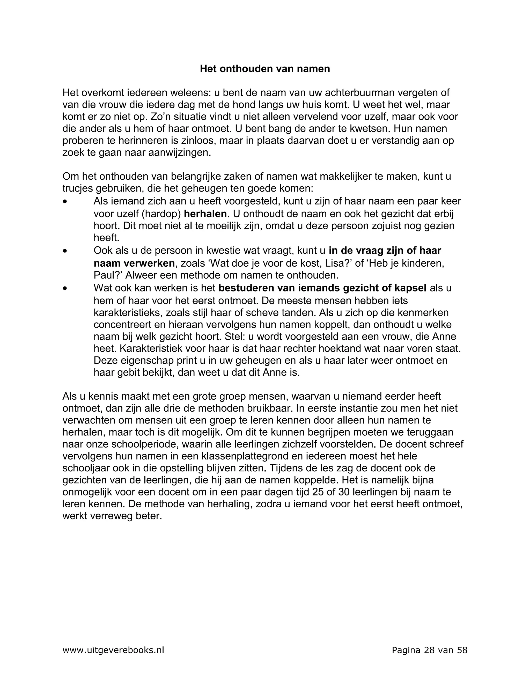 Het onthouden van namen

Het overkomt iedereen weleens: u bent de naam van uw achterbuurman vergeten of
van die vrouw die iedere dag met de hond langs uw huis komt. U weet het wel, maar
komt er zo niet op. Zo’n situatie vindt u niet alleen vervelend voor uzelf, maar ook voor
die ander als u hem of haar ontmoet. U bent bang de ander te kwetsen. Hun namen
proberen te herinneren is zinloos, maar in plaats daarvan doet u er verstandig aan op
zoek te gaan naar aanwijzingen.

Om het onthouden van belangrijke zaken of namen wat makkelijker te maken, kunt u
trucjes gebruiken, die het geheugen ten goede komen:
•      Als iemand zich aan u heeft voorgesteld, kunt u zijn of haar naam een paar keer
       voor uzelf (hardop) herhalen. U onthoudt de naam en ook het gezicht dat erbij
       hoort. Dit moet niet al te moeilijk zijn, omdat u deze persoon zojuist nog gezien
       heeft.
•      Ook als u de persoon in kwestie wat vraagt, kunt u in de vraag zijn of haar
       naam verwerken, zoals ‘Wat doe je voor de kost, Lisa?’ of ‘Heb je kinderen,
       Paul?’ Alweer een methode om namen te onthouden.
•      Wat ook kan werken is het bestuderen van iemands gezicht of kapsel als u
       hem of haar voor het eerst ontmoet. De meeste mensen hebben iets
       karakteristieks, zoals stijl haar of scheve tanden. Als u zich op die kenmerken
       concentreert en hieraan vervolgens hun namen koppelt, dan onthoudt u welke
       naam bij welk gezicht hoort. Stel: u wordt voorgesteld aan een vrouw, die Anne
       heet. Karakteristiek voor haar is dat haar rechter hoektand wat naar voren staat.
       Deze eigenschap print u in uw geheugen en als u haar later weer ontmoet en
       haar gebit bekijkt, dan weet u dat dit Anne is.

Als u kennis maakt met een grote groep mensen, waarvan u niemand eerder heeft
ontmoet, dan zijn alle drie de methoden bruikbaar. In eerste instantie zou men het niet
verwachten om mensen uit een groep te leren kennen door alleen hun namen te
herhalen, maar toch is dit mogelijk. Om dit te kunnen begrijpen moeten we teruggaan
naar onze schoolperiode, waarin alle leerlingen zichzelf voorstelden. De docent schreef
vervolgens hun namen in een klassenplattegrond en iedereen moest het hele
schooljaar ook in die opstelling blijven zitten. Tijdens de les zag de docent ook de
gezichten van de leerlingen, die hij aan de namen koppelde. Het is namelijk bijna
onmogelijk voor een docent om in een paar dagen tijd 25 of 30 leerlingen bij naam te
leren kennen. De methode van herhaling, zodra u iemand voor het eerst heeft ontmoet,
werkt verreweg beter.




www.uitgeverebooks.nl                                                     Pagina 28 van 58
 