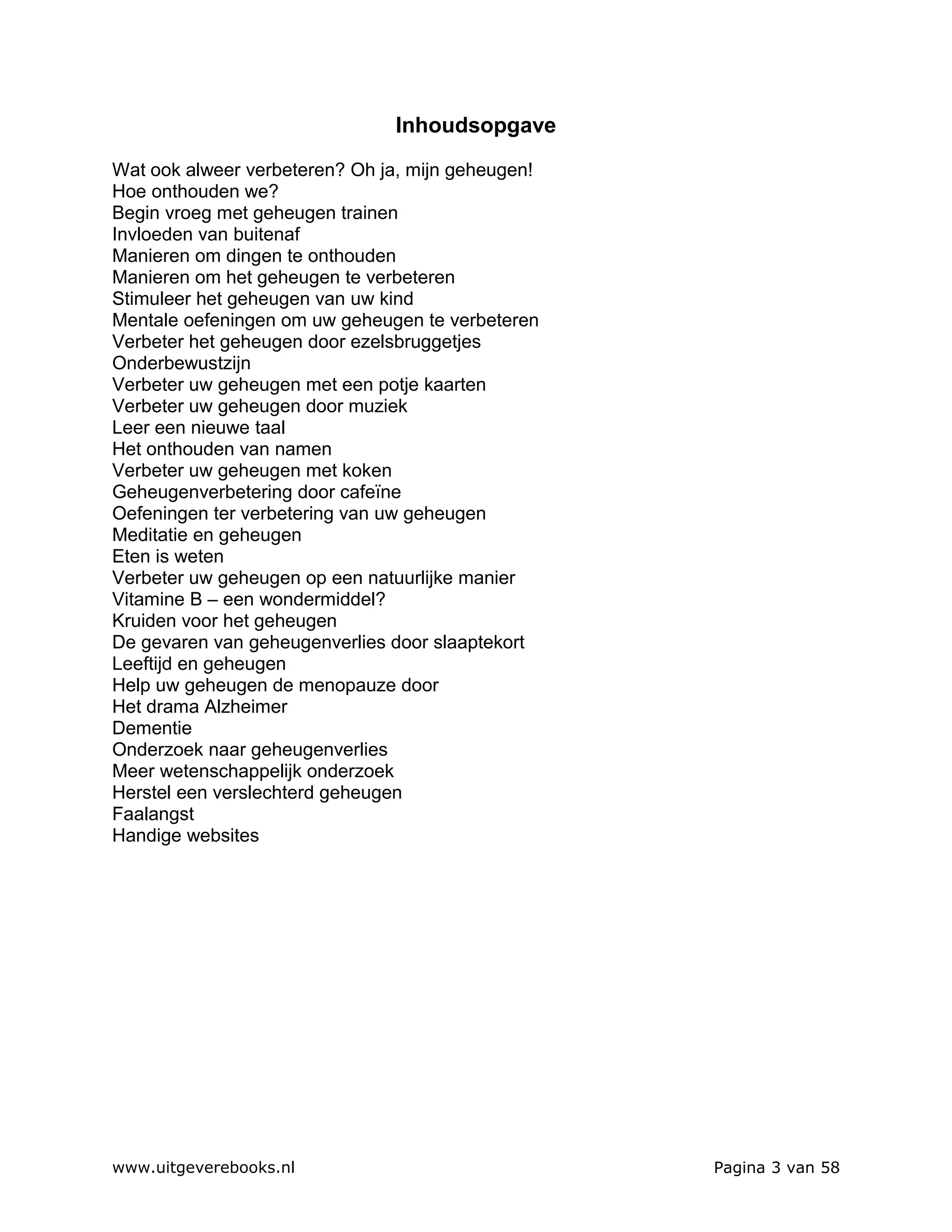 Inhoudsopgave

Wat ook alweer verbeteren? Oh ja, mijn geheugen!
Hoe onthouden we?
Begin vroeg met geheugen trainen
Invloeden van buitenaf
Manieren om dingen te onthouden
Manieren om het geheugen te verbeteren
Stimuleer het geheugen van uw kind
Mentale oefeningen om uw geheugen te verbeteren
Verbeter het geheugen door ezelsbruggetjes
Onderbewustzijn
Verbeter uw geheugen met een potje kaarten
Verbeter uw geheugen door muziek
Leer een nieuwe taal
Het onthouden van namen
Verbeter uw geheugen met koken
Geheugenverbetering door cafeïne
Oefeningen ter verbetering van uw geheugen
Meditatie en geheugen
Eten is weten
Verbeter uw geheugen op een natuurlijke manier
Vitamine B – een wondermiddel?
Kruiden voor het geheugen
De gevaren van geheugenverlies door slaaptekort
Leeftijd en geheugen
Help uw geheugen de menopauze door
Het drama Alzheimer
Dementie
Onderzoek naar geheugenverlies
Meer wetenschappelijk onderzoek
Herstel een verslechterd geheugen
Faalangst
Handige websites




www.uitgeverebooks.nl                              Pagina 3 van 58
 