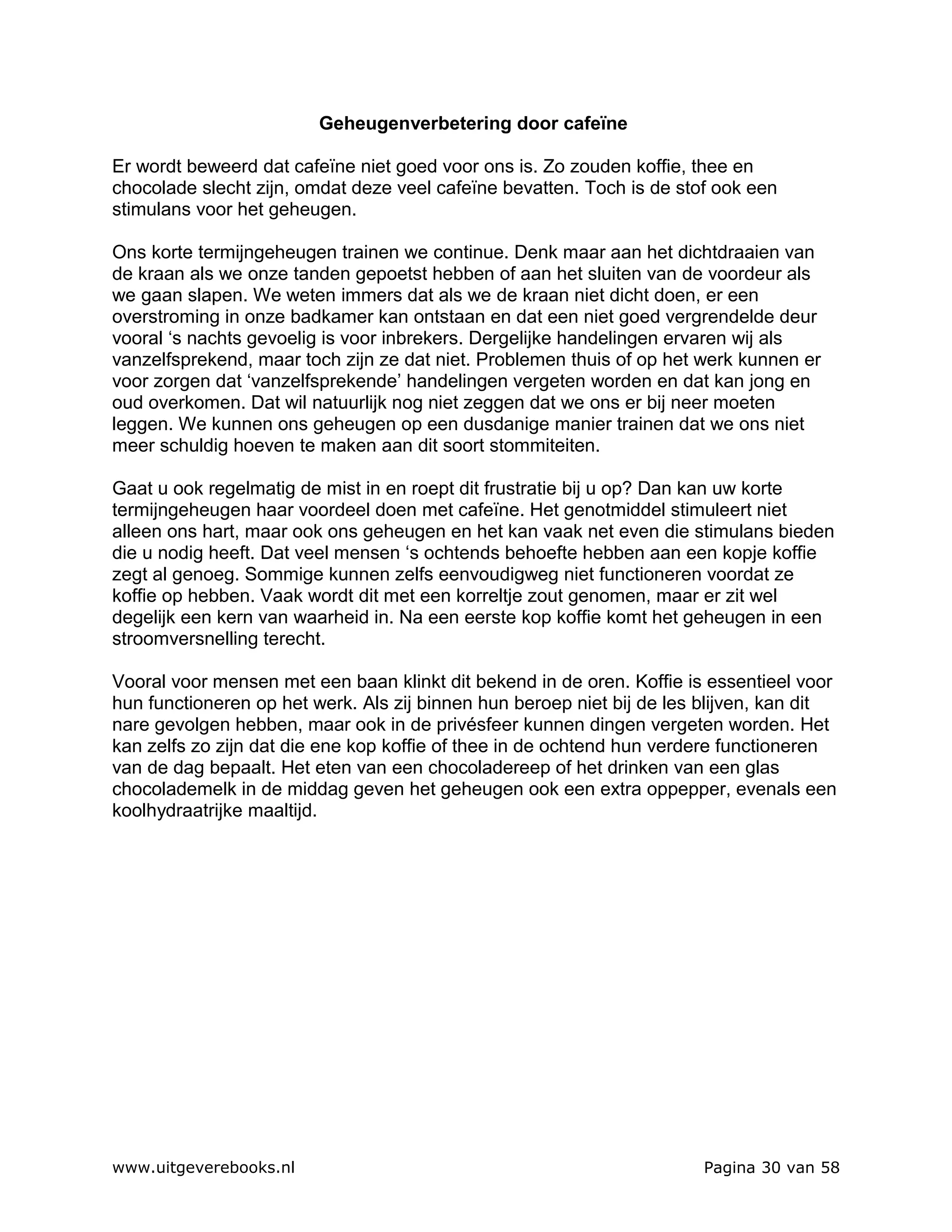 Geheugenverbetering door cafeïne

Er wordt beweerd dat cafeïne niet goed voor ons is. Zo zouden koffie, thee en
chocolade slecht zijn, omdat deze veel cafeïne bevatten. Toch is de stof ook een
stimulans voor het geheugen.

Ons korte termijngeheugen trainen we continue. Denk maar aan het dichtdraaien van
de kraan als we onze tanden gepoetst hebben of aan het sluiten van de voordeur als
we gaan slapen. We weten immers dat als we de kraan niet dicht doen, er een
overstroming in onze badkamer kan ontstaan en dat een niet goed vergrendelde deur
vooral ‘s nachts gevoelig is voor inbrekers. Dergelijke handelingen ervaren wij als
vanzelfsprekend, maar toch zijn ze dat niet. Problemen thuis of op het werk kunnen er
voor zorgen dat ‘vanzelfsprekende’ handelingen vergeten worden en dat kan jong en
oud overkomen. Dat wil natuurlijk nog niet zeggen dat we ons er bij neer moeten
leggen. We kunnen ons geheugen op een dusdanige manier trainen dat we ons niet
meer schuldig hoeven te maken aan dit soort stommiteiten.

Gaat u ook regelmatig de mist in en roept dit frustratie bij u op? Dan kan uw korte
termijngeheugen haar voordeel doen met cafeïne. Het genotmiddel stimuleert niet
alleen ons hart, maar ook ons geheugen en het kan vaak net even die stimulans bieden
die u nodig heeft. Dat veel mensen ‘s ochtends behoefte hebben aan een kopje koffie
zegt al genoeg. Sommige kunnen zelfs eenvoudigweg niet functioneren voordat ze
koffie op hebben. Vaak wordt dit met een korreltje zout genomen, maar er zit wel
degelijk een kern van waarheid in. Na een eerste kop koffie komt het geheugen in een
stroomversnelling terecht.

Vooral voor mensen met een baan klinkt dit bekend in de oren. Koffie is essentieel voor
hun functioneren op het werk. Als zij binnen hun beroep niet bij de les blijven, kan dit
nare gevolgen hebben, maar ook in de privésfeer kunnen dingen vergeten worden. Het
kan zelfs zo zijn dat die ene kop koffie of thee in de ochtend hun verdere functioneren
van de dag bepaalt. Het eten van een chocoladereep of het drinken van een glas
chocolademelk in de middag geven het geheugen ook een extra oppepper, evenals een
koolhydraatrijke maaltijd.




www.uitgeverebooks.nl                                                  Pagina 30 van 58
 