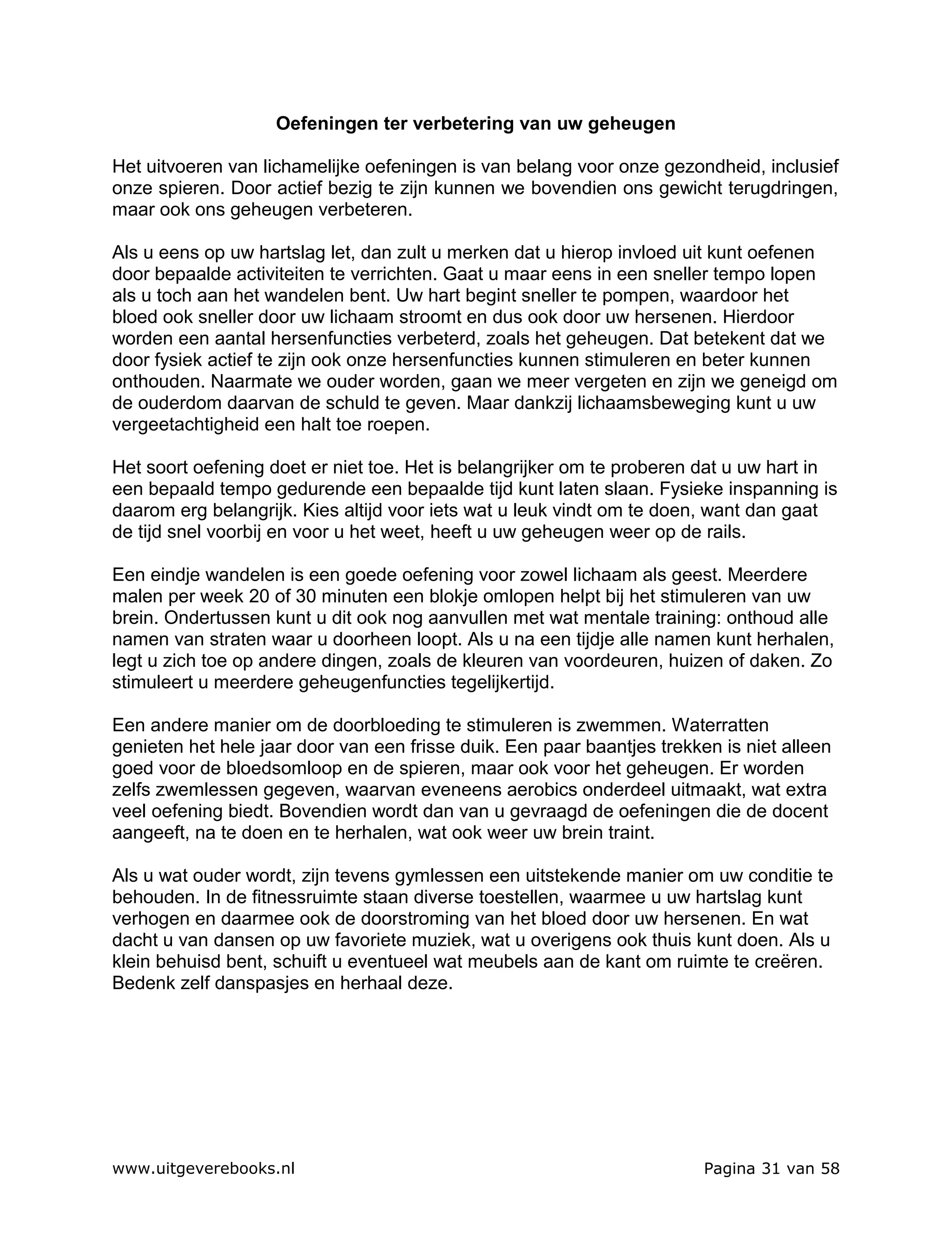 Oefeningen ter verbetering van uw geheugen

Het uitvoeren van lichamelijke oefeningen is van belang voor onze gezondheid, inclusief
onze spieren. Door actief bezig te zijn kunnen we bovendien ons gewicht terugdringen,
maar ook ons geheugen verbeteren.

Als u eens op uw hartslag let, dan zult u merken dat u hierop invloed uit kunt oefenen
door bepaalde activiteiten te verrichten. Gaat u maar eens in een sneller tempo lopen
als u toch aan het wandelen bent. Uw hart begint sneller te pompen, waardoor het
bloed ook sneller door uw lichaam stroomt en dus ook door uw hersenen. Hierdoor
worden een aantal hersenfuncties verbeterd, zoals het geheugen. Dat betekent dat we
door fysiek actief te zijn ook onze hersenfuncties kunnen stimuleren en beter kunnen
onthouden. Naarmate we ouder worden, gaan we meer vergeten en zijn we geneigd om
de ouderdom daarvan de schuld te geven. Maar dankzij lichaamsbeweging kunt u uw
vergeetachtigheid een halt toe roepen.

Het soort oefening doet er niet toe. Het is belangrijker om te proberen dat u uw hart in
een bepaald tempo gedurende een bepaalde tijd kunt laten slaan. Fysieke inspanning is
daarom erg belangrijk. Kies altijd voor iets wat u leuk vindt om te doen, want dan gaat
de tijd snel voorbij en voor u het weet, heeft u uw geheugen weer op de rails.

Een eindje wandelen is een goede oefening voor zowel lichaam als geest. Meerdere
malen per week 20 of 30 minuten een blokje omlopen helpt bij het stimuleren van uw
brein. Ondertussen kunt u dit ook nog aanvullen met wat mentale training: onthoud alle
namen van straten waar u doorheen loopt. Als u na een tijdje alle namen kunt herhalen,
legt u zich toe op andere dingen, zoals de kleuren van voordeuren, huizen of daken. Zo
stimuleert u meerdere geheugenfuncties tegelijkertijd.

Een andere manier om de doorbloeding te stimuleren is zwemmen. Waterratten
genieten het hele jaar door van een frisse duik. Een paar baantjes trekken is niet alleen
goed voor de bloedsomloop en de spieren, maar ook voor het geheugen. Er worden
zelfs zwemlessen gegeven, waarvan eveneens aerobics onderdeel uitmaakt, wat extra
veel oefening biedt. Bovendien wordt dan van u gevraagd de oefeningen die de docent
aangeeft, na te doen en te herhalen, wat ook weer uw brein traint.

Als u wat ouder wordt, zijn tevens gymlessen een uitstekende manier om uw conditie te
behouden. In de fitnessruimte staan diverse toestellen, waarmee u uw hartslag kunt
verhogen en daarmee ook de doorstroming van het bloed door uw hersenen. En wat
dacht u van dansen op uw favoriete muziek, wat u overigens ook thuis kunt doen. Als u
klein behuisd bent, schuift u eventueel wat meubels aan de kant om ruimte te creëren.
Bedenk zelf danspasjes en herhaal deze.




www.uitgeverebooks.nl                                                    Pagina 31 van 58
 