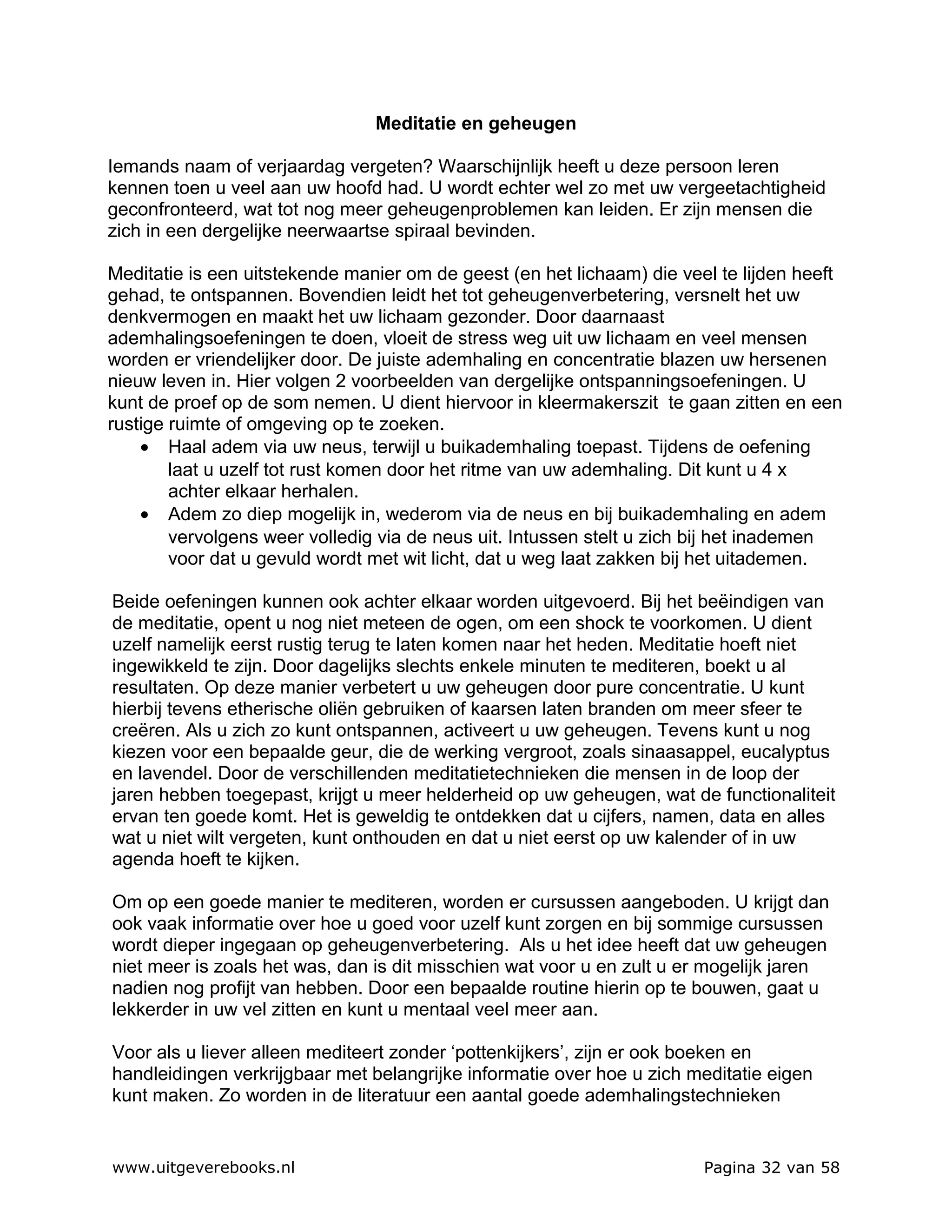 Meditatie en geheugen

Iemands naam of verjaardag vergeten? Waarschijnlijk heeft u deze persoon leren
kennen toen u veel aan uw hoofd had. U wordt echter wel zo met uw vergeetachtigheid
geconfronteerd, wat tot nog meer geheugenproblemen kan leiden. Er zijn mensen die
zich in een dergelijke neerwaartse spiraal bevinden.

Meditatie is een uitstekende manier om de geest (en het lichaam) die veel te lijden heeft
gehad, te ontspannen. Bovendien leidt het tot geheugenverbetering, versnelt het uw
denkvermogen en maakt het uw lichaam gezonder. Door daarnaast
ademhalingsoefeningen te doen, vloeit de stress weg uit uw lichaam en veel mensen
worden er vriendelijker door. De juiste ademhaling en concentratie blazen uw hersenen
nieuw leven in. Hier volgen 2 voorbeelden van dergelijke ontspanningsoefeningen. U
kunt de proef op de som nemen. U dient hiervoor in kleermakerszit te gaan zitten en een
rustige ruimte of omgeving op te zoeken.
    • Haal adem via uw neus, terwijl u buikademhaling toepast. Tijdens de oefening
        laat u uzelf tot rust komen door het ritme van uw ademhaling. Dit kunt u 4 x
        achter elkaar herhalen.
    • Adem zo diep mogelijk in, wederom via de neus en bij buikademhaling en adem
        vervolgens weer volledig via de neus uit. Intussen stelt u zich bij het inademen
        voor dat u gevuld wordt met wit licht, dat u weg laat zakken bij het uitademen.

Beide oefeningen kunnen ook achter elkaar worden uitgevoerd. Bij het beëindigen van
de meditatie, opent u nog niet meteen de ogen, om een shock te voorkomen. U dient
uzelf namelijk eerst rustig terug te laten komen naar het heden. Meditatie hoeft niet
ingewikkeld te zijn. Door dagelijks slechts enkele minuten te mediteren, boekt u al
resultaten. Op deze manier verbetert u uw geheugen door pure concentratie. U kunt
hierbij tevens etherische oliën gebruiken of kaarsen laten branden om meer sfeer te
creëren. Als u zich zo kunt ontspannen, activeert u uw geheugen. Tevens kunt u nog
kiezen voor een bepaalde geur, die de werking vergroot, zoals sinaasappel, eucalyptus
en lavendel. Door de verschillenden meditatietechnieken die mensen in de loop der
jaren hebben toegepast, krijgt u meer helderheid op uw geheugen, wat de functionaliteit
ervan ten goede komt. Het is geweldig te ontdekken dat u cijfers, namen, data en alles
wat u niet wilt vergeten, kunt onthouden en dat u niet eerst op uw kalender of in uw
agenda hoeft te kijken.

Om op een goede manier te mediteren, worden er cursussen aangeboden. U krijgt dan
ook vaak informatie over hoe u goed voor uzelf kunt zorgen en bij sommige cursussen
wordt dieper ingegaan op geheugenverbetering. Als u het idee heeft dat uw geheugen
niet meer is zoals het was, dan is dit misschien wat voor u en zult u er mogelijk jaren
nadien nog profijt van hebben. Door een bepaalde routine hierin op te bouwen, gaat u
lekkerder in uw vel zitten en kunt u mentaal veel meer aan.

Voor als u liever alleen mediteert zonder ‘pottenkijkers’, zijn er ook boeken en
handleidingen verkrijgbaar met belangrijke informatie over hoe u zich meditatie eigen
kunt maken. Zo worden in de literatuur een aantal goede ademhalingstechnieken


www.uitgeverebooks.nl                                                   Pagina 32 van 58
 