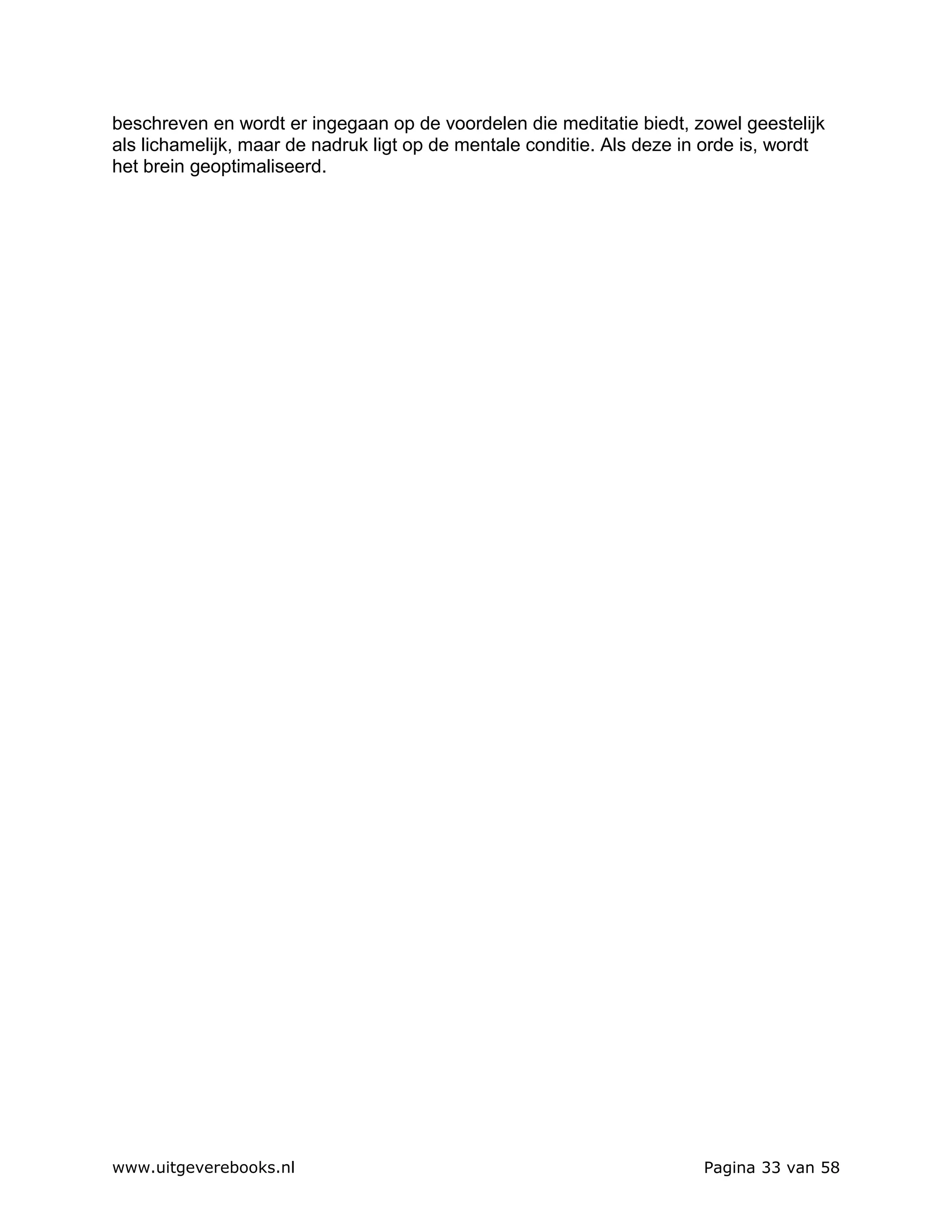 beschreven en wordt er ingegaan op de voordelen die meditatie biedt, zowel geestelijk
als lichamelijk, maar de nadruk ligt op de mentale conditie. Als deze in orde is, wordt
het brein geoptimaliseerd.




www.uitgeverebooks.nl                                                   Pagina 33 van 58
 