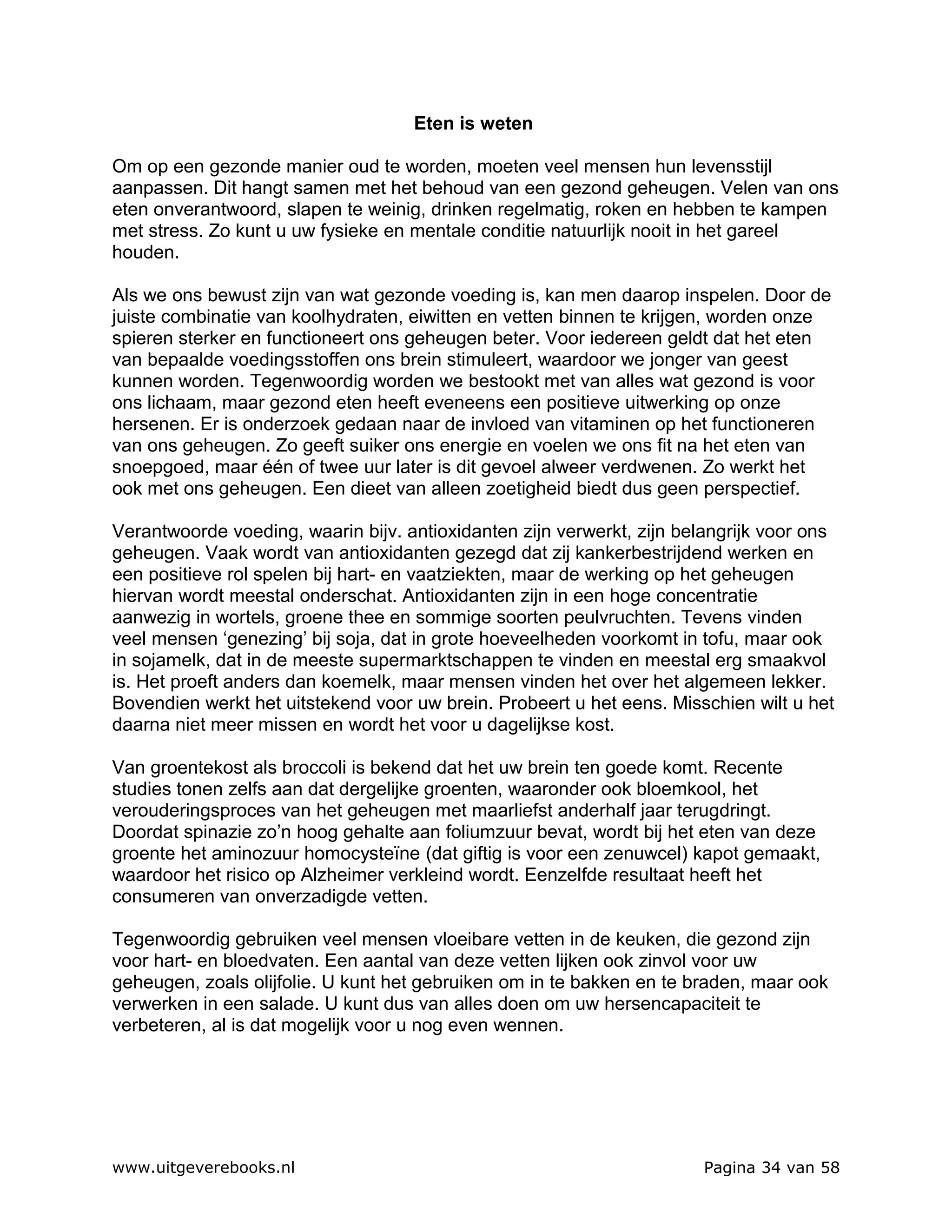 Eten is weten

Om op een gezonde manier oud te worden, moeten veel mensen hun levensstijl
aanpassen. Dit hangt samen met het behoud van een gezond geheugen. Velen van ons
eten onverantwoord, slapen te weinig, drinken regelmatig, roken en hebben te kampen
met stress. Zo kunt u uw fysieke en mentale conditie natuurlijk nooit in het gareel
houden.

Als we ons bewust zijn van wat gezonde voeding is, kan men daarop inspelen. Door de
juiste combinatie van koolhydraten, eiwitten en vetten binnen te krijgen, worden onze
spieren sterker en functioneert ons geheugen beter. Voor iedereen geldt dat het eten
van bepaalde voedingsstoffen ons brein stimuleert, waardoor we jonger van geest
kunnen worden. Tegenwoordig worden we bestookt met van alles wat gezond is voor
ons lichaam, maar gezond eten heeft eveneens een positieve uitwerking op onze
hersenen. Er is onderzoek gedaan naar de invloed van vitaminen op het functioneren
van ons geheugen. Zo geeft suiker ons energie en voelen we ons fit na het eten van
snoepgoed, maar één of twee uur later is dit gevoel alweer verdwenen. Zo werkt het
ook met ons geheugen. Een dieet van alleen zoetigheid biedt dus geen perspectief.

Verantwoorde voeding, waarin bijv. antioxidanten zijn verwerkt, zijn belangrijk voor ons
geheugen. Vaak wordt van antioxidanten gezegd dat zij kankerbestrijdend werken en
een positieve rol spelen bij hart- en vaatziekten, maar de werking op het geheugen
hiervan wordt meestal onderschat. Antioxidanten zijn in een hoge concentratie
aanwezig in wortels, groene thee en sommige soorten peulvruchten. Tevens vinden
veel mensen ‘genezing’ bij soja, dat in grote hoeveelheden voorkomt in tofu, maar ook
in sojamelk, dat in de meeste supermarktschappen te vinden en meestal erg smaakvol
is. Het proeft anders dan koemelk, maar mensen vinden het over het algemeen lekker.
Bovendien werkt het uitstekend voor uw brein. Probeert u het eens. Misschien wilt u het
daarna niet meer missen en wordt het voor u dagelijkse kost.

Van groentekost als broccoli is bekend dat het uw brein ten goede komt. Recente
studies tonen zelfs aan dat dergelijke groenten, waaronder ook bloemkool, het
verouderingsproces van het geheugen met maarliefst anderhalf jaar terugdringt.
Doordat spinazie zo’n hoog gehalte aan foliumzuur bevat, wordt bij het eten van deze
groente het aminozuur homocysteïne (dat giftig is voor een zenuwcel) kapot gemaakt,
waardoor het risico op Alzheimer verkleind wordt. Eenzelfde resultaat heeft het
consumeren van onverzadigde vetten.

Tegenwoordig gebruiken veel mensen vloeibare vetten in de keuken, die gezond zijn
voor hart- en bloedvaten. Een aantal van deze vetten lijken ook zinvol voor uw
geheugen, zoals olijfolie. U kunt het gebruiken om in te bakken en te braden, maar ook
verwerken in een salade. U kunt dus van alles doen om uw hersencapaciteit te
verbeteren, al is dat mogelijk voor u nog even wennen.




www.uitgeverebooks.nl                                                   Pagina 34 van 58
 