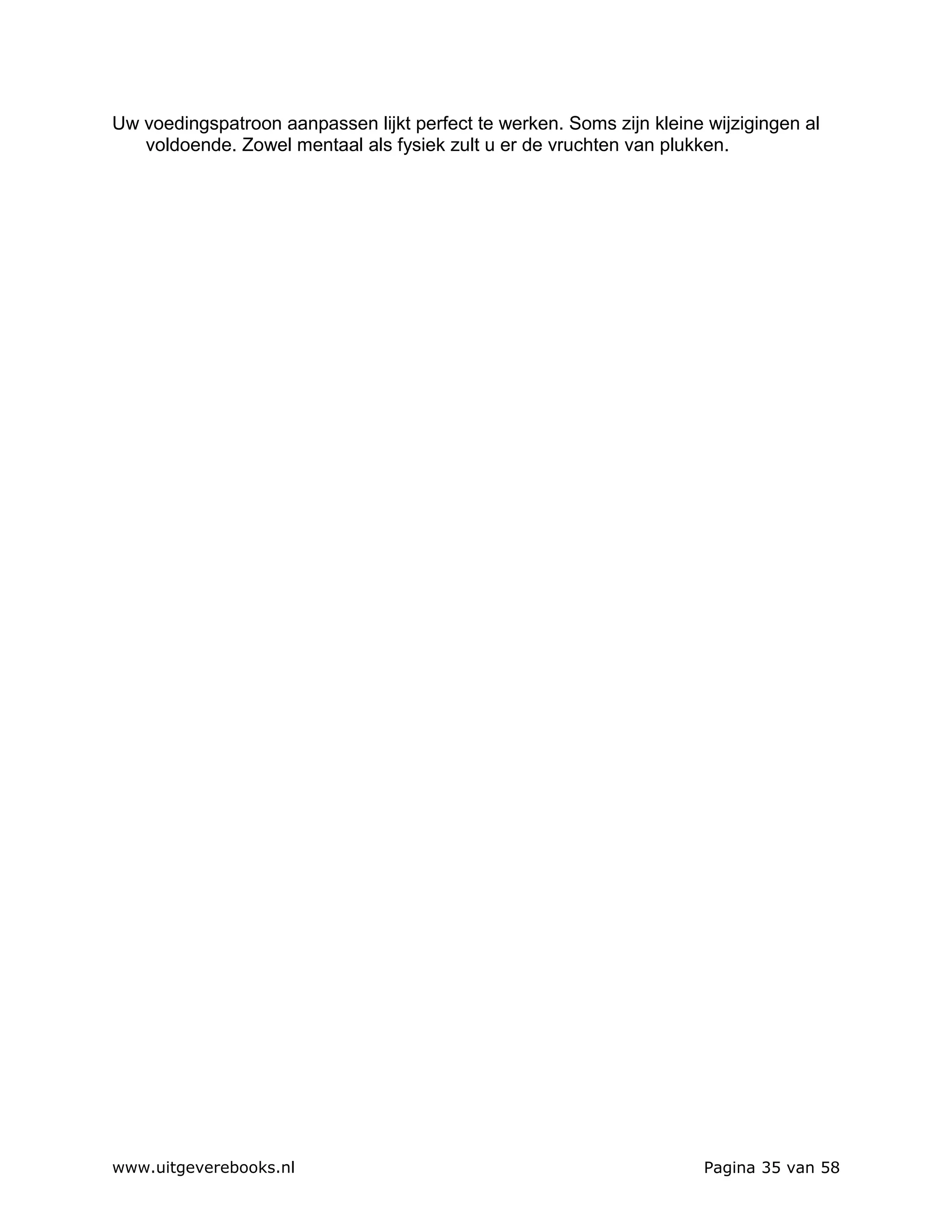 Uw voedingspatroon aanpassen lijkt perfect te werken. Soms zijn kleine wijzigingen al
   voldoende. Zowel mentaal als fysiek zult u er de vruchten van plukken.




www.uitgeverebooks.nl                                                  Pagina 35 van 58
 