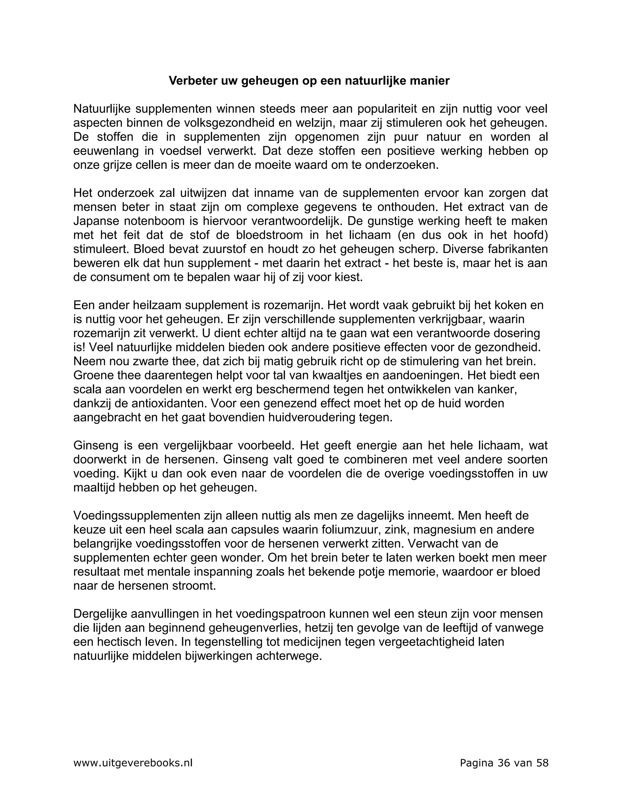 Verbeter uw geheugen op een natuurlijke manier

Natuurlijke supplementen winnen steeds meer aan populariteit en zijn nuttig voor veel
aspecten binnen de volksgezondheid en welzijn, maar zij stimuleren ook het geheugen.
De stoffen die in supplementen zijn opgenomen zijn puur natuur en worden al
eeuwenlang in voedsel verwerkt. Dat deze stoffen een positieve werking hebben op
onze grijze cellen is meer dan de moeite waard om te onderzoeken.

Het onderzoek zal uitwijzen dat inname van de supplementen ervoor kan zorgen dat
mensen beter in staat zijn om complexe gegevens te onthouden. Het extract van de
Japanse notenboom is hiervoor verantwoordelijk. De gunstige werking heeft te maken
met het feit dat de stof de bloedstroom in het lichaam (en dus ook in het hoofd)
stimuleert. Bloed bevat zuurstof en houdt zo het geheugen scherp. Diverse fabrikanten
beweren elk dat hun supplement - met daarin het extract - het beste is, maar het is aan
de consument om te bepalen waar hij of zij voor kiest.

Een ander heilzaam supplement is rozemarijn. Het wordt vaak gebruikt bij het koken en
is nuttig voor het geheugen. Er zijn verschillende supplementen verkrijgbaar, waarin
rozemarijn zit verwerkt. U dient echter altijd na te gaan wat een verantwoorde dosering
is! Veel natuurlijke middelen bieden ook andere positieve effecten voor de gezondheid.
Neem nou zwarte thee, dat zich bij matig gebruik richt op de stimulering van het brein.
Groene thee daarentegen helpt voor tal van kwaaltjes en aandoeningen. Het biedt een
scala aan voordelen en werkt erg beschermend tegen het ontwikkelen van kanker,
dankzij de antioxidanten. Voor een genezend effect moet het op de huid worden
aangebracht en het gaat bovendien huidveroudering tegen.

Ginseng is een vergelijkbaar voorbeeld. Het geeft energie aan het hele lichaam, wat
doorwerkt in de hersenen. Ginseng valt goed te combineren met veel andere soorten
voeding. Kijkt u dan ook even naar de voordelen die de overige voedingsstoffen in uw
maaltijd hebben op het geheugen.

Voedingssupplementen zijn alleen nuttig als men ze dagelijks inneemt. Men heeft de
keuze uit een heel scala aan capsules waarin foliumzuur, zink, magnesium en andere
belangrijke voedingsstoffen voor de hersenen verwerkt zitten. Verwacht van de
supplementen echter geen wonder. Om het brein beter te laten werken boekt men meer
resultaat met mentale inspanning zoals het bekende potje memorie, waardoor er bloed
naar de hersenen stroomt.

Dergelijke aanvullingen in het voedingspatroon kunnen wel een steun zijn voor mensen
die lijden aan beginnend geheugenverlies, hetzij ten gevolge van de leeftijd of vanwege
een hectisch leven. In tegenstelling tot medicijnen tegen vergeetachtigheid laten
natuurlijke middelen bijwerkingen achterwege.




www.uitgeverebooks.nl                                                  Pagina 36 van 58
 