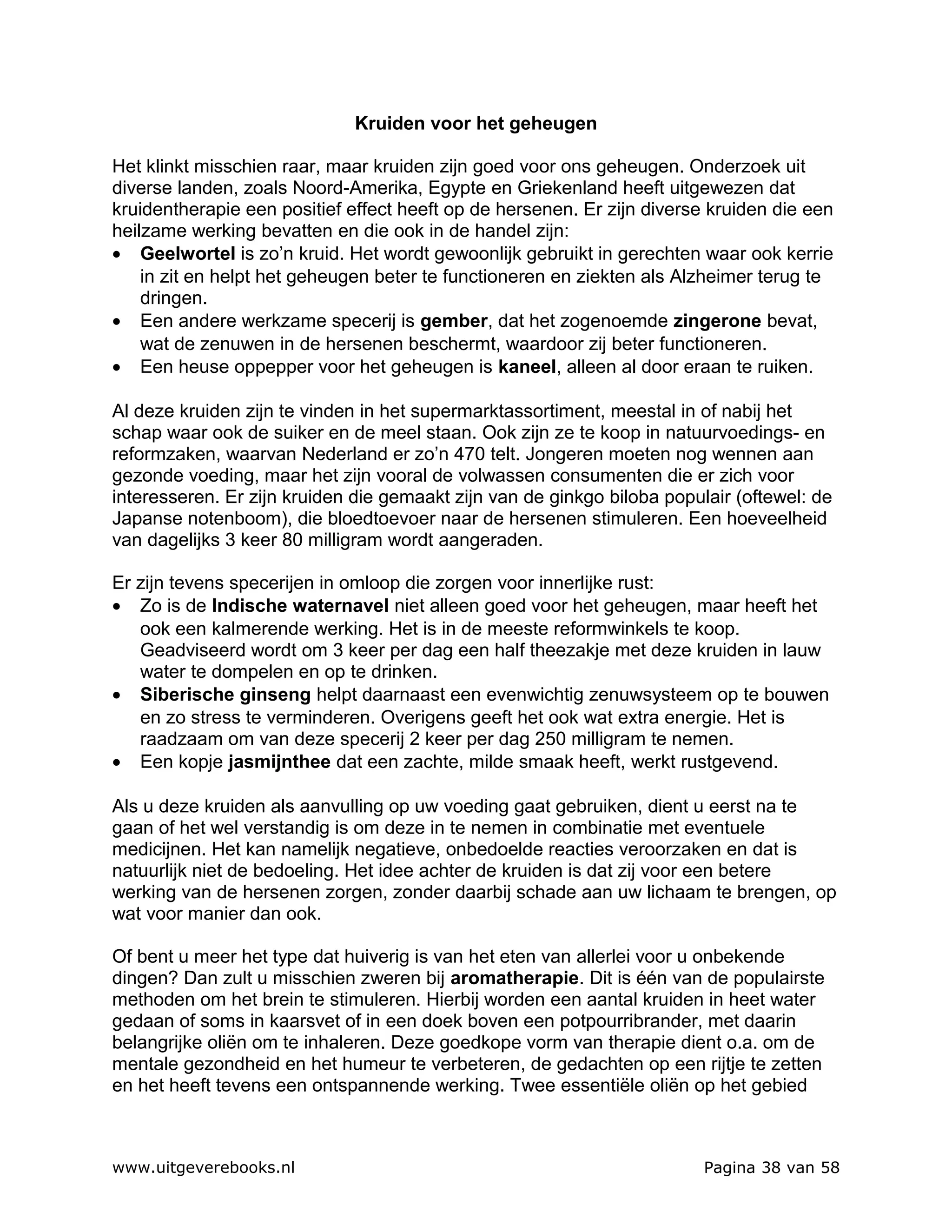 Kruiden voor het geheugen

Het klinkt misschien raar, maar kruiden zijn goed voor ons geheugen. Onderzoek uit
diverse landen, zoals Noord-Amerika, Egypte en Griekenland heeft uitgewezen dat
kruidentherapie een positief effect heeft op de hersenen. Er zijn diverse kruiden die een
heilzame werking bevatten en die ook in de handel zijn:
• Geelwortel is zo’n kruid. Het wordt gewoonlijk gebruikt in gerechten waar ook kerrie
    in zit en helpt het geheugen beter te functioneren en ziekten als Alzheimer terug te
    dringen.
• Een andere werkzame specerij is gember, dat het zogenoemde zingerone bevat,
    wat de zenuwen in de hersenen beschermt, waardoor zij beter functioneren.
• Een heuse oppepper voor het geheugen is kaneel, alleen al door eraan te ruiken.

Al deze kruiden zijn te vinden in het supermarktassortiment, meestal in of nabij het
schap waar ook de suiker en de meel staan. Ook zijn ze te koop in natuurvoedings- en
reformzaken, waarvan Nederland er zo’n 470 telt. Jongeren moeten nog wennen aan
gezonde voeding, maar het zijn vooral de volwassen consumenten die er zich voor
interesseren. Er zijn kruiden die gemaakt zijn van de ginkgo biloba populair (oftewel: de
Japanse notenboom), die bloedtoevoer naar de hersenen stimuleren. Een hoeveelheid
van dagelijks 3 keer 80 milligram wordt aangeraden.

Er zijn tevens specerijen in omloop die zorgen voor innerlijke rust:
• Zo is de Indische waternavel niet alleen goed voor het geheugen, maar heeft het
   ook een kalmerende werking. Het is in de meeste reformwinkels te koop.
   Geadviseerd wordt om 3 keer per dag een half theezakje met deze kruiden in lauw
   water te dompelen en op te drinken.
• Siberische ginseng helpt daarnaast een evenwichtig zenuwsysteem op te bouwen
   en zo stress te verminderen. Overigens geeft het ook wat extra energie. Het is
   raadzaam om van deze specerij 2 keer per dag 250 milligram te nemen.
• Een kopje jasmijnthee dat een zachte, milde smaak heeft, werkt rustgevend.

Als u deze kruiden als aanvulling op uw voeding gaat gebruiken, dient u eerst na te
gaan of het wel verstandig is om deze in te nemen in combinatie met eventuele
medicijnen. Het kan namelijk negatieve, onbedoelde reacties veroorzaken en dat is
natuurlijk niet de bedoeling. Het idee achter de kruiden is dat zij voor een betere
werking van de hersenen zorgen, zonder daarbij schade aan uw lichaam te brengen, op
wat voor manier dan ook.

Of bent u meer het type dat huiverig is van het eten van allerlei voor u onbekende
dingen? Dan zult u misschien zweren bij aromatherapie. Dit is één van de populairste
methoden om het brein te stimuleren. Hierbij worden een aantal kruiden in heet water
gedaan of soms in kaarsvet of in een doek boven een potpourribrander, met daarin
belangrijke oliën om te inhaleren. Deze goedkope vorm van therapie dient o.a. om de
mentale gezondheid en het humeur te verbeteren, de gedachten op een rijtje te zetten
en het heeft tevens een ontspannende werking. Twee essentiële oliën op het gebied



www.uitgeverebooks.nl                                                    Pagina 38 van 58
 