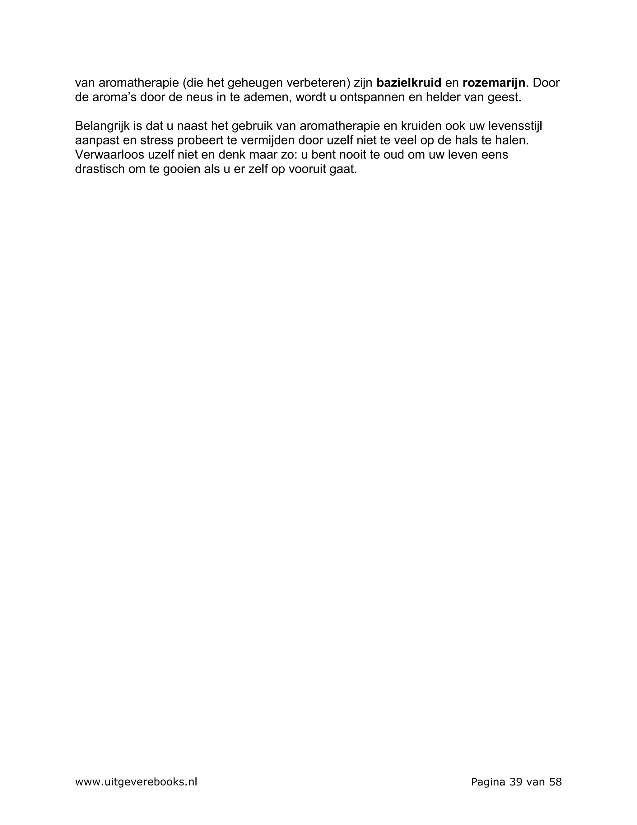 van aromatherapie (die het geheugen verbeteren) zijn bazielkruid en rozemarijn. Door
de aroma’s door de neus in te ademen, wordt u ontspannen en helder van geest.

Belangrijk is dat u naast het gebruik van aromatherapie en kruiden ook uw levensstijl
aanpast en stress probeert te vermijden door uzelf niet te veel op de hals te halen.
Verwaarloos uzelf niet en denk maar zo: u bent nooit te oud om uw leven eens
drastisch om te gooien als u er zelf op vooruit gaat.




www.uitgeverebooks.nl                                                   Pagina 39 van 58
 
