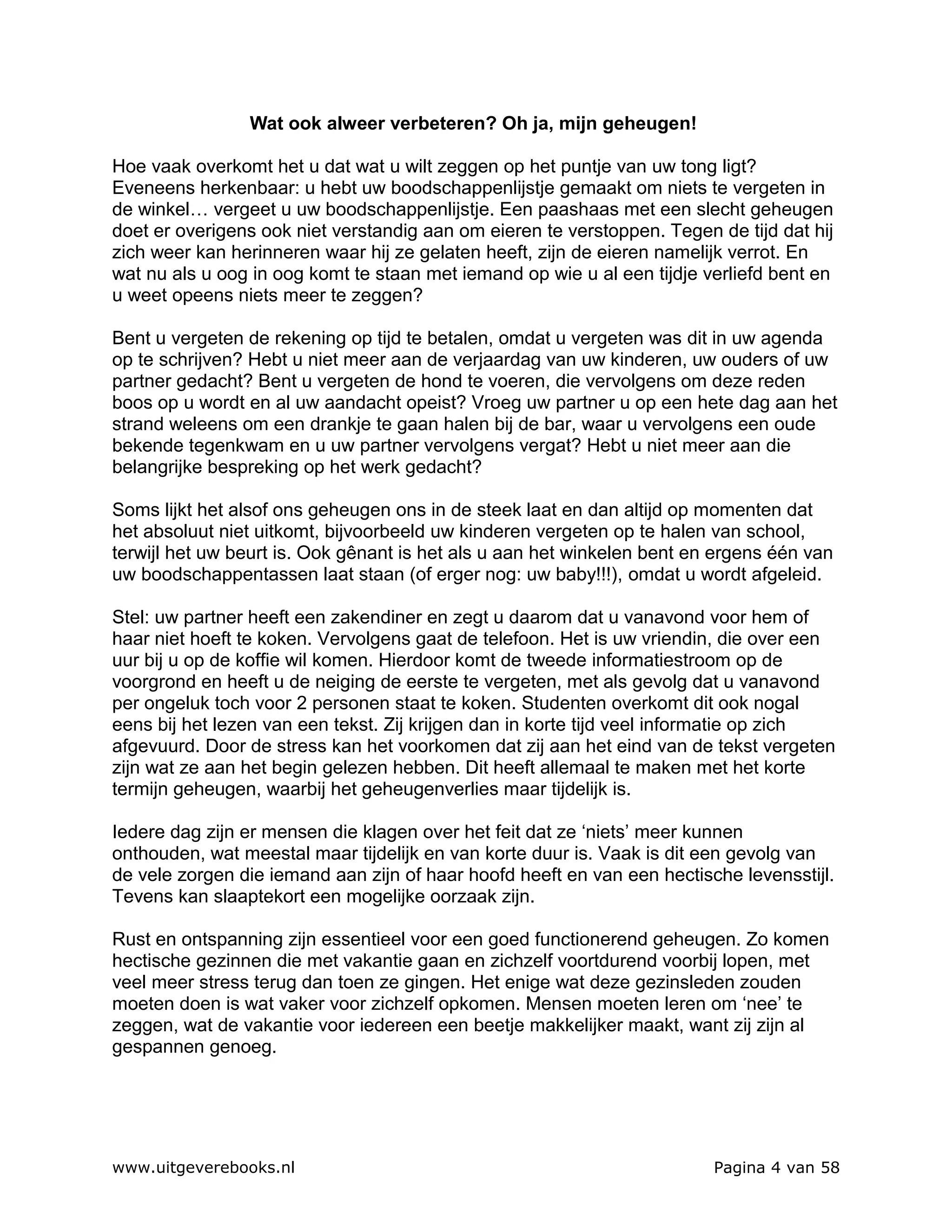 Wat ook alweer verbeteren? Oh ja, mijn geheugen!

Hoe vaak overkomt het u dat wat u wilt zeggen op het puntje van uw tong ligt?
Eveneens herkenbaar: u hebt uw boodschappenlijstje gemaakt om niets te vergeten in
de winkel… vergeet u uw boodschappenlijstje. Een paashaas met een slecht geheugen
doet er overigens ook niet verstandig aan om eieren te verstoppen. Tegen de tijd dat hij
zich weer kan herinneren waar hij ze gelaten heeft, zijn de eieren namelijk verrot. En
wat nu als u oog in oog komt te staan met iemand op wie u al een tijdje verliefd bent en
u weet opeens niets meer te zeggen?

Bent u vergeten de rekening op tijd te betalen, omdat u vergeten was dit in uw agenda
op te schrijven? Hebt u niet meer aan de verjaardag van uw kinderen, uw ouders of uw
partner gedacht? Bent u vergeten de hond te voeren, die vervolgens om deze reden
boos op u wordt en al uw aandacht opeist? Vroeg uw partner u op een hete dag aan het
strand weleens om een drankje te gaan halen bij de bar, waar u vervolgens een oude
bekende tegenkwam en u uw partner vervolgens vergat? Hebt u niet meer aan die
belangrijke bespreking op het werk gedacht?

Soms lijkt het alsof ons geheugen ons in de steek laat en dan altijd op momenten dat
het absoluut niet uitkomt, bijvoorbeeld uw kinderen vergeten op te halen van school,
terwijl het uw beurt is. Ook gênant is het als u aan het winkelen bent en ergens één van
uw boodschappentassen laat staan (of erger nog: uw baby!!!), omdat u wordt afgeleid.

Stel: uw partner heeft een zakendiner en zegt u daarom dat u vanavond voor hem of
haar niet hoeft te koken. Vervolgens gaat de telefoon. Het is uw vriendin, die over een
uur bij u op de koffie wil komen. Hierdoor komt de tweede informatiestroom op de
voorgrond en heeft u de neiging de eerste te vergeten, met als gevolg dat u vanavond
per ongeluk toch voor 2 personen staat te koken. Studenten overkomt dit ook nogal
eens bij het lezen van een tekst. Zij krijgen dan in korte tijd veel informatie op zich
afgevuurd. Door de stress kan het voorkomen dat zij aan het eind van de tekst vergeten
zijn wat ze aan het begin gelezen hebben. Dit heeft allemaal te maken met het korte
termijn geheugen, waarbij het geheugenverlies maar tijdelijk is.

Iedere dag zijn er mensen die klagen over het feit dat ze ‘niets’ meer kunnen
onthouden, wat meestal maar tijdelijk en van korte duur is. Vaak is dit een gevolg van
de vele zorgen die iemand aan zijn of haar hoofd heeft en van een hectische levensstijl.
Tevens kan slaaptekort een mogelijke oorzaak zijn.

Rust en ontspanning zijn essentieel voor een goed functionerend geheugen. Zo komen
hectische gezinnen die met vakantie gaan en zichzelf voortdurend voorbij lopen, met
veel meer stress terug dan toen ze gingen. Het enige wat deze gezinsleden zouden
moeten doen is wat vaker voor zichzelf opkomen. Mensen moeten leren om ‘nee’ te
zeggen, wat de vakantie voor iedereen een beetje makkelijker maakt, want zij zijn al
gespannen genoeg.




www.uitgeverebooks.nl                                                    Pagina 4 van 58
 