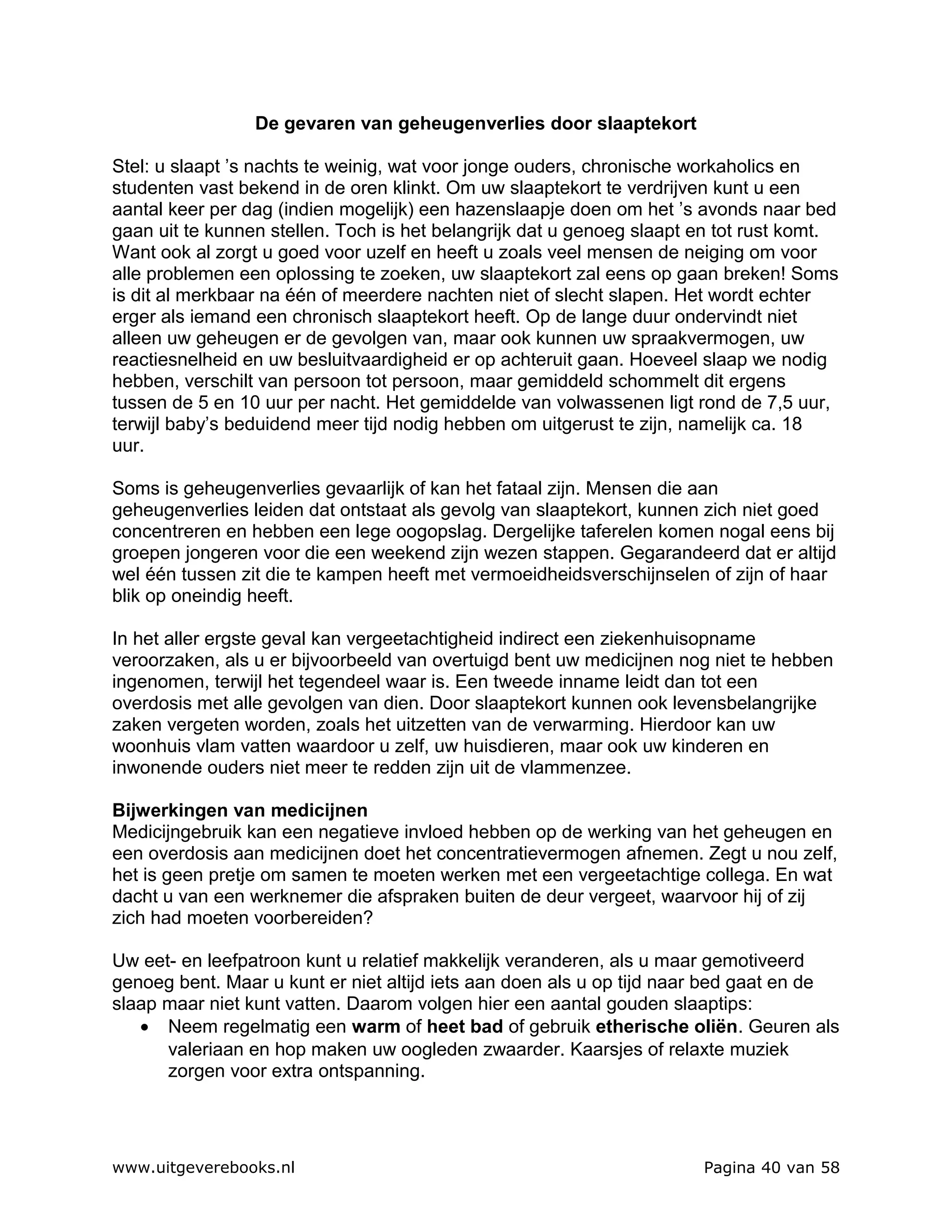 De gevaren van geheugenverlies door slaaptekort

Stel: u slaapt ’s nachts te weinig, wat voor jonge ouders, chronische workaholics en
studenten vast bekend in de oren klinkt. Om uw slaaptekort te verdrijven kunt u een
aantal keer per dag (indien mogelijk) een hazenslaapje doen om het ’s avonds naar bed
gaan uit te kunnen stellen. Toch is het belangrijk dat u genoeg slaapt en tot rust komt.
Want ook al zorgt u goed voor uzelf en heeft u zoals veel mensen de neiging om voor
alle problemen een oplossing te zoeken, uw slaaptekort zal eens op gaan breken! Soms
is dit al merkbaar na één of meerdere nachten niet of slecht slapen. Het wordt echter
erger als iemand een chronisch slaaptekort heeft. Op de lange duur ondervindt niet
alleen uw geheugen er de gevolgen van, maar ook kunnen uw spraakvermogen, uw
reactiesnelheid en uw besluitvaardigheid er op achteruit gaan. Hoeveel slaap we nodig
hebben, verschilt van persoon tot persoon, maar gemiddeld schommelt dit ergens
tussen de 5 en 10 uur per nacht. Het gemiddelde van volwassenen ligt rond de 7,5 uur,
terwijl baby’s beduidend meer tijd nodig hebben om uitgerust te zijn, namelijk ca. 18
uur.

Soms is geheugenverlies gevaarlijk of kan het fataal zijn. Mensen die aan
geheugenverlies leiden dat ontstaat als gevolg van slaaptekort, kunnen zich niet goed
concentreren en hebben een lege oogopslag. Dergelijke taferelen komen nogal eens bij
groepen jongeren voor die een weekend zijn wezen stappen. Gegarandeerd dat er altijd
wel één tussen zit die te kampen heeft met vermoeidheidsverschijnselen of zijn of haar
blik op oneindig heeft.

In het aller ergste geval kan vergeetachtigheid indirect een ziekenhuisopname
veroorzaken, als u er bijvoorbeeld van overtuigd bent uw medicijnen nog niet te hebben
ingenomen, terwijl het tegendeel waar is. Een tweede inname leidt dan tot een
overdosis met alle gevolgen van dien. Door slaaptekort kunnen ook levensbelangrijke
zaken vergeten worden, zoals het uitzetten van de verwarming. Hierdoor kan uw
woonhuis vlam vatten waardoor u zelf, uw huisdieren, maar ook uw kinderen en
inwonende ouders niet meer te redden zijn uit de vlammenzee.

Bijwerkingen van medicijnen
Medicijngebruik kan een negatieve invloed hebben op de werking van het geheugen en
een overdosis aan medicijnen doet het concentratievermogen afnemen. Zegt u nou zelf,
het is geen pretje om samen te moeten werken met een vergeetachtige collega. En wat
dacht u van een werknemer die afspraken buiten de deur vergeet, waarvoor hij of zij
zich had moeten voorbereiden?

Uw eet- en leefpatroon kunt u relatief makkelijk veranderen, als u maar gemotiveerd
genoeg bent. Maar u kunt er niet altijd iets aan doen als u op tijd naar bed gaat en de
slaap maar niet kunt vatten. Daarom volgen hier een aantal gouden slaaptips:
   • Neem regelmatig een warm of heet bad of gebruik etherische oliën. Geuren als
      valeriaan en hop maken uw oogleden zwaarder. Kaarsjes of relaxte muziek
      zorgen voor extra ontspanning.




www.uitgeverebooks.nl                                                  Pagina 40 van 58
 