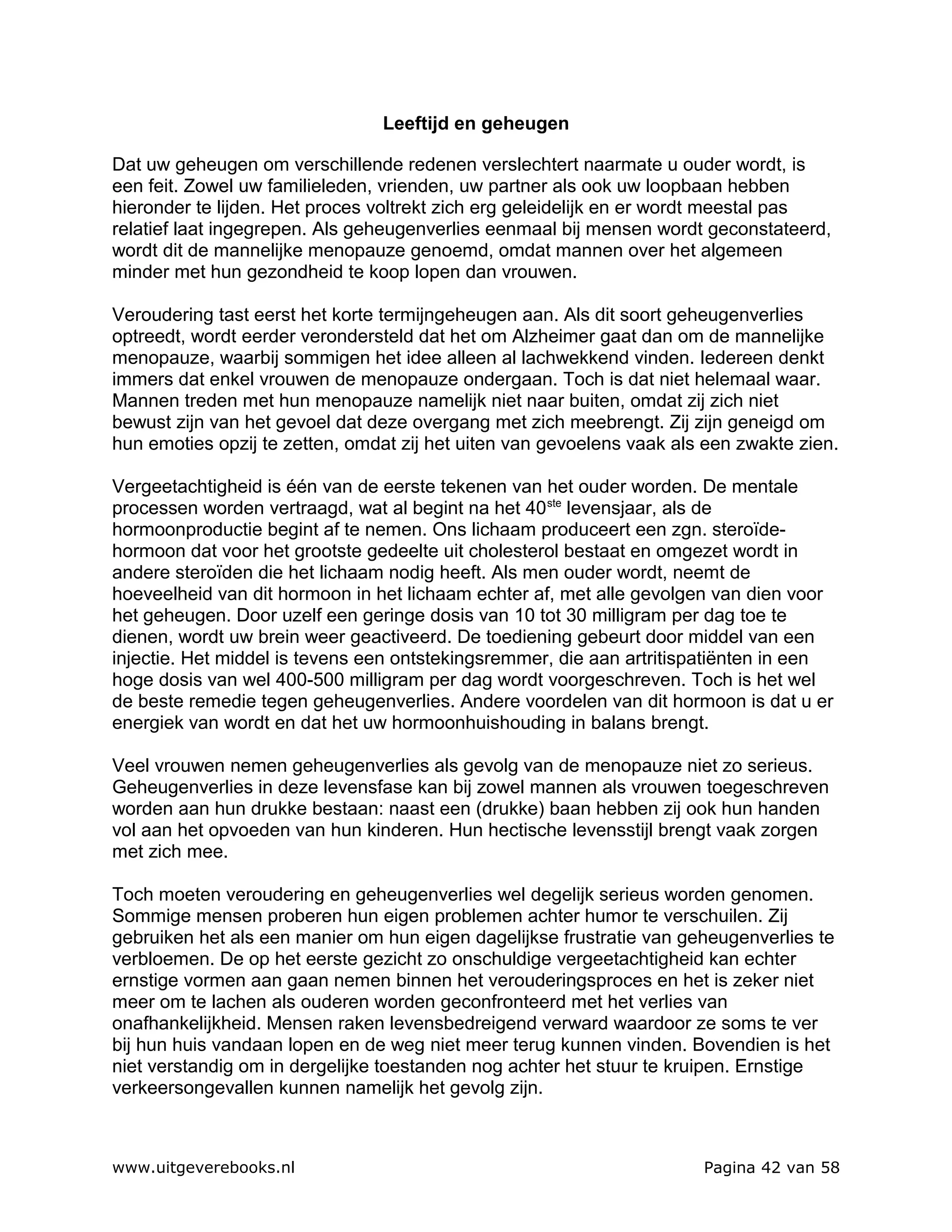 Leeftijd en geheugen

Dat uw geheugen om verschillende redenen verslechtert naarmate u ouder wordt, is
een feit. Zowel uw familieleden, vrienden, uw partner als ook uw loopbaan hebben
hieronder te lijden. Het proces voltrekt zich erg geleidelijk en er wordt meestal pas
relatief laat ingegrepen. Als geheugenverlies eenmaal bij mensen wordt geconstateerd,
wordt dit de mannelijke menopauze genoemd, omdat mannen over het algemeen
minder met hun gezondheid te koop lopen dan vrouwen.

Veroudering tast eerst het korte termijngeheugen aan. Als dit soort geheugenverlies
optreedt, wordt eerder verondersteld dat het om Alzheimer gaat dan om de mannelijke
menopauze, waarbij sommigen het idee alleen al lachwekkend vinden. Iedereen denkt
immers dat enkel vrouwen de menopauze ondergaan. Toch is dat niet helemaal waar.
Mannen treden met hun menopauze namelijk niet naar buiten, omdat zij zich niet
bewust zijn van het gevoel dat deze overgang met zich meebrengt. Zij zijn geneigd om
hun emoties opzij te zetten, omdat zij het uiten van gevoelens vaak als een zwakte zien.

Vergeetachtigheid is één van de eerste tekenen van het ouder worden. De mentale
processen worden vertraagd, wat al begint na het 40 ste levensjaar, als de
hormoonproductie begint af te nemen. Ons lichaam produceert een zgn. steroïde-
hormoon dat voor het grootste gedeelte uit cholesterol bestaat en omgezet wordt in
andere steroïden die het lichaam nodig heeft. Als men ouder wordt, neemt de
hoeveelheid van dit hormoon in het lichaam echter af, met alle gevolgen van dien voor
het geheugen. Door uzelf een geringe dosis van 10 tot 30 milligram per dag toe te
dienen, wordt uw brein weer geactiveerd. De toediening gebeurt door middel van een
injectie. Het middel is tevens een ontstekingsremmer, die aan artritispatiënten in een
hoge dosis van wel 400-500 milligram per dag wordt voorgeschreven. Toch is het wel
de beste remedie tegen geheugenverlies. Andere voordelen van dit hormoon is dat u er
energiek van wordt en dat het uw hormoonhuishouding in balans brengt.

Veel vrouwen nemen geheugenverlies als gevolg van de menopauze niet zo serieus.
Geheugenverlies in deze levensfase kan bij zowel mannen als vrouwen toegeschreven
worden aan hun drukke bestaan: naast een (drukke) baan hebben zij ook hun handen
vol aan het opvoeden van hun kinderen. Hun hectische levensstijl brengt vaak zorgen
met zich mee.

Toch moeten veroudering en geheugenverlies wel degelijk serieus worden genomen.
Sommige mensen proberen hun eigen problemen achter humor te verschuilen. Zij
gebruiken het als een manier om hun eigen dagelijkse frustratie van geheugenverlies te
verbloemen. De op het eerste gezicht zo onschuldige vergeetachtigheid kan echter
ernstige vormen aan gaan nemen binnen het verouderingsproces en het is zeker niet
meer om te lachen als ouderen worden geconfronteerd met het verlies van
onafhankelijkheid. Mensen raken levensbedreigend verward waardoor ze soms te ver
bij hun huis vandaan lopen en de weg niet meer terug kunnen vinden. Bovendien is het
niet verstandig om in dergelijke toestanden nog achter het stuur te kruipen. Ernstige
verkeersongevallen kunnen namelijk het gevolg zijn.



www.uitgeverebooks.nl                                                  Pagina 42 van 58
 