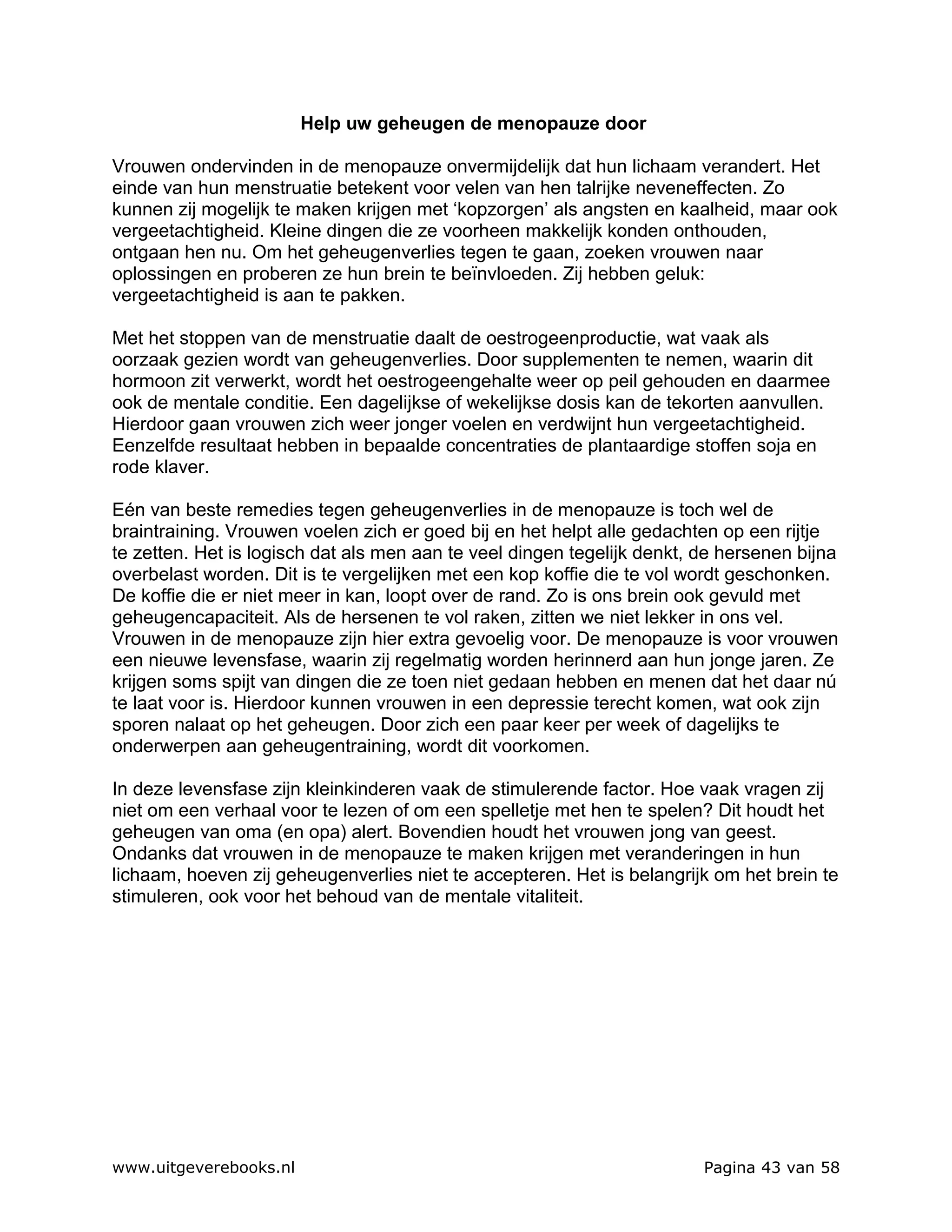 Help uw geheugen de menopauze door

Vrouwen ondervinden in de menopauze onvermijdelijk dat hun lichaam verandert. Het
einde van hun menstruatie betekent voor velen van hen talrijke neveneffecten. Zo
kunnen zij mogelijk te maken krijgen met ‘kopzorgen’ als angsten en kaalheid, maar ook
vergeetachtigheid. Kleine dingen die ze voorheen makkelijk konden onthouden,
ontgaan hen nu. Om het geheugenverlies tegen te gaan, zoeken vrouwen naar
oplossingen en proberen ze hun brein te beïnvloeden. Zij hebben geluk:
vergeetachtigheid is aan te pakken.

Met het stoppen van de menstruatie daalt de oestrogeenproductie, wat vaak als
oorzaak gezien wordt van geheugenverlies. Door supplementen te nemen, waarin dit
hormoon zit verwerkt, wordt het oestrogeengehalte weer op peil gehouden en daarmee
ook de mentale conditie. Een dagelijkse of wekelijkse dosis kan de tekorten aanvullen.
Hierdoor gaan vrouwen zich weer jonger voelen en verdwijnt hun vergeetachtigheid.
Eenzelfde resultaat hebben in bepaalde concentraties de plantaardige stoffen soja en
rode klaver.

Eén van beste remedies tegen geheugenverlies in de menopauze is toch wel de
braintraining. Vrouwen voelen zich er goed bij en het helpt alle gedachten op een rijtje
te zetten. Het is logisch dat als men aan te veel dingen tegelijk denkt, de hersenen bijna
overbelast worden. Dit is te vergelijken met een kop koffie die te vol wordt geschonken.
De koffie die er niet meer in kan, loopt over de rand. Zo is ons brein ook gevuld met
geheugencapaciteit. Als de hersenen te vol raken, zitten we niet lekker in ons vel.
Vrouwen in de menopauze zijn hier extra gevoelig voor. De menopauze is voor vrouwen
een nieuwe levensfase, waarin zij regelmatig worden herinnerd aan hun jonge jaren. Ze
krijgen soms spijt van dingen die ze toen niet gedaan hebben en menen dat het daar nú
te laat voor is. Hierdoor kunnen vrouwen in een depressie terecht komen, wat ook zijn
sporen nalaat op het geheugen. Door zich een paar keer per week of dagelijks te
onderwerpen aan geheugentraining, wordt dit voorkomen.

In deze levensfase zijn kleinkinderen vaak de stimulerende factor. Hoe vaak vragen zij
niet om een verhaal voor te lezen of om een spelletje met hen te spelen? Dit houdt het
geheugen van oma (en opa) alert. Bovendien houdt het vrouwen jong van geest.
Ondanks dat vrouwen in de menopauze te maken krijgen met veranderingen in hun
lichaam, hoeven zij geheugenverlies niet te accepteren. Het is belangrijk om het brein te
stimuleren, ook voor het behoud van de mentale vitaliteit.




www.uitgeverebooks.nl                                                    Pagina 43 van 58
 