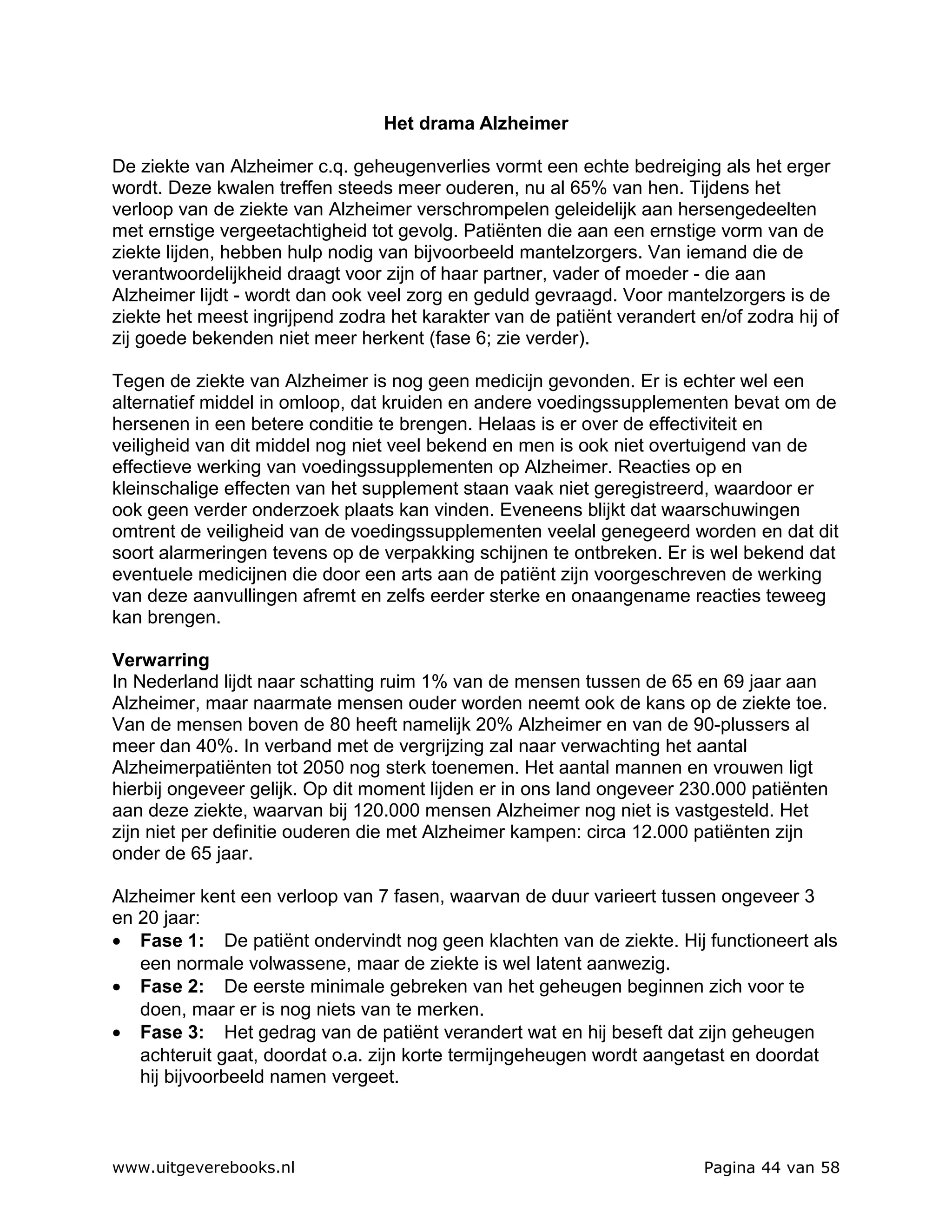 Het drama Alzheimer

De ziekte van Alzheimer c.q. geheugenverlies vormt een echte bedreiging als het erger
wordt. Deze kwalen treffen steeds meer ouderen, nu al 65% van hen. Tijdens het
verloop van de ziekte van Alzheimer verschrompelen geleidelijk aan hersengedeelten
met ernstige vergeetachtigheid tot gevolg. Patiënten die aan een ernstige vorm van de
ziekte lijden, hebben hulp nodig van bijvoorbeeld mantelzorgers. Van iemand die de
verantwoordelijkheid draagt voor zijn of haar partner, vader of moeder - die aan
Alzheimer lijdt - wordt dan ook veel zorg en geduld gevraagd. Voor mantelzorgers is de
ziekte het meest ingrijpend zodra het karakter van de patiënt verandert en/of zodra hij of
zij goede bekenden niet meer herkent (fase 6; zie verder).

Tegen de ziekte van Alzheimer is nog geen medicijn gevonden. Er is echter wel een
alternatief middel in omloop, dat kruiden en andere voedingssupplementen bevat om de
hersenen in een betere conditie te brengen. Helaas is er over de effectiviteit en
veiligheid van dit middel nog niet veel bekend en men is ook niet overtuigend van de
effectieve werking van voedingssupplementen op Alzheimer. Reacties op en
kleinschalige effecten van het supplement staan vaak niet geregistreerd, waardoor er
ook geen verder onderzoek plaats kan vinden. Eveneens blijkt dat waarschuwingen
omtrent de veiligheid van de voedingssupplementen veelal genegeerd worden en dat dit
soort alarmeringen tevens op de verpakking schijnen te ontbreken. Er is wel bekend dat
eventuele medicijnen die door een arts aan de patiënt zijn voorgeschreven de werking
van deze aanvullingen afremt en zelfs eerder sterke en onaangename reacties teweeg
kan brengen.

Verwarring
In Nederland lijdt naar schatting ruim 1% van de mensen tussen de 65 en 69 jaar aan
Alzheimer, maar naarmate mensen ouder worden neemt ook de kans op de ziekte toe.
Van de mensen boven de 80 heeft namelijk 20% Alzheimer en van de 90-plussers al
meer dan 40%. In verband met de vergrijzing zal naar verwachting het aantal
Alzheimerpatiënten tot 2050 nog sterk toenemen. Het aantal mannen en vrouwen ligt
hierbij ongeveer gelijk. Op dit moment lijden er in ons land ongeveer 230.000 patiënten
aan deze ziekte, waarvan bij 120.000 mensen Alzheimer nog niet is vastgesteld. Het
zijn niet per definitie ouderen die met Alzheimer kampen: circa 12.000 patiënten zijn
onder de 65 jaar.

Alzheimer kent een verloop van 7 fasen, waarvan de duur varieert tussen ongeveer 3
en 20 jaar:
• Fase 1: De patiënt ondervindt nog geen klachten van de ziekte. Hij functioneert als
   een normale volwassene, maar de ziekte is wel latent aanwezig.
• Fase 2: De eerste minimale gebreken van het geheugen beginnen zich voor te
   doen, maar er is nog niets van te merken.
• Fase 3: Het gedrag van de patiënt verandert wat en hij beseft dat zijn geheugen
   achteruit gaat, doordat o.a. zijn korte termijngeheugen wordt aangetast en doordat
   hij bijvoorbeeld namen vergeet.



www.uitgeverebooks.nl                                                    Pagina 44 van 58
 