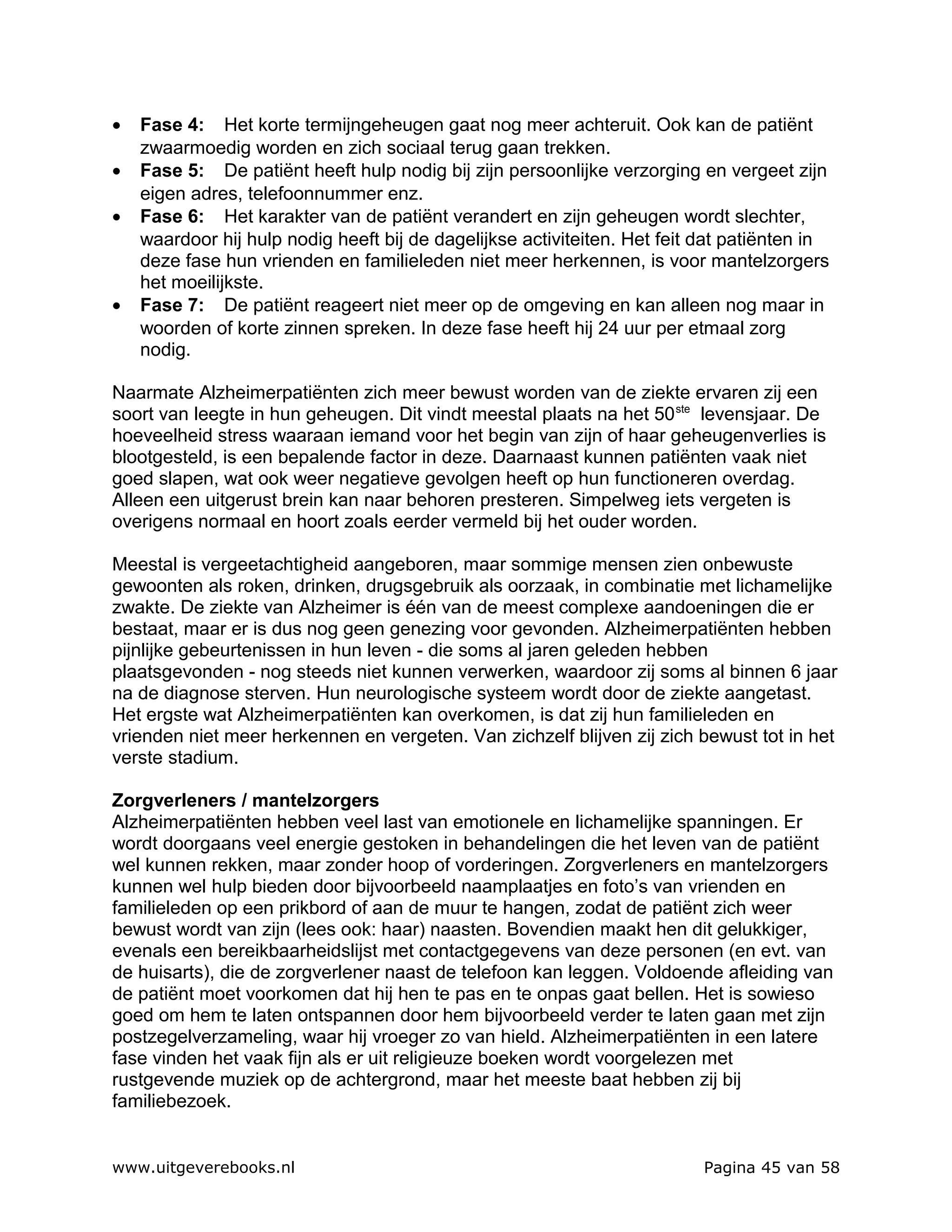 •   Fase 4: Het korte termijngeheugen gaat nog meer achteruit. Ook kan de patiënt
    zwaarmoedig worden en zich sociaal terug gaan trekken.
•   Fase 5: De patiënt heeft hulp nodig bij zijn persoonlijke verzorging en vergeet zijn
    eigen adres, telefoonnummer enz.
•   Fase 6: Het karakter van de patiënt verandert en zijn geheugen wordt slechter,
    waardoor hij hulp nodig heeft bij de dagelijkse activiteiten. Het feit dat patiënten in
    deze fase hun vrienden en familieleden niet meer herkennen, is voor mantelzorgers
    het moeilijkste.
•   Fase 7: De patiënt reageert niet meer op de omgeving en kan alleen nog maar in
    woorden of korte zinnen spreken. In deze fase heeft hij 24 uur per etmaal zorg
    nodig.

Naarmate Alzheimerpatiënten zich meer bewust worden van de ziekte ervaren zij een
soort van leegte in hun geheugen. Dit vindt meestal plaats na het 50 ste levensjaar. De
hoeveelheid stress waaraan iemand voor het begin van zijn of haar geheugenverlies is
blootgesteld, is een bepalende factor in deze. Daarnaast kunnen patiënten vaak niet
goed slapen, wat ook weer negatieve gevolgen heeft op hun functioneren overdag.
Alleen een uitgerust brein kan naar behoren presteren. Simpelweg iets vergeten is
overigens normaal en hoort zoals eerder vermeld bij het ouder worden.

Meestal is vergeetachtigheid aangeboren, maar sommige mensen zien onbewuste
gewoonten als roken, drinken, drugsgebruik als oorzaak, in combinatie met lichamelijke
zwakte. De ziekte van Alzheimer is één van de meest complexe aandoeningen die er
bestaat, maar er is dus nog geen genezing voor gevonden. Alzheimerpatiënten hebben
pijnlijke gebeurtenissen in hun leven - die soms al jaren geleden hebben
plaatsgevonden - nog steeds niet kunnen verwerken, waardoor zij soms al binnen 6 jaar
na de diagnose sterven. Hun neurologische systeem wordt door de ziekte aangetast.
Het ergste wat Alzheimerpatiënten kan overkomen, is dat zij hun familieleden en
vrienden niet meer herkennen en vergeten. Van zichzelf blijven zij zich bewust tot in het
verste stadium.

Zorgverleners / mantelzorgers
Alzheimerpatiënten hebben veel last van emotionele en lichamelijke spanningen. Er
wordt doorgaans veel energie gestoken in behandelingen die het leven van de patiënt
wel kunnen rekken, maar zonder hoop of vorderingen. Zorgverleners en mantelzorgers
kunnen wel hulp bieden door bijvoorbeeld naamplaatjes en foto’s van vrienden en
familieleden op een prikbord of aan de muur te hangen, zodat de patiënt zich weer
bewust wordt van zijn (lees ook: haar) naasten. Bovendien maakt hen dit gelukkiger,
evenals een bereikbaarheidslijst met contactgegevens van deze personen (en evt. van
de huisarts), die de zorgverlener naast de telefoon kan leggen. Voldoende afleiding van
de patiënt moet voorkomen dat hij hen te pas en te onpas gaat bellen. Het is sowieso
goed om hem te laten ontspannen door hem bijvoorbeeld verder te laten gaan met zijn
postzegelverzameling, waar hij vroeger zo van hield. Alzheimerpatiënten in een latere
fase vinden het vaak fijn als er uit religieuze boeken wordt voorgelezen met
rustgevende muziek op de achtergrond, maar het meeste baat hebben zij bij
familiebezoek.


www.uitgeverebooks.nl                                                      Pagina 45 van 58
 