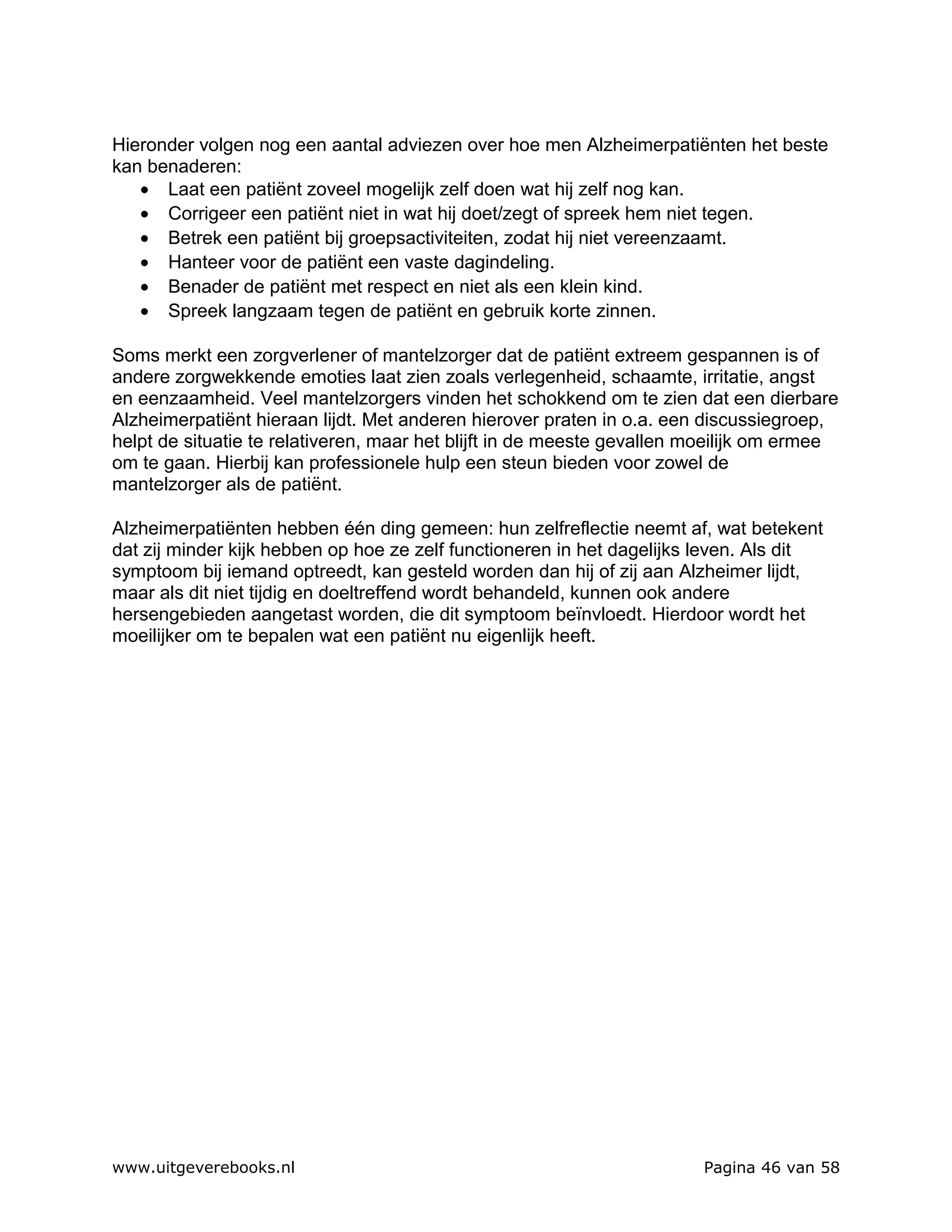 Hieronder volgen nog een aantal adviezen over hoe men Alzheimerpatiënten het beste
kan benaderen:
   • Laat een patiënt zoveel mogelijk zelf doen wat hij zelf nog kan.
   • Corrigeer een patiënt niet in wat hij doet/zegt of spreek hem niet tegen.
   • Betrek een patiënt bij groepsactiviteiten, zodat hij niet vereenzaamt.
   • Hanteer voor de patiënt een vaste dagindeling.
   • Benader de patiënt met respect en niet als een klein kind.
   • Spreek langzaam tegen de patiënt en gebruik korte zinnen.

Soms merkt een zorgverlener of mantelzorger dat de patiënt extreem gespannen is of
andere zorgwekkende emoties laat zien zoals verlegenheid, schaamte, irritatie, angst
en eenzaamheid. Veel mantelzorgers vinden het schokkend om te zien dat een dierbare
Alzheimerpatiënt hieraan lijdt. Met anderen hierover praten in o.a. een discussiegroep,
helpt de situatie te relativeren, maar het blijft in de meeste gevallen moeilijk om ermee
om te gaan. Hierbij kan professionele hulp een steun bieden voor zowel de
mantelzorger als de patiënt.

Alzheimerpatiënten hebben één ding gemeen: hun zelfreflectie neemt af, wat betekent
dat zij minder kijk hebben op hoe ze zelf functioneren in het dagelijks leven. Als dit
symptoom bij iemand optreedt, kan gesteld worden dan hij of zij aan Alzheimer lijdt,
maar als dit niet tijdig en doeltreffend wordt behandeld, kunnen ook andere
hersengebieden aangetast worden, die dit symptoom beïnvloedt. Hierdoor wordt het
moeilijker om te bepalen wat een patiënt nu eigenlijk heeft.




www.uitgeverebooks.nl                                                   Pagina 46 van 58
 