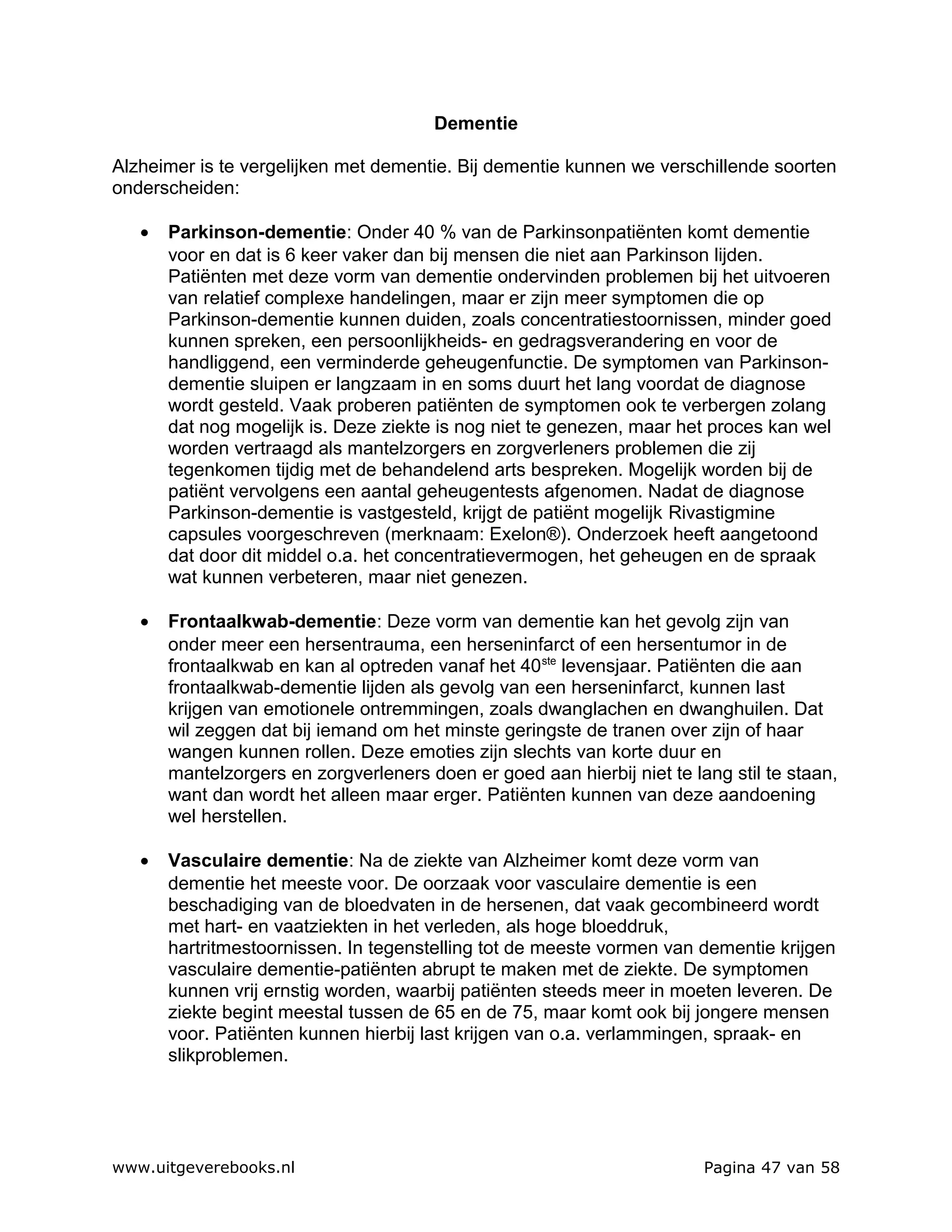 Dementie

Alzheimer is te vergelijken met dementie. Bij dementie kunnen we verschillende soorten
onderscheiden:

   •   Parkinson-dementie: Onder 40 % van de Parkinsonpatiënten komt dementie
       voor en dat is 6 keer vaker dan bij mensen die niet aan Parkinson lijden.
       Patiënten met deze vorm van dementie ondervinden problemen bij het uitvoeren
       van relatief complexe handelingen, maar er zijn meer symptomen die op
       Parkinson-dementie kunnen duiden, zoals concentratiestoornissen, minder goed
       kunnen spreken, een persoonlijkheids- en gedragsverandering en voor de
       handliggend, een verminderde geheugenfunctie. De symptomen van Parkinson-
       dementie sluipen er langzaam in en soms duurt het lang voordat de diagnose
       wordt gesteld. Vaak proberen patiënten de symptomen ook te verbergen zolang
       dat nog mogelijk is. Deze ziekte is nog niet te genezen, maar het proces kan wel
       worden vertraagd als mantelzorgers en zorgverleners problemen die zij
       tegenkomen tijdig met de behandelend arts bespreken. Mogelijk worden bij de
       patiënt vervolgens een aantal geheugentests afgenomen. Nadat de diagnose
       Parkinson-dementie is vastgesteld, krijgt de patiënt mogelijk Rivastigmine
       capsules voorgeschreven (merknaam: Exelon®). Onderzoek heeft aangetoond
       dat door dit middel o.a. het concentratievermogen, het geheugen en de spraak
       wat kunnen verbeteren, maar niet genezen.

   •   Frontaalkwab-dementie: Deze vorm van dementie kan het gevolg zijn van
       onder meer een hersentrauma, een herseninfarct of een hersentumor in de
       frontaalkwab en kan al optreden vanaf het 40 ste levensjaar. Patiënten die aan
       frontaalkwab-dementie lijden als gevolg van een herseninfarct, kunnen last
       krijgen van emotionele ontremmingen, zoals dwanglachen en dwanghuilen. Dat
       wil zeggen dat bij iemand om het minste geringste de tranen over zijn of haar
       wangen kunnen rollen. Deze emoties zijn slechts van korte duur en
       mantelzorgers en zorgverleners doen er goed aan hierbij niet te lang stil te staan,
       want dan wordt het alleen maar erger. Patiënten kunnen van deze aandoening
       wel herstellen.

   •   Vasculaire dementie: Na de ziekte van Alzheimer komt deze vorm van
       dementie het meeste voor. De oorzaak voor vasculaire dementie is een
       beschadiging van de bloedvaten in de hersenen, dat vaak gecombineerd wordt
       met hart- en vaatziekten in het verleden, als hoge bloeddruk,
       hartritmestoornissen. In tegenstelling tot de meeste vormen van dementie krijgen
       vasculaire dementie-patiënten abrupt te maken met de ziekte. De symptomen
       kunnen vrij ernstig worden, waarbij patiënten steeds meer in moeten leveren. De
       ziekte begint meestal tussen de 65 en de 75, maar komt ook bij jongere mensen
       voor. Patiënten kunnen hierbij last krijgen van o.a. verlammingen, spraak- en
       slikproblemen.




www.uitgeverebooks.nl                                                    Pagina 47 van 58
 