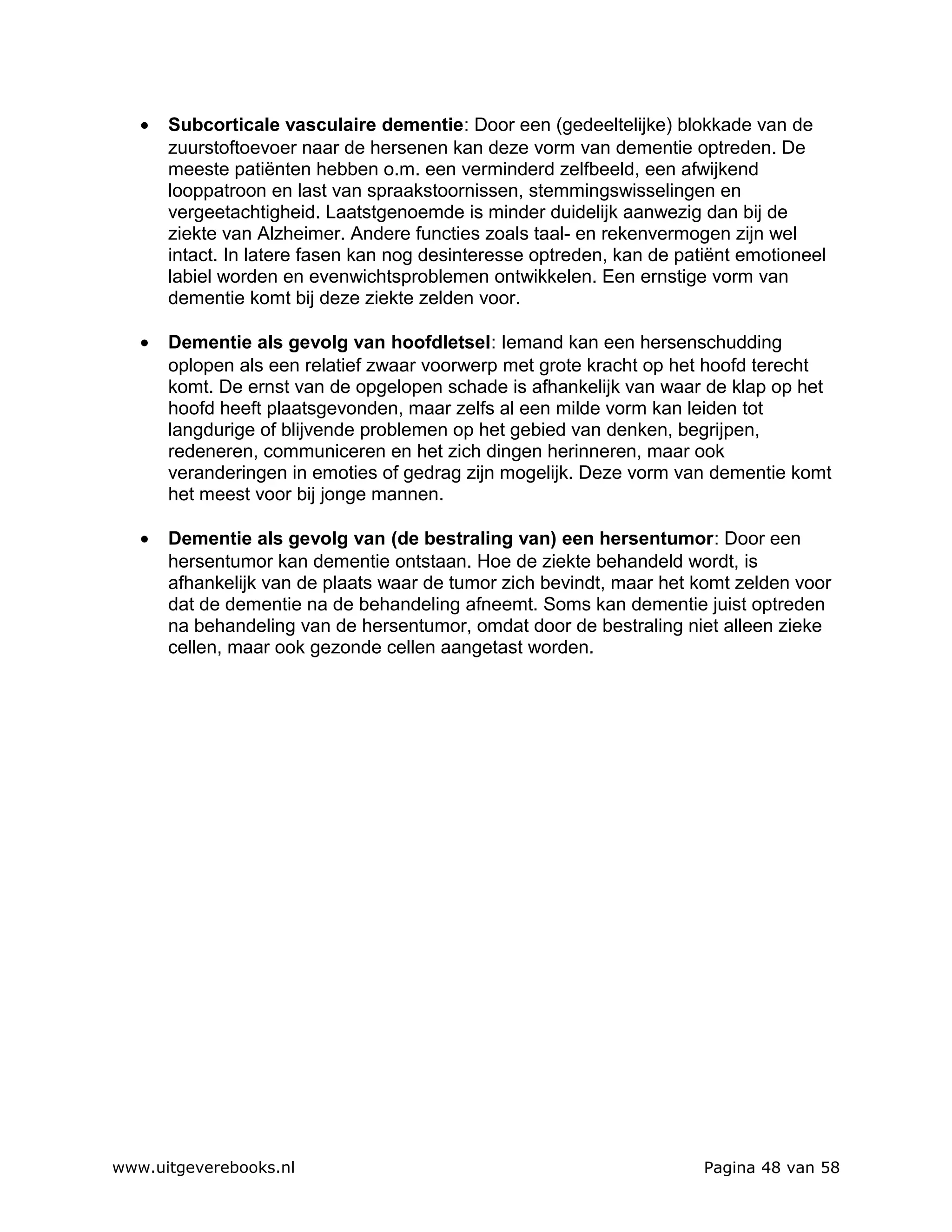 •   Subcorticale vasculaire dementie: Door een (gedeeltelijke) blokkade van de
       zuurstoftoevoer naar de hersenen kan deze vorm van dementie optreden. De
       meeste patiënten hebben o.m. een verminderd zelfbeeld, een afwijkend
       looppatroon en last van spraakstoornissen, stemmingswisselingen en
       vergeetachtigheid. Laatstgenoemde is minder duidelijk aanwezig dan bij de
       ziekte van Alzheimer. Andere functies zoals taal- en rekenvermogen zijn wel
       intact. In latere fasen kan nog desinteresse optreden, kan de patiënt emotioneel
       labiel worden en evenwichtsproblemen ontwikkelen. Een ernstige vorm van
       dementie komt bij deze ziekte zelden voor.

   •   Dementie als gevolg van hoofdletsel: Iemand kan een hersenschudding
       oplopen als een relatief zwaar voorwerp met grote kracht op het hoofd terecht
       komt. De ernst van de opgelopen schade is afhankelijk van waar de klap op het
       hoofd heeft plaatsgevonden, maar zelfs al een milde vorm kan leiden tot
       langdurige of blijvende problemen op het gebied van denken, begrijpen,
       redeneren, communiceren en het zich dingen herinneren, maar ook
       veranderingen in emoties of gedrag zijn mogelijk. Deze vorm van dementie komt
       het meest voor bij jonge mannen.

   •   Dementie als gevolg van (de bestraling van) een hersentumor: Door een
       hersentumor kan dementie ontstaan. Hoe de ziekte behandeld wordt, is
       afhankelijk van de plaats waar de tumor zich bevindt, maar het komt zelden voor
       dat de dementie na de behandeling afneemt. Soms kan dementie juist optreden
       na behandeling van de hersentumor, omdat door de bestraling niet alleen zieke
       cellen, maar ook gezonde cellen aangetast worden.




www.uitgeverebooks.nl                                                   Pagina 48 van 58
 
