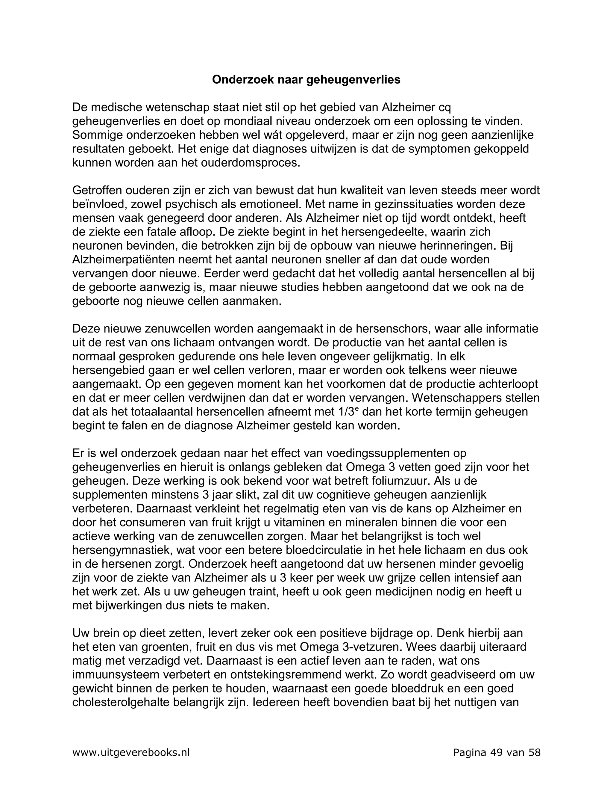 Onderzoek naar geheugenverlies

De medische wetenschap staat niet stil op het gebied van Alzheimer cq
geheugenverlies en doet op mondiaal niveau onderzoek om een oplossing te vinden.
Sommige onderzoeken hebben wel wát opgeleverd, maar er zijn nog geen aanzienlijke
resultaten geboekt. Het enige dat diagnoses uitwijzen is dat de symptomen gekoppeld
kunnen worden aan het ouderdomsproces.

Getroffen ouderen zijn er zich van bewust dat hun kwaliteit van leven steeds meer wordt
beïnvloed, zowel psychisch als emotioneel. Met name in gezinssituaties worden deze
mensen vaak genegeerd door anderen. Als Alzheimer niet op tijd wordt ontdekt, heeft
de ziekte een fatale afloop. De ziekte begint in het hersengedeelte, waarin zich
neuronen bevinden, die betrokken zijn bij de opbouw van nieuwe herinneringen. Bij
Alzheimerpatiënten neemt het aantal neuronen sneller af dan dat oude worden
vervangen door nieuwe. Eerder werd gedacht dat het volledig aantal hersencellen al bij
de geboorte aanwezig is, maar nieuwe studies hebben aangetoond dat we ook na de
geboorte nog nieuwe cellen aanmaken.

Deze nieuwe zenuwcellen worden aangemaakt in de hersenschors, waar alle informatie
uit de rest van ons lichaam ontvangen wordt. De productie van het aantal cellen is
normaal gesproken gedurende ons hele leven ongeveer gelijkmatig. In elk
hersengebied gaan er wel cellen verloren, maar er worden ook telkens weer nieuwe
aangemaakt. Op een gegeven moment kan het voorkomen dat de productie achterloopt
en dat er meer cellen verdwijnen dan dat er worden vervangen. Wetenschappers stellen
dat als het totaalaantal hersencellen afneemt met 1/3 e dan het korte termijn geheugen
begint te falen en de diagnose Alzheimer gesteld kan worden.

Er is wel onderzoek gedaan naar het effect van voedingssupplementen op
geheugenverlies en hieruit is onlangs gebleken dat Omega 3 vetten goed zijn voor het
geheugen. Deze werking is ook bekend voor wat betreft foliumzuur. Als u de
supplementen minstens 3 jaar slikt, zal dit uw cognitieve geheugen aanzienlijk
verbeteren. Daarnaast verkleint het regelmatig eten van vis de kans op Alzheimer en
door het consumeren van fruit krijgt u vitaminen en mineralen binnen die voor een
actieve werking van de zenuwcellen zorgen. Maar het belangrijkst is toch wel
hersengymnastiek, wat voor een betere bloedcirculatie in het hele lichaam en dus ook
in de hersenen zorgt. Onderzoek heeft aangetoond dat uw hersenen minder gevoelig
zijn voor de ziekte van Alzheimer als u 3 keer per week uw grijze cellen intensief aan
het werk zet. Als u uw geheugen traint, heeft u ook geen medicijnen nodig en heeft u
met bijwerkingen dus niets te maken.

Uw brein op dieet zetten, levert zeker ook een positieve bijdrage op. Denk hierbij aan
het eten van groenten, fruit en dus vis met Omega 3-vetzuren. Wees daarbij uiteraard
matig met verzadigd vet. Daarnaast is een actief leven aan te raden, wat ons
immuunsysteem verbetert en ontstekingsremmend werkt. Zo wordt geadviseerd om uw
gewicht binnen de perken te houden, waarnaast een goede bloeddruk en een goed
cholesterolgehalte belangrijk zijn. Iedereen heeft bovendien baat bij het nuttigen van



www.uitgeverebooks.nl                                                  Pagina 49 van 58
 