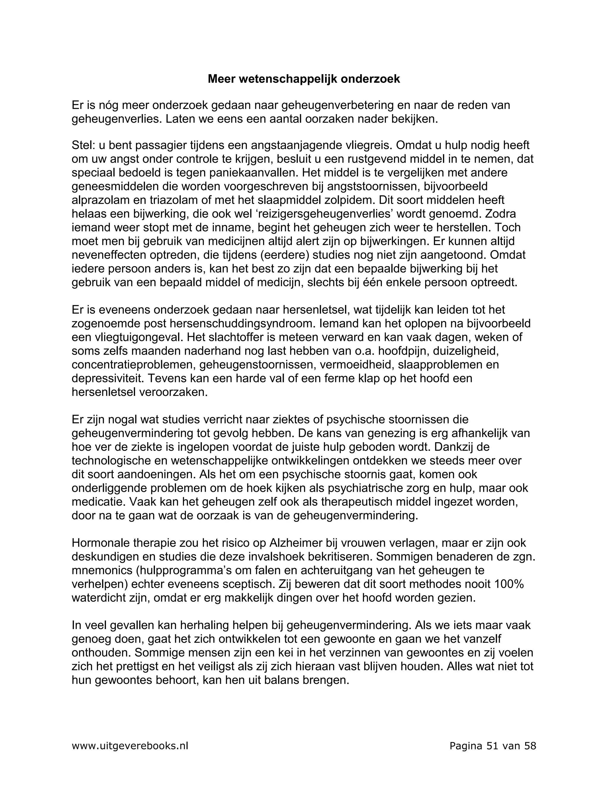 Meer wetenschappelijk onderzoek

Er is nóg meer onderzoek gedaan naar geheugenverbetering en naar de reden van
geheugenverlies. Laten we eens een aantal oorzaken nader bekijken.

Stel: u bent passagier tijdens een angstaanjagende vliegreis. Omdat u hulp nodig heeft
om uw angst onder controle te krijgen, besluit u een rustgevend middel in te nemen, dat
speciaal bedoeld is tegen paniekaanvallen. Het middel is te vergelijken met andere
geneesmiddelen die worden voorgeschreven bij angststoornissen, bijvoorbeeld
alprazolam en triazolam of met het slaapmiddel zolpidem. Dit soort middelen heeft
helaas een bijwerking, die ook wel ‘reizigersgeheugenverlies’ wordt genoemd. Zodra
iemand weer stopt met de inname, begint het geheugen zich weer te herstellen. Toch
moet men bij gebruik van medicijnen altijd alert zijn op bijwerkingen. Er kunnen altijd
neveneffecten optreden, die tijdens (eerdere) studies nog niet zijn aangetoond. Omdat
iedere persoon anders is, kan het best zo zijn dat een bepaalde bijwerking bij het
gebruik van een bepaald middel of medicijn, slechts bij één enkele persoon optreedt.

Er is eveneens onderzoek gedaan naar hersenletsel, wat tijdelijk kan leiden tot het
zogenoemde post hersenschuddingsyndroom. Iemand kan het oplopen na bijvoorbeeld
een vliegtuigongeval. Het slachtoffer is meteen verward en kan vaak dagen, weken of
soms zelfs maanden naderhand nog last hebben van o.a. hoofdpijn, duizeligheid,
concentratieproblemen, geheugenstoornissen, vermoeidheid, slaapproblemen en
depressiviteit. Tevens kan een harde val of een ferme klap op het hoofd een
hersenletsel veroorzaken.

Er zijn nogal wat studies verricht naar ziektes of psychische stoornissen die
geheugenvermindering tot gevolg hebben. De kans van genezing is erg afhankelijk van
hoe ver de ziekte is ingelopen voordat de juiste hulp geboden wordt. Dankzij de
technologische en wetenschappelijke ontwikkelingen ontdekken we steeds meer over
dit soort aandoeningen. Als het om een psychische stoornis gaat, komen ook
onderliggende problemen om de hoek kijken als psychiatrische zorg en hulp, maar ook
medicatie. Vaak kan het geheugen zelf ook als therapeutisch middel ingezet worden,
door na te gaan wat de oorzaak is van de geheugenvermindering.

Hormonale therapie zou het risico op Alzheimer bij vrouwen verlagen, maar er zijn ook
deskundigen en studies die deze invalshoek bekritiseren. Sommigen benaderen de zgn.
mnemonics (hulpprogramma’s om falen en achteruitgang van het geheugen te
verhelpen) echter eveneens sceptisch. Zij beweren dat dit soort methodes nooit 100%
waterdicht zijn, omdat er erg makkelijk dingen over het hoofd worden gezien.

In veel gevallen kan herhaling helpen bij geheugenvermindering. Als we iets maar vaak
genoeg doen, gaat het zich ontwikkelen tot een gewoonte en gaan we het vanzelf
onthouden. Sommige mensen zijn een kei in het verzinnen van gewoontes en zij voelen
zich het prettigst en het veiligst als zij zich hieraan vast blijven houden. Alles wat niet tot
hun gewoontes behoort, kan hen uit balans brengen.




www.uitgeverebooks.nl                                                        Pagina 51 van 58
 