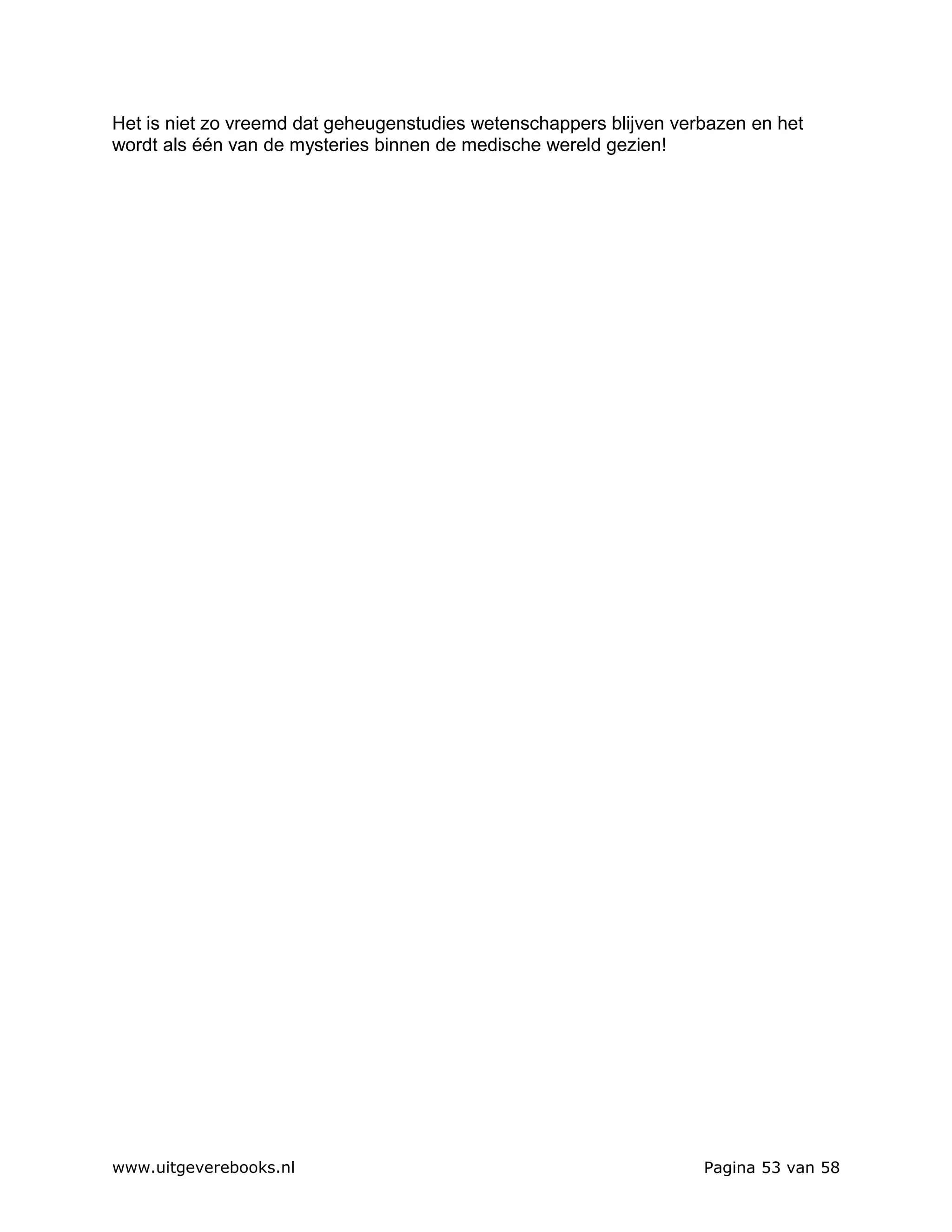 Het is niet zo vreemd dat geheugenstudies wetenschappers blijven verbazen en het
wordt als één van de mysteries binnen de medische wereld gezien!




www.uitgeverebooks.nl                                               Pagina 53 van 58
 