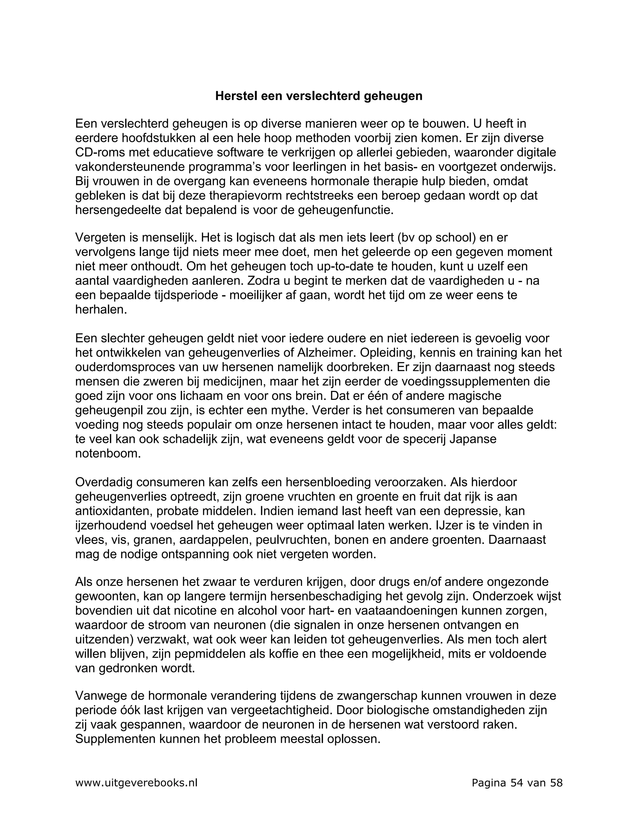 Herstel een verslechterd geheugen

Een verslechterd geheugen is op diverse manieren weer op te bouwen. U heeft in
eerdere hoofdstukken al een hele hoop methoden voorbij zien komen. Er zijn diverse
CD-roms met educatieve software te verkrijgen op allerlei gebieden, waaronder digitale
vakondersteunende programma’s voor leerlingen in het basis- en voortgezet onderwijs.
Bij vrouwen in de overgang kan eveneens hormonale therapie hulp bieden, omdat
gebleken is dat bij deze therapievorm rechtstreeks een beroep gedaan wordt op dat
hersengedeelte dat bepalend is voor de geheugenfunctie.

Vergeten is menselijk. Het is logisch dat als men iets leert (bv op school) en er
vervolgens lange tijd niets meer mee doet, men het geleerde op een gegeven moment
niet meer onthoudt. Om het geheugen toch up-to-date te houden, kunt u uzelf een
aantal vaardigheden aanleren. Zodra u begint te merken dat de vaardigheden u - na
een bepaalde tijdsperiode - moeilijker af gaan, wordt het tijd om ze weer eens te
herhalen.

Een slechter geheugen geldt niet voor iedere oudere en niet iedereen is gevoelig voor
het ontwikkelen van geheugenverlies of Alzheimer. Opleiding, kennis en training kan het
ouderdomsproces van uw hersenen namelijk doorbreken. Er zijn daarnaast nog steeds
mensen die zweren bij medicijnen, maar het zijn eerder de voedingssupplementen die
goed zijn voor ons lichaam en voor ons brein. Dat er één of andere magische
geheugenpil zou zijn, is echter een mythe. Verder is het consumeren van bepaalde
voeding nog steeds populair om onze hersenen intact te houden, maar voor alles geldt:
te veel kan ook schadelijk zijn, wat eveneens geldt voor de specerij Japanse
notenboom.

Overdadig consumeren kan zelfs een hersenbloeding veroorzaken. Als hierdoor
geheugenverlies optreedt, zijn groene vruchten en groente en fruit dat rijk is aan
antioxidanten, probate middelen. Indien iemand last heeft van een depressie, kan
ijzerhoudend voedsel het geheugen weer optimaal laten werken. IJzer is te vinden in
vlees, vis, granen, aardappelen, peulvruchten, bonen en andere groenten. Daarnaast
mag de nodige ontspanning ook niet vergeten worden.

Als onze hersenen het zwaar te verduren krijgen, door drugs en/of andere ongezonde
gewoonten, kan op langere termijn hersenbeschadiging het gevolg zijn. Onderzoek wijst
bovendien uit dat nicotine en alcohol voor hart- en vaataandoeningen kunnen zorgen,
waardoor de stroom van neuronen (die signalen in onze hersenen ontvangen en
uitzenden) verzwakt, wat ook weer kan leiden tot geheugenverlies. Als men toch alert
willen blijven, zijn pepmiddelen als koffie en thee een mogelijkheid, mits er voldoende
van gedronken wordt.

Vanwege de hormonale verandering tijdens de zwangerschap kunnen vrouwen in deze
periode óók last krijgen van vergeetachtigheid. Door biologische omstandigheden zijn
zij vaak gespannen, waardoor de neuronen in de hersenen wat verstoord raken.
Supplementen kunnen het probleem meestal oplossen.


www.uitgeverebooks.nl                                                 Pagina 54 van 58
 