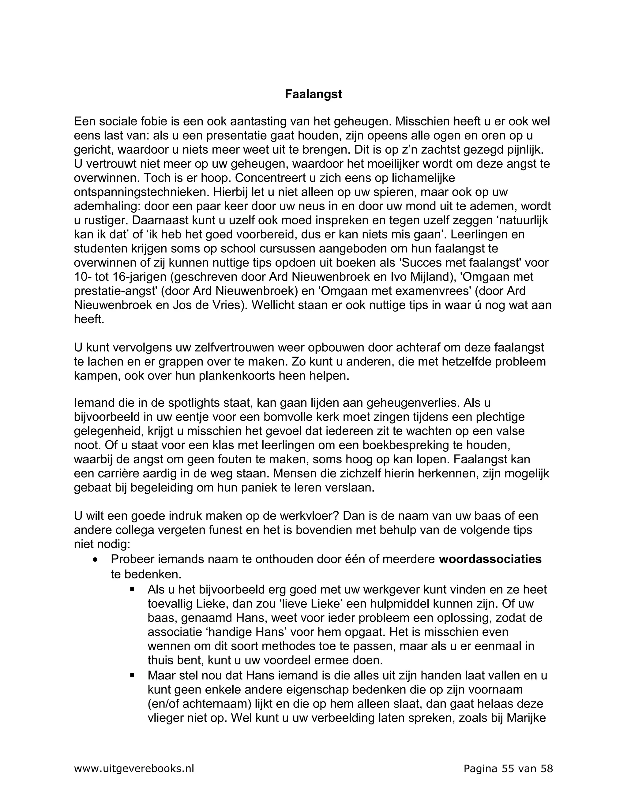 Faalangst

Een sociale fobie is een ook aantasting van het geheugen. Misschien heeft u er ook wel
eens last van: als u een presentatie gaat houden, zijn opeens alle ogen en oren op u
gericht, waardoor u niets meer weet uit te brengen. Dit is op z’n zachtst gezegd pijnlijk.
U vertrouwt niet meer op uw geheugen, waardoor het moeilijker wordt om deze angst te
overwinnen. Toch is er hoop. Concentreert u zich eens op lichamelijke
ontspanningstechnieken. Hierbij let u niet alleen op uw spieren, maar ook op uw
ademhaling: door een paar keer door uw neus in en door uw mond uit te ademen, wordt
u rustiger. Daarnaast kunt u uzelf ook moed inspreken en tegen uzelf zeggen ‘natuurlijk
kan ik dat’ of ‘ik heb het goed voorbereid, dus er kan niets mis gaan’. Leerlingen en
studenten krijgen soms op school cursussen aangeboden om hun faalangst te
overwinnen of zij kunnen nuttige tips opdoen uit boeken als 'Succes met faalangst' voor
10- tot 16-jarigen (geschreven door Ard Nieuwenbroek en Ivo Mijland), 'Omgaan met
prestatie-angst' (door Ard Nieuwenbroek) en 'Omgaan met examenvrees' (door Ard
Nieuwenbroek en Jos de Vries). Wellicht staan er ook nuttige tips in waar ú nog wat aan
heeft.

U kunt vervolgens uw zelfvertrouwen weer opbouwen door achteraf om deze faalangst
te lachen en er grappen over te maken. Zo kunt u anderen, die met hetzelfde probleem
kampen, ook over hun plankenkoorts heen helpen.

Iemand die in de spotlights staat, kan gaan lijden aan geheugenverlies. Als u
bijvoorbeeld in uw eentje voor een bomvolle kerk moet zingen tijdens een plechtige
gelegenheid, krijgt u misschien het gevoel dat iedereen zit te wachten op een valse
noot. Of u staat voor een klas met leerlingen om een boekbespreking te houden,
waarbij de angst om geen fouten te maken, soms hoog op kan lopen. Faalangst kan
een carrière aardig in de weg staan. Mensen die zichzelf hierin herkennen, zijn mogelijk
gebaat bij begeleiding om hun paniek te leren verslaan.

U wilt een goede indruk maken op de werkvloer? Dan is de naam van uw baas of een
andere collega vergeten funest en het is bovendien met behulp van de volgende tips
niet nodig:
    • Probeer iemands naam te onthouden door één of meerdere woordassociaties
        te bedenken.
             Als u het bijvoorbeeld erg goed met uw werkgever kunt vinden en ze heet
              toevallig Lieke, dan zou ‘lieve Lieke’ een hulpmiddel kunnen zijn. Of uw
              baas, genaamd Hans, weet voor ieder probleem een oplossing, zodat de
              associatie ‘handige Hans’ voor hem opgaat. Het is misschien even
              wennen om dit soort methodes toe te passen, maar als u er eenmaal in
              thuis bent, kunt u uw voordeel ermee doen.
             Maar stel nou dat Hans iemand is die alles uit zijn handen laat vallen en u
              kunt geen enkele andere eigenschap bedenken die op zijn voornaam
              (en/of achternaam) lijkt en die op hem alleen slaat, dan gaat helaas deze
              vlieger niet op. Wel kunt u uw verbeelding laten spreken, zoals bij Marijke



www.uitgeverebooks.nl                                                    Pagina 55 van 58
 