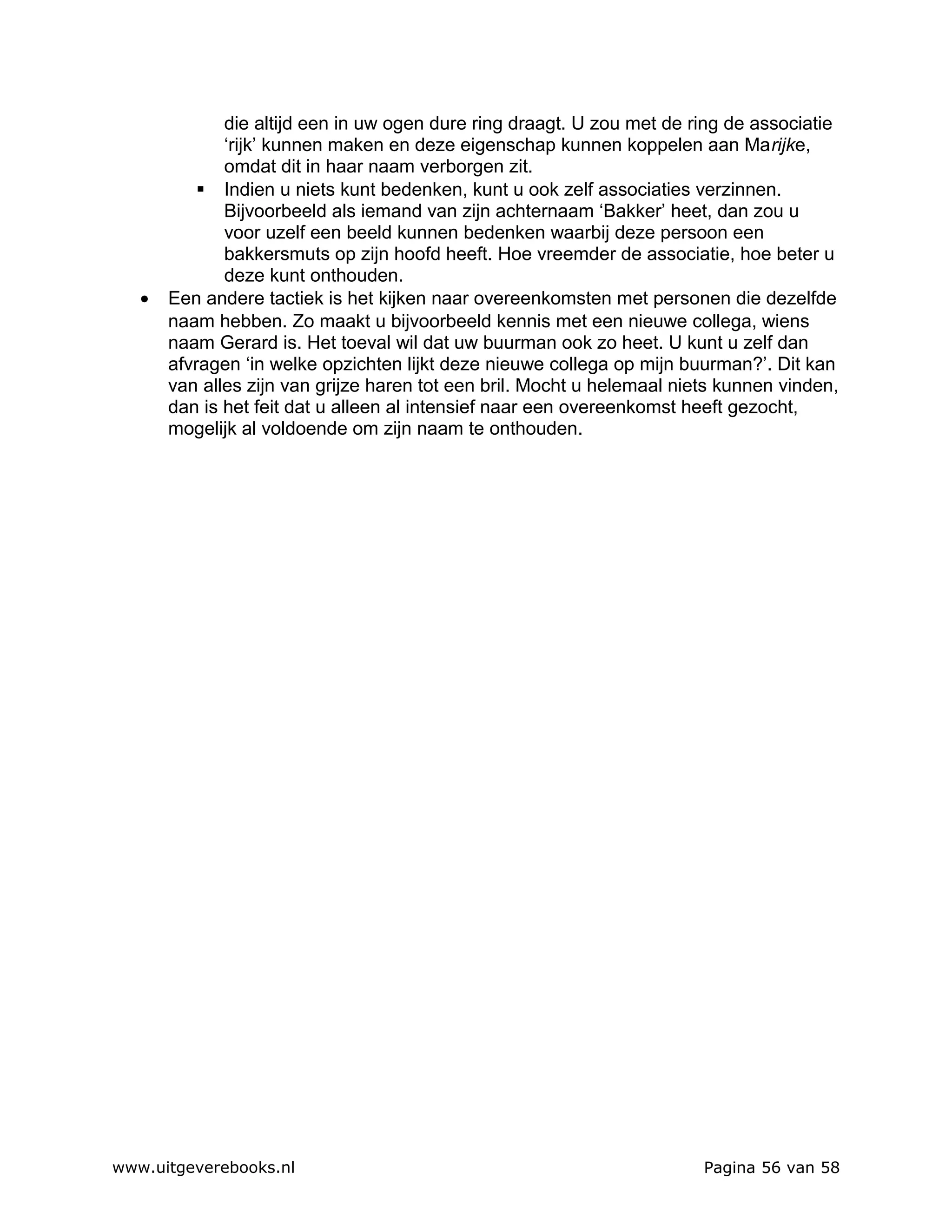 die altijd een in uw ogen dure ring draagt. U zou met de ring de associatie
              ‘rijk’ kunnen maken en deze eigenschap kunnen koppelen aan Marijke,
              omdat dit in haar naam verborgen zit.
            Indien u niets kunt bedenken, kunt u ook zelf associaties verzinnen.
              Bijvoorbeeld als iemand van zijn achternaam ‘Bakker’ heet, dan zou u
              voor uzelf een beeld kunnen bedenken waarbij deze persoon een
              bakkersmuts op zijn hoofd heeft. Hoe vreemder de associatie, hoe beter u
              deze kunt onthouden.
   •   Een andere tactiek is het kijken naar overeenkomsten met personen die dezelfde
       naam hebben. Zo maakt u bijvoorbeeld kennis met een nieuwe collega, wiens
       naam Gerard is. Het toeval wil dat uw buurman ook zo heet. U kunt u zelf dan
       afvragen ‘in welke opzichten lijkt deze nieuwe collega op mijn buurman?’. Dit kan
       van alles zijn van grijze haren tot een bril. Mocht u helemaal niets kunnen vinden,
       dan is het feit dat u alleen al intensief naar een overeenkomst heeft gezocht,
       mogelijk al voldoende om zijn naam te onthouden.




www.uitgeverebooks.nl                                                    Pagina 56 van 58
 