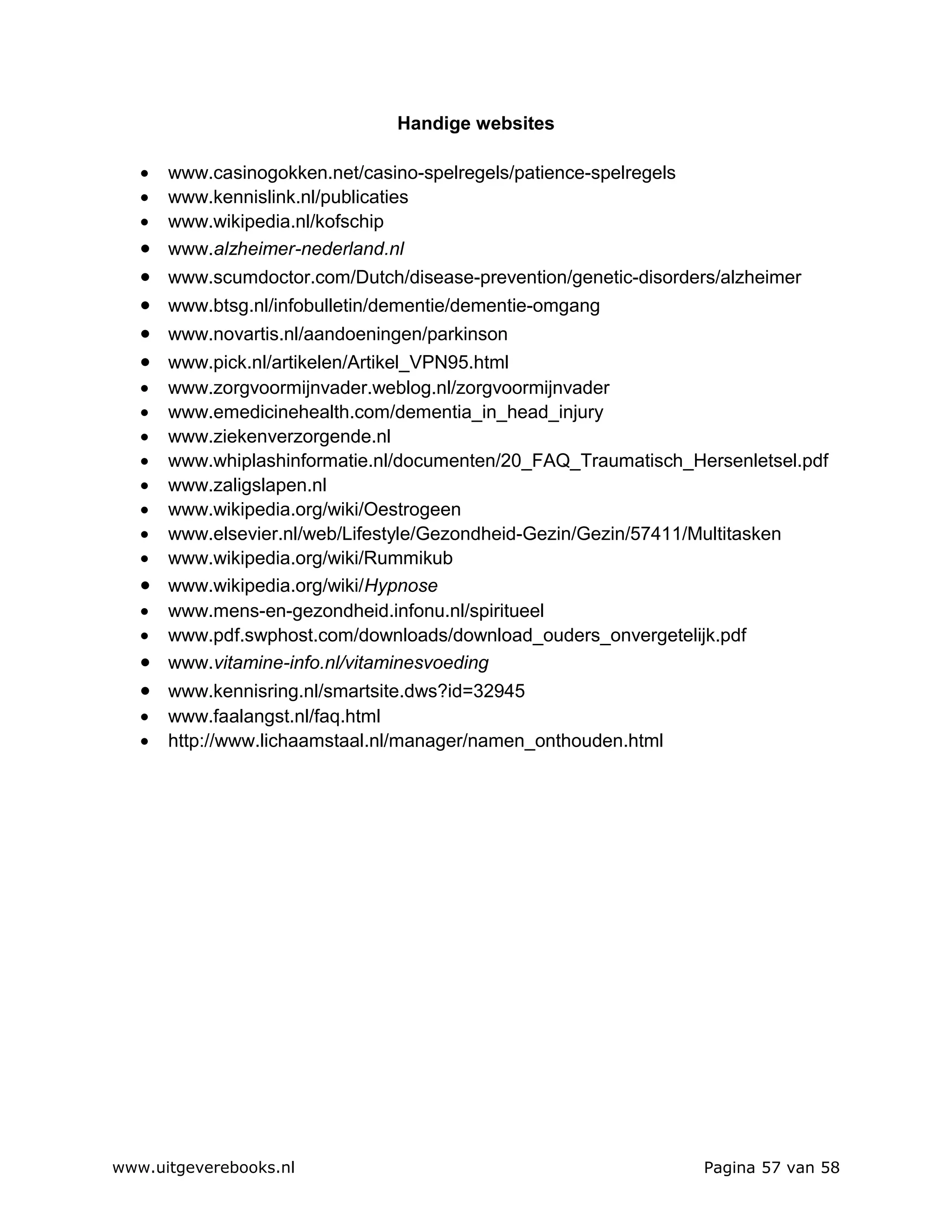 Handige websites

   • www.casinogokken.net/casino-spelregels/patience-spelregels
   • www.kennislink.nl/publicaties
   • www.wikipedia.nl/kofschip
   • www.alzheimer-nederland.nl
   •   www.scumdoctor.com/Dutch/disease-prevention/genetic-disorders/alzheimer
   •   www.btsg.nl/infobulletin/dementie/dementie-omgang
   •   www.novartis.nl/aandoeningen/parkinson
   • www.pick.nl/artikelen/Artikel_VPN95.html
   • www.zorgvoormijnvader.weblog.nl/zorgvoormijnvader
   • www.emedicinehealth.com/dementia_in_head_injury
   • www.ziekenverzorgende.nl
   • www.whiplashinformatie.nl/documenten/20_FAQ_Traumatisch_Hersenletsel.pdf
   • www.zaligslapen.nl
   • www.wikipedia.org/wiki/Oestrogeen
   • www.elsevier.nl/web/Lifestyle/Gezondheid-Gezin/Gezin/57411/Multitasken
   • www.wikipedia.org/wiki/Rummikub
   • www.wikipedia.org/wiki/Hypnose
   • www.mens-en-gezondheid.infonu.nl/spiritueel
   • www.pdf.swphost.com/downloads/download_ouders_onvergetelijk.pdf
   • www.vitamine-info.nl/vitaminesvoeding
   • www.kennisring.nl/smartsite.dws?id=32945
   •   www.faalangst.nl/faq.html
   •   http://www.lichaamstaal.nl/manager/namen_onthouden.html




www.uitgeverebooks.nl                                              Pagina 57 van 58
 