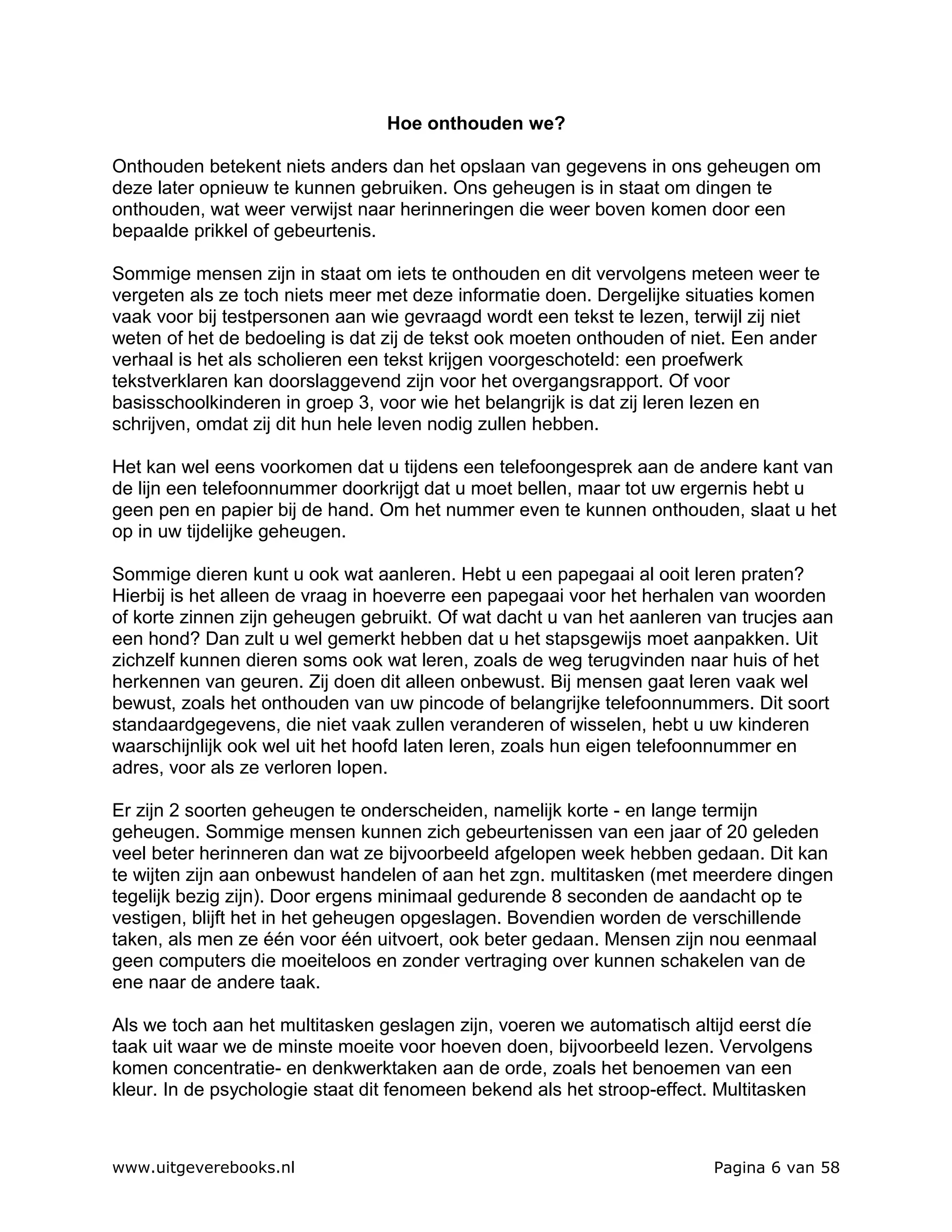 Hoe onthouden we?

Onthouden betekent niets anders dan het opslaan van gegevens in ons geheugen om
deze later opnieuw te kunnen gebruiken. Ons geheugen is in staat om dingen te
onthouden, wat weer verwijst naar herinneringen die weer boven komen door een
bepaalde prikkel of gebeurtenis.

Sommige mensen zijn in staat om iets te onthouden en dit vervolgens meteen weer te
vergeten als ze toch niets meer met deze informatie doen. Dergelijke situaties komen
vaak voor bij testpersonen aan wie gevraagd wordt een tekst te lezen, terwijl zij niet
weten of het de bedoeling is dat zij de tekst ook moeten onthouden of niet. Een ander
verhaal is het als scholieren een tekst krijgen voorgeschoteld: een proefwerk
tekstverklaren kan doorslaggevend zijn voor het overgangsrapport. Of voor
basisschoolkinderen in groep 3, voor wie het belangrijk is dat zij leren lezen en
schrijven, omdat zij dit hun hele leven nodig zullen hebben.

Het kan wel eens voorkomen dat u tijdens een telefoongesprek aan de andere kant van
de lijn een telefoonnummer doorkrijgt dat u moet bellen, maar tot uw ergernis hebt u
geen pen en papier bij de hand. Om het nummer even te kunnen onthouden, slaat u het
op in uw tijdelijke geheugen.

Sommige dieren kunt u ook wat aanleren. Hebt u een papegaai al ooit leren praten?
Hierbij is het alleen de vraag in hoeverre een papegaai voor het herhalen van woorden
of korte zinnen zijn geheugen gebruikt. Of wat dacht u van het aanleren van trucjes aan
een hond? Dan zult u wel gemerkt hebben dat u het stapsgewijs moet aanpakken. Uit
zichzelf kunnen dieren soms ook wat leren, zoals de weg terugvinden naar huis of het
herkennen van geuren. Zij doen dit alleen onbewust. Bij mensen gaat leren vaak wel
bewust, zoals het onthouden van uw pincode of belangrijke telefoonnummers. Dit soort
standaardgegevens, die niet vaak zullen veranderen of wisselen, hebt u uw kinderen
waarschijnlijk ook wel uit het hoofd laten leren, zoals hun eigen telefoonnummer en
adres, voor als ze verloren lopen.

Er zijn 2 soorten geheugen te onderscheiden, namelijk korte - en lange termijn
geheugen. Sommige mensen kunnen zich gebeurtenissen van een jaar of 20 geleden
veel beter herinneren dan wat ze bijvoorbeeld afgelopen week hebben gedaan. Dit kan
te wijten zijn aan onbewust handelen of aan het zgn. multitasken (met meerdere dingen
tegelijk bezig zijn). Door ergens minimaal gedurende 8 seconden de aandacht op te
vestigen, blijft het in het geheugen opgeslagen. Bovendien worden de verschillende
taken, als men ze één voor één uitvoert, ook beter gedaan. Mensen zijn nou eenmaal
geen computers die moeiteloos en zonder vertraging over kunnen schakelen van de
ene naar de andere taak.

Als we toch aan het multitasken geslagen zijn, voeren we automatisch altijd eerst díe
taak uit waar we de minste moeite voor hoeven doen, bijvoorbeeld lezen. Vervolgens
komen concentratie- en denkwerktaken aan de orde, zoals het benoemen van een
kleur. In de psychologie staat dit fenomeen bekend als het stroop-effect. Multitasken



www.uitgeverebooks.nl                                                    Pagina 6 van 58
 