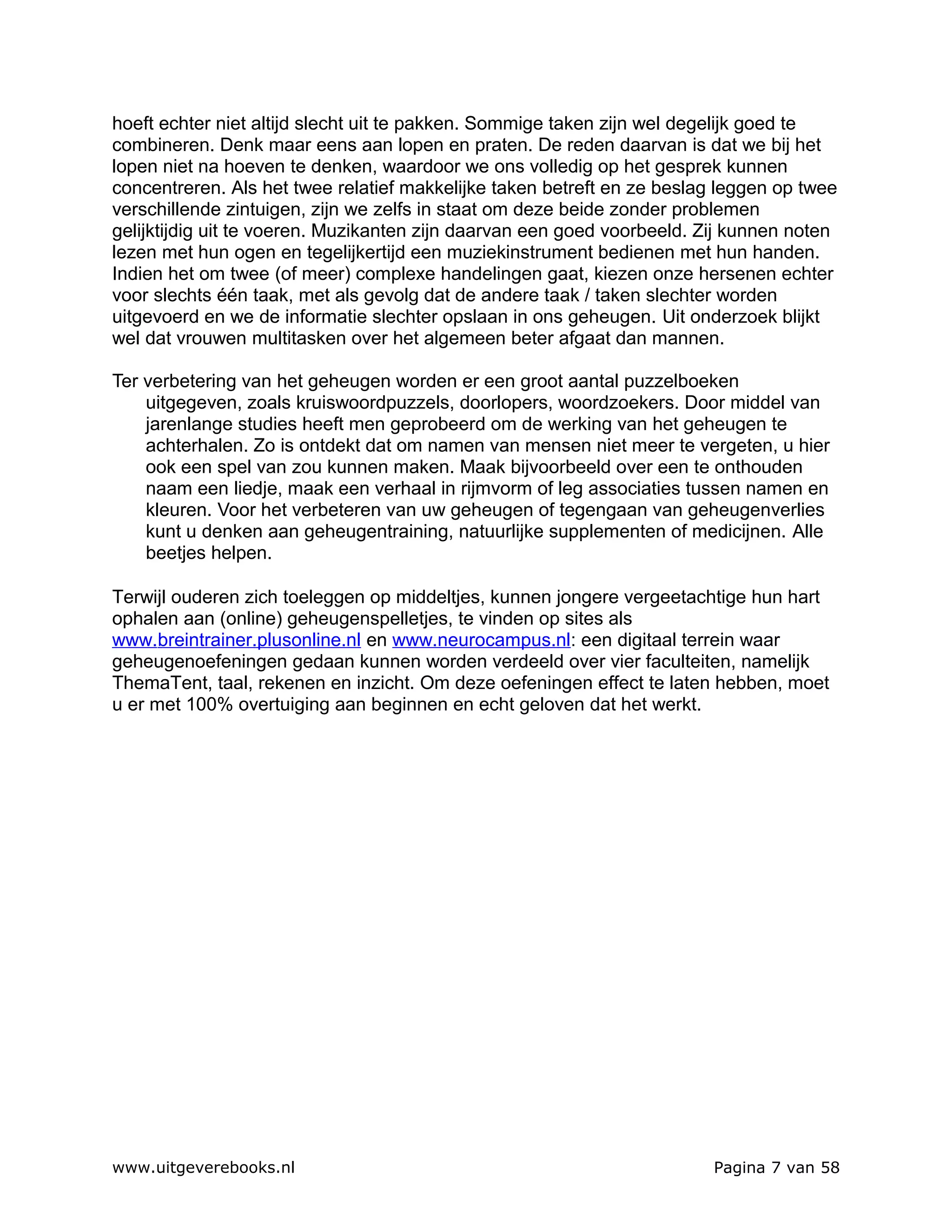 hoeft echter niet altijd slecht uit te pakken. Sommige taken zijn wel degelijk goed te
combineren. Denk maar eens aan lopen en praten. De reden daarvan is dat we bij het
lopen niet na hoeven te denken, waardoor we ons volledig op het gesprek kunnen
concentreren. Als het twee relatief makkelijke taken betreft en ze beslag leggen op twee
verschillende zintuigen, zijn we zelfs in staat om deze beide zonder problemen
gelijktijdig uit te voeren. Muzikanten zijn daarvan een goed voorbeeld. Zij kunnen noten
lezen met hun ogen en tegelijkertijd een muziekinstrument bedienen met hun handen.
Indien het om twee (of meer) complexe handelingen gaat, kiezen onze hersenen echter
voor slechts één taak, met als gevolg dat de andere taak / taken slechter worden
uitgevoerd en we de informatie slechter opslaan in ons geheugen. Uit onderzoek blijkt
wel dat vrouwen multitasken over het algemeen beter afgaat dan mannen.

Ter verbetering van het geheugen worden er een groot aantal puzzelboeken
    uitgegeven, zoals kruiswoordpuzzels, doorlopers, woordzoekers. Door middel van
    jarenlange studies heeft men geprobeerd om de werking van het geheugen te
    achterhalen. Zo is ontdekt dat om namen van mensen niet meer te vergeten, u hier
    ook een spel van zou kunnen maken. Maak bijvoorbeeld over een te onthouden
    naam een liedje, maak een verhaal in rijmvorm of leg associaties tussen namen en
    kleuren. Voor het verbeteren van uw geheugen of tegengaan van geheugenverlies
    kunt u denken aan geheugentraining, natuurlijke supplementen of medicijnen. Alle
    beetjes helpen.

Terwijl ouderen zich toeleggen op middeltjes, kunnen jongere vergeetachtige hun hart
ophalen aan (online) geheugenspelletjes, te vinden op sites als
www.breintrainer.plusonline.nl en www.neurocampus.nl: een digitaal terrein waar
geheugenoefeningen gedaan kunnen worden verdeeld over vier faculteiten, namelijk
ThemaTent, taal, rekenen en inzicht. Om deze oefeningen effect te laten hebben, moet
u er met 100% overtuiging aan beginnen en echt geloven dat het werkt.




www.uitgeverebooks.nl                                                    Pagina 7 van 58
 