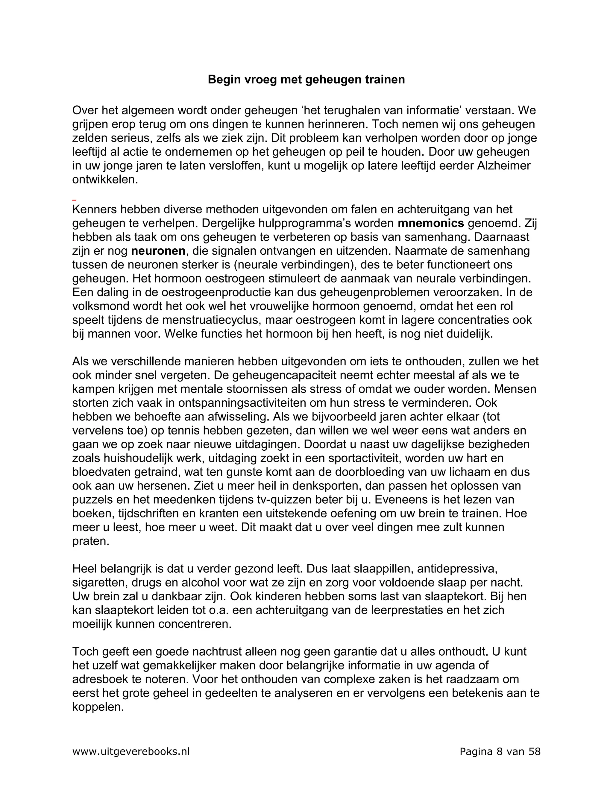 Begin vroeg met geheugen trainen

Over het algemeen wordt onder geheugen ‘het terughalen van informatie’ verstaan. We
grijpen erop terug om ons dingen te kunnen herinneren. Toch nemen wij ons geheugen
zelden serieus, zelfs als we ziek zijn. Dit probleem kan verholpen worden door op jonge
leeftijd al actie te ondernemen op het geheugen op peil te houden. Door uw geheugen
in uw jonge jaren te laten versloffen, kunt u mogelijk op latere leeftijd eerder Alzheimer
ontwikkelen.

Kenners hebben diverse methoden uitgevonden om falen en achteruitgang van het
geheugen te verhelpen. Dergelijke hulpprogramma’s worden mnemonics genoemd. Zij
hebben als taak om ons geheugen te verbeteren op basis van samenhang. Daarnaast
zijn er nog neuronen, die signalen ontvangen en uitzenden. Naarmate de samenhang
tussen de neuronen sterker is (neurale verbindingen), des te beter functioneert ons
geheugen. Het hormoon oestrogeen stimuleert de aanmaak van neurale verbindingen.
Een daling in de oestrogeenproductie kan dus geheugenproblemen veroorzaken. In de
volksmond wordt het ook wel het vrouwelijke hormoon genoemd, omdat het een rol
speelt tijdens de menstruatiecyclus, maar oestrogeen komt in lagere concentraties ook
bij mannen voor. Welke functies het hormoon bij hen heeft, is nog niet duidelijk.

Als we verschillende manieren hebben uitgevonden om iets te onthouden, zullen we het
ook minder snel vergeten. De geheugencapaciteit neemt echter meestal af als we te
kampen krijgen met mentale stoornissen als stress of omdat we ouder worden. Mensen
storten zich vaak in ontspanningsactiviteiten om hun stress te verminderen. Ook
hebben we behoefte aan afwisseling. Als we bijvoorbeeld jaren achter elkaar (tot
vervelens toe) op tennis hebben gezeten, dan willen we wel weer eens wat anders en
gaan we op zoek naar nieuwe uitdagingen. Doordat u naast uw dagelijkse bezigheden
zoals huishoudelijk werk, uitdaging zoekt in een sportactiviteit, worden uw hart en
bloedvaten getraind, wat ten gunste komt aan de doorbloeding van uw lichaam en dus
ook aan uw hersenen. Ziet u meer heil in denksporten, dan passen het oplossen van
puzzels en het meedenken tijdens tv-quizzen beter bij u. Eveneens is het lezen van
boeken, tijdschriften en kranten een uitstekende oefening om uw brein te trainen. Hoe
meer u leest, hoe meer u weet. Dit maakt dat u over veel dingen mee zult kunnen
praten.

Heel belangrijk is dat u verder gezond leeft. Dus laat slaappillen, antidepressiva,
sigaretten, drugs en alcohol voor wat ze zijn en zorg voor voldoende slaap per nacht.
Uw brein zal u dankbaar zijn. Ook kinderen hebben soms last van slaaptekort. Bij hen
kan slaaptekort leiden tot o.a. een achteruitgang van de leerprestaties en het zich
moeilijk kunnen concentreren.

Toch geeft een goede nachtrust alleen nog geen garantie dat u alles onthoudt. U kunt
het uzelf wat gemakkelijker maken door belangrijke informatie in uw agenda of
adresboek te noteren. Voor het onthouden van complexe zaken is het raadzaam om
eerst het grote geheel in gedeelten te analyseren en er vervolgens een betekenis aan te
koppelen.


www.uitgeverebooks.nl                                                     Pagina 8 van 58
 